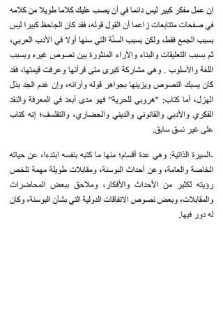 ‫كالمه‬ ‫من‬ ‫طويال‬ ‫كالما‬ ‫عليك‬ ‫يصب‬ ‫أن‬ ‫في‬ ‫دائما‬ ‫ليس‬ ‫كبير‬ ‫مفكر‬ ‫عمل‬ ‫إن‬
‫ليس‬ ‫كبيرا‬ ‫الجاحظ‬ ‫كان‬ ‫فقد‬ ،‫قوله‬ ‫القول‬ ‫أن‬ ‫زاعما‬ ‫متتابعات‬ ‫صفحات‬ ‫في‬
،‫العربي‬ ‫األدب‬ ‫في‬ ‫أوال‬ ‫سنها‬ ‫التي‬ ‫نة‬ّ ‫الس‬ ‫بسبب‬ ‫ولكن‬ ،‫فقط‬ ‫الجمع‬ ‫بسبب‬
‫وبسبب‬ ‫غيره‬ ‫نصوص‬ ‫بين‬ ‫المنثورة‬ ‫واآلراء‬ ‫والبناء‬ ‫التعليقات‬ ‫بسبب‬ ‫ثم‬
‫فقد‬ ،‫قيمتها‬ ‫وعرفت‬ ‫قرأتها‬ ‫متى‬ ‫كبرى‬ ‫مشاركة‬ ‫وهي‬ . ‫واألسلوب‬ ‫اللغة‬
‫بذل‬ ‫الجد‬ ‫عدم‬َ ‫وإن‬ ،‫وآرائه‬ ‫قوله‬ ‫بجواهر‬ ‫ويزينها‬ ‫النصوص‬ ‫يسبك‬ ‫كان‬
‫والنقد‬ ‫المعرفة‬ ‫في‬ ‫أبعد‬ ‫مدى‬ ‫فهو‬ "‫للحرية‬ ‫"هروبي‬ :‫كتاب‬ ‫أما‬ ،‫الهزل‬
‫كتاب‬ ‫إنه‬ ‫والتفلسف؛‬ ،‫والحضاري‬ ‫والديني‬ ‫والقانوني‬ ‫واألدبي‬ ‫الفكري‬
.‫سابق‬ ‫نسق‬ ‫غير‬ ‫على‬
‫حياته‬ ‫عن‬ ،‫ابتدءا‬ ‫بنفسه‬ ‫كتبه‬ ‫ما‬ ‫منها‬ ‫أقسام؛‬ ‫عدة‬ ‫وهي‬ :‫الذاتية‬ ‫-السيرة‬
‫تلخص‬ ‫مهمة‬ ‫طويلة‬ ‫ومقابالت‬ ،‫البوسنة‬ ‫أحداث‬ ‫وعن‬ ،‫والعامة‬ ‫الخاصة‬
‫المحاضرات‬ ‫ببعض‬ ‫ومالحق‬ ،‫واألفكار‬ ‫األحداث‬ ‫من‬ ‫لكثير‬ ‫رؤيته‬
‫وكان‬ ،‫البوسنة‬ ‫بشأن‬ ‫التي‬ ‫الدولية‬ ‫االتفاقات‬ ‫نصوص‬ ‫وبعض‬ ،‫والمقابالت‬
.‫فيها‬ ‫دور‬ ‫له‬
 