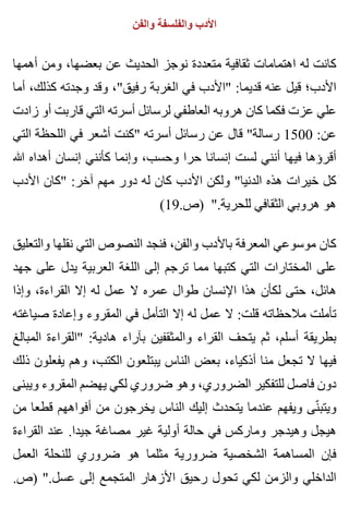 ‫والفن‬ ‫والفلسفة‬ ‫األدب‬
‫أهمها‬ ‫ومن‬ ،‫بعضها‬ ‫عن‬ ‫الحديث‬ ‫نوجز‬ ‫متعددة‬ ‫ثقافية‬ ‫اهتمامات‬ ‫له‬ ‫كانت‬
‫أما‬ ،‫كذلك‬ ‫وجدته‬ ‫وقد‬ ،"‫رفيق‬ ‫الغربة‬ ‫في‬ ‫"األدب‬ :‫قديما‬ ‫عنه‬ ‫قيل‬ ‫األدب؛‬
‫زادت‬ ‫أو‬ ‫قاربت‬ ‫التي‬ ‫أسرته‬ ‫لرسائل‬ ‫العاطفي‬ ‫هروبه‬ ‫كان‬ ‫فكما‬ ‫عزت‬ ‫علي‬
‫التي‬ ‫اللحظة‬ ‫في‬ ‫أشعر‬ ‫"كنت‬ ‫أسرته‬ ‫رسائل‬ ‫عن‬ ‫قال‬ "‫رسالة‬ 1500 :‫عن‬
‫هللا‬ ‫أهداه‬ ‫إنسان‬ ‫كأنني‬ ‫وإنما‬ ،‫وحسب‬ ‫حرا‬ ‫إنسانا‬ ‫لست‬ ‫أنني‬ ‫فيها‬ ‫أقرؤها‬
‫األدب‬ ‫"كان‬ :‫آخر‬ ‫مهم‬ ‫دور‬ ‫له‬ ‫كان‬ ‫األدب‬ ‫ولكن‬ "‫الدنيا‬ ‫هذه‬ ‫خيرات‬ ‫كل‬
(19.‫)ص‬ ".‫للحرية‬ ‫الثقافي‬ ‫هروبي‬ ‫هو‬
‫والتعليق‬ ‫نقلها‬ ‫التي‬ ‫النصوص‬ ‫فنجد‬ ،‫والفن‬ ‫باألدب‬ ‫المعرفة‬ ‫موسوعي‬ ‫كان‬
‫جهد‬ ‫على‬ ‫يدل‬ ‫العربية‬ ‫اللغة‬ ‫إلى‬ ‫ترجم‬ ‫مما‬ ‫كتبها‬ ‫التي‬ ‫المختارات‬ ‫على‬
‫وإذا‬ ،‫القراءة‬ ‫إال‬ ‫له‬ ‫عمل‬ ‫ال‬ ‫عمره‬ ‫طوال‬ ‫اإلنسان‬ ‫هذا‬ ‫لكأن‬ ‫حتى‬ ،‫هائل‬
‫صياغته‬ ‫وإعادة‬ ‫المقروء‬ ‫في‬ ‫التأمل‬ ‫إال‬ ‫له‬ ‫عمل‬ ‫ال‬ :‫قلت‬ ‫مالحظاته‬ ‫تأملت‬
‫المبالغ‬ ‫"القراءة‬ :‫هادية‬ ‫بآراء‬ ‫والمثقفين‬ ‫القراء‬ ‫يتحف‬ ‫ثم‬ ،‫أسلم‬ ‫بطريقة‬
‫ذلك‬ ‫يفعلون‬ ‫وهم‬ ،‫الكتب‬ ‫يبتلعون‬ ‫الناس‬ ‫بعض‬ ،‫أذكياء‬ ‫منا‬ ‫تجعل‬ ‫ال‬ ‫فيها‬
‫ويبنى‬ ‫المقروء‬ ‫يهضم‬ ‫لكي‬ ‫ضروري‬ ‫وهو‬ ،‫الضروري‬ ‫للتفكير‬ ‫فاصل‬ ‫دون‬
‫من‬ ‫قطعا‬ ‫أفواههم‬ ‫من‬ ‫يخرجون‬ ‫الناس‬ ‫إليك‬ ‫يتحدث‬ ‫عندما‬ ‫ويفهم‬ ‫نى‬ّ ‫ويتب‬
‫القراءة‬ ‫عند‬ .‫جيدا‬ ‫مصاغة‬ ‫غير‬ ‫أولية‬ ‫حالة‬ ‫في‬ ‫وماركس‬ ‫وهيدجر‬ ‫هيجل‬
‫العمل‬ ‫للنحلة‬ ‫ضروري‬ ‫هو‬ ‫مثلما‬ ‫ضرورية‬ ‫الشخصية‬ ‫المساهمة‬ ‫فإن‬
.‫)ص‬ ".‫عسل‬ ‫إلى‬ ‫المتجمع‬ ‫األزهار‬ ‫رحيق‬ ‫تحول‬ ‫لكي‬ ‫والزمن‬ ‫الداخلي‬
 