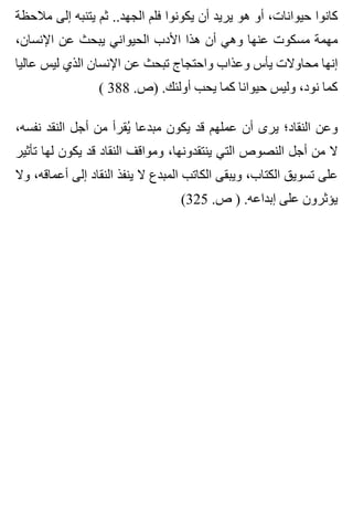 ‫مالحظة‬ ‫إلى‬ ‫يتنبه‬ ‫ثم‬ ..‫الجهد‬ ‫فلم‬ ‫يكونوا‬ ‫أن‬ ‫يريد‬ ‫هو‬ ‫أو‬ ،‫حيوانات‬ ‫كانوا‬
،‫اإلنسان‬ ‫عن‬ ‫يبحث‬ ‫الحيواني‬ ‫األدب‬ ‫هذا‬ ‫أن‬ ‫وهي‬ ‫عنها‬ ‫مسكوت‬ ‫مهمة‬
‫عاليا‬ ‫ليس‬ ‫الذي‬ ‫اإلنسان‬ ‫عن‬ ‫تبحث‬ ‫واحتجاج‬ ‫وعذاب‬ ‫يأس‬ ‫محاوالت‬ ‫إنها‬
( 388 .‫)ص‬ .‫أولئك‬ ‫يحب‬ ‫كما‬ ‫حيوانا‬ ‫وليس‬ ،‫نود‬ ‫كما‬
،‫نفسه‬ ‫النقد‬ ‫أجل‬ ‫من‬ ‫يقرأ‬ُ ‫مبدعا‬ ‫يكون‬ ‫قد‬ ‫عملهم‬ ‫أن‬ ‫يرى‬ ‫النقاد؛‬ ‫وعن‬
‫تأثير‬ ‫لها‬ ‫يكون‬ ‫قد‬ ‫النقاد‬ ‫ومواقف‬ ،‫ينتقدونها‬ ‫التي‬ ‫النصوص‬ ‫أجل‬ ‫من‬ ‫ال‬
‫وال‬ ،‫أعماقه‬ ‫إلى‬ ‫النقاد‬ ‫ينفذ‬ ‫ال‬ ‫المبدع‬ ‫الكاتب‬ ‫ويبقى‬ ،‫الكتاب‬ ‫تسويق‬ ‫على‬
(325 .‫ص‬ ) .‫إبداعه‬ ‫على‬ ‫يؤثرون‬
 