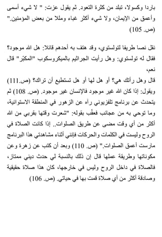 ‫أسمى‬ ‫شيء‬ ‫ال‬ " :‫عزت‬ ‫يقول‬ ‫ثم‬ .‫التعود‬ ‫كثرة‬ ‫من‬ ‫تبلد‬ ،‫وكسوال‬ ‫باردا‬
".‫المؤمنين‬ ‫بعض‬ ‫من‬ ‫وملال‬ ‫غباء‬ ‫أكثر‬ ‫شيء‬ ‫وال‬ ،‫اإليمان‬ ‫من‬ ‫وأعمق‬
(105 .‫)ص‬
‫موجود؟‬ ‫هللا‬ ‫هل‬ :‫قائال‬ ‫أحدهم‬ ‫به‬ ‫هتف‬ ‫وقد‬ ،‫لتولستوي‬ ‫طريفا‬ ‫نصا‬ ‫نقل‬
‫قال‬ "‫بر‬ّ ‫"المك‬ ‫بالميكروسكوب‬ ‫الجراثيم‬ ‫رأيت‬ ‫وهل‬ :‫تولستوي‬ ‫له‬ ‫فقال‬
،‫نعم‬
(111.‫)ص‬ ‫تراك؟‬ ‫أن‬ ‫تستطيع‬ ‫هل‬ ‫أو‬ ‫لها‬ ‫هل‬ ‫أو‬ ‫هي؟‬ ‫رأتك‬ ‫وهل‬ ‫قال‬
‫ثم‬ (108 .‫)ص‬ .‫موجود‬ ‫غير‬ ‫فاإلنسان‬ ‫موجود‬ ‫غير‬ ‫هللا‬ ‫كان‬ ‫إذا‬ :‫ويقول‬
،‫االستوائية‬ ‫المنطقة‬ ‫في‬ ‫الزهور‬ ‫عن‬ ‫رآه‬ ‫تلفزيوني‬ ‫برنامج‬ ‫عن‬ ‫يتحدث‬
‫هللا‬ ‫من‬ ‫بقربي‬ ‫وقتها‬ ‫"شعرت‬ :‫بقوله‬ ‫قب‬ّ ‫فع‬ ‫عجائب‬ ‫من‬ ‫به‬ ‫توحي‬ ‫وما‬
‫في‬ ‫الصالة‬ ‫كانت‬ ‫إذا‬ ..‫الصلوات‬ ‫طريق‬ ‫عن‬ ‫مضى‬ ‫وقت‬ ‫أي‬ ‫من‬ ‫أكثر‬
‫البرنامج‬ ‫هذا‬ ‫مشاهدتي‬ ‫أثناء‬ ‫فإنني‬ ‫والحركات‬ ‫الكلمات‬ ‫في‬ ‫وليست‬ ‫الروح‬
‫وعن‬ ‫زهرة‬ ‫عن‬ ‫كتب‬ ‫أن‬ ‫وبعد‬ (110 .‫)ص‬ ".‫الصلوات‬ ‫أعمق‬ ‫مارست‬
،‫ممتاز‬ ‫ديني‬ ‫حدث‬ ‫لي‬ ‫بالنسبة‬ ‫ذلك‬ ‫إن‬ ‫قال‬ ‫عملها‬ ‫وطريقة‬ ‫مكوناتها‬
‫حقيقية‬ ‫صالة‬ ‫هذا‬ ‫كان‬ ،‫خارجها‬ ‫في‬ ‫وليس‬ ‫الروح‬ ‫داخل‬ ‫في‬ ‫فالصالة‬
(106 .‫)ص‬ .‫حياتي‬ ‫في‬ ‫بها‬ ‫قمت‬ ‫صالة‬ ‫أي‬ ‫من‬ ‫أكثر‬ ‫وصادقة‬
 