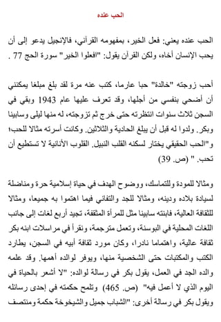 ‫عنده‬ ‫الحب‬
‫أن‬ ‫إلى‬ ‫يدعو‬ ‫فاإلنجيل‬ ،‫القرآني‬ ‫بمفهومه‬ ،‫الخير‬ ‫فعل‬ :‫يعني‬ ‫عنده‬ ‫الحب‬
. 77 ‫الحج‬ ‫سورة‬ "‫الخير‬ ‫"افعلوا‬ :‫يقول‬ ‫القرآن‬ ‫ولكن‬ ،‫أخاه‬ ‫اإلنسان‬ ‫يحب‬
‫يمكنني‬ ‫مبلغا‬ ‫بلغ‬ ‫لقد‬ ‫مرة‬ ‫عنه‬ ‫كتب‬ ،‫عارما‬ ‫حبا‬ "‫"خالدة‬ ‫زوجته‬ ‫أحب‬
‫في‬ ‫وبقي‬ 1943 ‫عام‬ ‫عليها‬ ‫تعرف‬ ‫وقد‬ ،‫أجلها‬ ‫من‬ ‫بنفسي‬ ‫أضحي‬ ‫أن‬
‫وسابينا‬ ‫ليلى‬ ‫منها‬ ‫له‬ ،‫تزوجته‬ ‫ثم‬ ‫خرج‬ ‫حتى‬ ‫انتظرته‬ ‫سنوات‬ ‫ثالث‬ ‫السجن‬
‫للحب؛‬ ‫مثاال‬ ‫أسرته‬ ‫وكانت‬ .‫والثالثين‬ ‫الحادية‬ ‫يبلغ‬ ‫أن‬ ‫قبل‬ ‫له‬ ‫ولدوا‬ .‫وبكر‬
‫أن‬ ‫تستطيع‬ ‫ال‬ ‫األنانية‬ ‫القلوب‬ .‫النبيل‬ ‫القلب‬ ‫لسكنه‬ ‫يختار‬ ‫الحقيقي‬ ‫و"الحب‬
(39 .‫)ص‬ " .‫تحب‬
‫ومناضلة‬ ‫حرة‬ ‫إسالمية‬ ‫حياة‬ ‫في‬ ‫الهدف‬ ‫ووضوح‬ ،‫وللتماسك‬ ‫للمودة‬ ‫ومثاال‬
‫ومثاال‬ ،‫جميعا‬ ‫به‬ ‫اهتموا‬ ‫فيما‬ ‫والتفاني‬ ‫للجد‬ ‫ومثاال‬ ،‫ودينه‬ ‫بالده‬ ‫لسيادة‬
‫جانب‬ ‫إلى‬ ‫لغات‬ ‫أربع‬ ‫تجيد‬ ،‫المثقفة‬ ‫للمرأة‬ ‫مثل‬ ‫سابينا‬ ‫فابنته‬ ،‫العالية‬ ‫للثقافة‬
‫بكر‬ ‫ابنه‬ ‫مراسالت‬ ‫في‬ ‫ونقرأ‬ ،‫مترجمة‬ ‫وتعمل‬ ،‫البوسنة‬ ‫في‬ ‫المحلية‬ ‫اللغات‬
‫يطارد‬ ،‫السجن‬ ‫في‬ ‫أبيه‬ ‫ثقافة‬ ‫مورد‬ ‫وكان‬ ،‫نادرا‬ ‫واهتماما‬ ،‫عالية‬ ‫ثقافة‬
‫علمه‬ ‫وقد‬ .‫أهمها‬ ‫لوالده‬ ‫ويوفر‬ ،‫منها‬ ‫الشخصية‬ ‫حتى‬ ‫والمكتبات‬ ‫الكتب‬
‫في‬ ‫بالحياة‬ ‫أشعر‬ ‫"ال‬ :‫لوالده‬ ‫رسالة‬ ‫في‬ ‫بكر‬ ‫يقول‬ ،‫العمل‬ ‫في‬ ‫الجد‬ ‫والده‬
‫رسائله‬ ‫إحدى‬ ‫في‬ ‫حكمته‬ ‫وتلمح‬ (465 .‫)ص‬ "‫فيه‬ ‫أعمل‬ ‫ال‬ ‫الذي‬ ‫اليوم‬
‫ومنتصف‬ ‫حكمة‬ ‫والشيخوخة‬ ‫جميل‬ ‫"الشباب‬ :‫أخرى‬ ‫رسالة‬ ‫في‬ ‫بكر‬ ‫ويقول‬
 