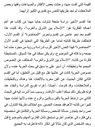 ‫وبعض‬ ‫وفقها‬ ‫والصياغات‬ ‫األفكار‬ ‫بعض‬ ‫وعدلت‬ ،‫منها‬ ‫أفدت‬ ‫التي‬ ‫القيمة‬
.‫لرأيهما‬ ‫الكبير‬ ‫تقديري‬ ‫مع‬ ‫للنص‬ ‫طريقها‬ ‫تجد‬ ‫لم‬ ‫المالحظت‬
‫أهم‬ ‫هو‬ ‫كتاب‬ ‫من‬ ‫مهما‬ ‫جانبا‬ ‫تناولت‬ ‫ملحقة‬ ‫دراسة‬ ‫األخير‬ ‫القسم‬ ‫هذا‬
‫هذا‬ ‫كتبت‬ ‫وقد‬ ،"‫والغرب‬ ‫الشرق‬ ‫بين‬ ‫"اإلسالم‬ :‫هو‬ ‫الفكرية‬ ‫أعماله‬
،‫األول‬ ‫القسم‬ ‫أو‬ "‫"المحاضرة‬ ‫وتحرير‬ ‫تقديم‬ ‫من‬ ‫عامين‬ ‫نحو‬ ‫بعد‬ ‫القسم‬
‫األول‬ ‫القسم‬ ‫في‬ ‫اتبعتها‬ ‫التي‬ ‫الطريقة‬ ‫عن‬ ‫تماما‬ ‫كتابته‬ ‫طريقة‬ ‫فاختلفت‬
‫لما‬ ‫حشد‬ ‫مجرد‬ ‫من‬ ‫ورؤية‬ ‫لدراسة‬ ‫أقرب‬ ‫األخير‬ ‫النص‬ ‫فهذا‬ "‫"المحاضرة‬
‫-المستنبطة‬ ‫السياق‬ ‫هذا‬ ‫في‬ ‫ممكنا‬ ‫يكن‬ ‫ولم‬ ،‫الموضوع‬ ‫في‬ ‫قاله‬ ‫وما‬ ‫جمعه‬
‫النصوص‬ ‫عن‬ ‫المختلف‬ "‫والغرب‬ ‫الشرق‬ ‫بين‬ ‫"اإلسالم‬ :‫كتابه‬ ‫من‬ ‫فكرته‬
‫وألن‬ ،‫عنده‬ ‫الحرية‬ ‫بحث‬ ‫في‬ ‫سبق‬ ‫ما‬ ‫على‬ ‫أسير‬ ‫أن‬ -‫وتعليقاته‬ ‫المجموعة‬
‫القسم‬ ‫في‬ ‫أما‬ ،‫التعليق‬ ‫من‬ ‫قليل‬ ‫مع‬ ‫نقل‬ ‫غالبها‬ ‫في‬ ‫كانت‬ ‫الحرية‬ ‫نصوص‬
‫وبالتعليقات‬ ‫وهناك‬ ‫هنا‬ ‫بااللتفات‬ ‫مغريا‬ ‫الفن‬ ‫عن‬ ‫الحديث‬ ‫فكان‬ ‫الثاني‬
‫عند‬ ‫والبقاء‬ ‫الدراسة‬ ‫تفريع‬ ‫إغراء‬ -‫–أحيانا‬ ‫قاومت‬ ‫وقد‬ ،‫والمالحظات‬
‫البحث‬ ‫في‬ ‫إليه‬ ‫أشرت‬ ‫مما‬ ‫وبسبب‬ .‫األوقات‬ ‫أغلب‬ ‫ممكنا‬ ‫ذلك‬ ‫يكن‬ ‫فلم‬ ‫قوله‬
‫جهدا‬ ‫أخذت‬ ‫وألنها‬ ‫عنده‬ ‫والروح‬ ‫وبالدين‬ ‫بالفن‬ ‫الحرية‬ ‫ارتباط‬ ‫من‬ ‫الثاني‬
‫في‬ -‫التناول‬ ‫طريقة‬ ‫اختالف‬ ‫-مع‬ ‫النصين‬ ‫جمعت‬ ‫فقد‬ ‫األهم‬ ‫كتابه‬ ‫من‬ ‫كبيرا‬
‫شخصيته‬ ‫في‬ ‫والتكامل‬ ‫الحرية‬ ‫ومسألة‬ ‫الشخص‬ ‫مسألة‬ ‫يتجاوز‬ ‫واحد‬ ‫نص‬
‫قبل‬ ‫بالموضوع‬ ‫المهتم‬ ‫القارئ‬ ‫تأمل‬ ‫تستحق‬ ‫أخرى‬ ‫عناصر‬ ‫إلى‬ ‫فكره‬ ‫وفي‬
.‫الجميع‬ ‫به‬ ‫فاعترف‬ ‫ذاته‬ ‫انكار‬ ‫في‬ ‫مثاال‬ ‫كان‬ ‫الذي‬ ‫الشخص‬ ‫وبعد‬
 