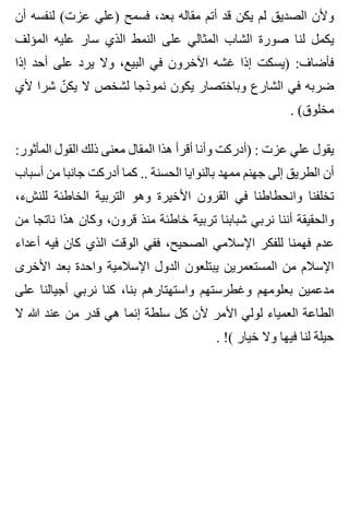 ‫أن‬ ‫لنفسه‬ (‫عزت‬ ‫)علي‬ ‫فسمح‬ ،‫بعد‬ ‫مقاله‬ ‫أتم‬ ‫قد‬ ‫يكن‬ ‫لم‬ ‫الصديق‬ ‫وألن‬
‫المؤلف‬ ‫عليه‬ ‫سار‬ ‫الذي‬ ‫النمط‬ ‫على‬ ‫المثالي‬ ‫الشاب‬ ‫صورة‬ ‫لنا‬ ‫يكمل‬
‫إذا‬ ‫أحد‬ ‫على‬ ‫يرد‬ ‫وال‬ ،‫البيع‬ ‫في‬ ‫اآلخرون‬ ‫غشه‬ ‫إذا‬ ‫)يسكت‬ :‫فأضاف‬
‫ألي‬ ‫شرا‬ ‫ن‬ّ ‫يك‬ ‫ال‬ ‫لشخص‬ ‫نموذجا‬ ‫يكون‬ ‫وباختصار‬ ‫الشارع‬ ‫في‬ ‫ضربه‬
. (‫مخلوق‬
:‫المأثور‬ ‫القول‬ ‫ذلك‬ ‫معنى‬ ‫المقال‬ ‫هذا‬ ‫أقرأ‬ ‫وأنا‬ ‫)أدركت‬ : ‫عزت‬ ‫علي‬ ‫يقول‬
‫أسباب‬ ‫من‬ ‫جانبا‬ ‫أدركت‬ ‫كما‬ .. ‫الحسنة‬ ‫بالنوايا‬ ‫ممهد‬ ‫جهنم‬ ‫إلى‬ ‫الطريق‬ ‫أن‬
،‫للنشء‬ ‫الخاطئة‬ ‫التربية‬ ‫وهو‬ ‫األخيرة‬ ‫القرون‬ ‫في‬ ‫وانحطاطنا‬ ‫تخلفنا‬
‫من‬ ‫ناتجا‬ ‫هذا‬ ‫وكان‬ ،‫قرون‬ ‫منذ‬ ‫خاطئة‬ ‫تربية‬ ‫شبابنا‬ ‫نربي‬ ‫أننا‬ ‫والحقيقة‬
‫أعداء‬ ‫فيه‬ ‫كان‬ ‫الذي‬ ‫الوقت‬ ‫ففي‬ ،‫الصحيح‬ ‫اإلسالمي‬ ‫للفكر‬ ‫فهمنا‬ ‫عدم‬
‫األخرى‬ ‫بعد‬ ‫واحدة‬ ‫اإلسالمية‬ ‫الدول‬ ‫يبتلعون‬ ‫المستعمرين‬ ‫من‬ ‫اإلسالم‬
‫على‬ ‫أجيالنا‬ ‫نربي‬ ‫كنا‬ ،‫بنا‬ ‫واستهتارهم‬ ‫وغطرستهم‬ ‫بعلومهم‬ ‫مدعمين‬
‫ال‬ ‫هللا‬ ‫عند‬ ‫من‬ ‫قدر‬ ‫هي‬ ‫إنما‬ ‫سلطة‬ ‫كل‬ ‫ألن‬ ‫األمر‬ ‫لولي‬ ‫العمياء‬ ‫الطاعة‬
. !( ‫خيار‬ ‫وال‬ ‫فيها‬ ‫لنا‬ ‫حيلة‬
 