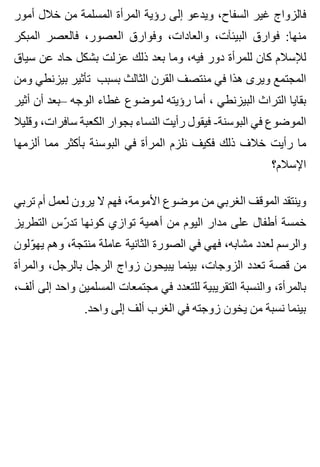 ‫أمور‬ ‫خالل‬ ‫من‬ ‫المسلمة‬ ‫المرأة‬ ‫رؤية‬ ‫إلى‬ ‫ويدعو‬ ،‫السفاح‬ ‫غير‬ ‫فالزواج‬
‫المبكر‬ ‫فالعصر‬ ،‫العصور‬ ‫وفوارق‬ ،‫والعادات‬ ،‫البيئآت‬ ‫فوارق‬ :‫منها‬
‫سياق‬ ‫عن‬ ‫حاد‬ ‫بشكل‬ ‫عزلت‬ ‫ذلك‬ ‫بعد‬ ‫وما‬ ،‫فيه‬ ‫دور‬ ‫للمرأة‬ ‫كان‬ ‫لإلسالم‬
‫ومن‬ ‫بيزنطي‬ ‫تأثير‬ ‫بسبب‬ ‫الثالث‬ ‫القرن‬ ‫منتصف‬ ‫في‬ ‫هذا‬ ‫ويرى‬ ‫المجتمع‬
‫أثير‬ ‫أن‬ ‫–بعد‬ ‫الوجه‬ ‫غطاء‬ ‫لموضوع‬ ‫رؤيته‬ ‫أما‬ ، ‫البيزنطي‬ ‫التراث‬ ‫بقايا‬
‫وقليال‬ ،‫سافرات‬ ‫الكعبة‬ ‫بجوار‬ ‫النساء‬ ‫رأيت‬ ‫فيقول‬ -‫البوسنة‬ ‫في‬ ‫الموضوع‬
‫ألزمها‬ ‫مما‬ ‫بأكثر‬ ‫البوسنة‬ ‫في‬ ‫المرأة‬ ‫نلزم‬ ‫فكيف‬ ‫ذلك‬ ‫خالف‬ ‫رأيت‬ ‫ما‬
‫اإلسالم؟‬
‫تربي‬ ‫أم‬ ‫لعمل‬ ‫يرون‬ ‫ال‬ ‫فهم‬ ،‫األمومة‬ ‫موضوع‬ ‫من‬ ‫الغربي‬ ‫الموقف‬ ‫وينتقد‬
‫التطريز‬ ‫رس‬ّ ‫تد‬ ‫كونها‬ ‫توازي‬ ‫أهمية‬ ‫من‬ ‫اليوم‬ ‫مدار‬ ‫على‬ ‫أطفال‬ ‫خمسة‬
‫ولون‬ّ ‫يه‬ ‫وهم‬ ،‫منتجة‬ ‫عاملة‬ ‫الثانية‬ ‫الصورة‬ ‫في‬ ‫فهي‬ ،‫مشابه‬ ‫لعدد‬ ‫والرسم‬
‫والمرأة‬ ،‫بالرجل‬ ‫الرجل‬ ‫زواج‬ ‫يبيحون‬ ‫بينما‬ ،‫الزوجات‬ ‫تعدد‬ ‫قصة‬ ‫من‬
،‫ألف‬ ‫إلى‬ ‫واحد‬ ‫المسلمين‬ ‫مجتمعات‬ ‫في‬ ‫للتعدد‬ ‫التقريبية‬ ‫والنسبة‬ ،‫بالمرأة‬
.‫واحد‬ ‫إلى‬ ‫ألف‬ ‫الغرب‬ ‫في‬ ‫زوجته‬ ‫يخون‬ ‫من‬ ‫نسبة‬ ‫بينما‬
 