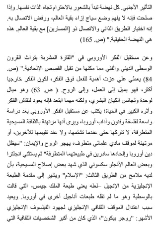 ‫وإذا‬ .‫نفسها‬ ‫الذات‬ ‫تجاه‬ ‫باالحترام‬ ‫بالشعور‬ ‫تبدأ‬ ‫نهضة‬ ‫كل‬ .‫األجنبي‬ ‫التأثير‬
.‫به‬ ‫االتصال‬ ‫ورفض‬ ،‫العالم‬ ‫بقية‬ ‫إزاء‬ ‫سياج‬ ‫وضع‬ ‫يفهم‬ ‫ال‬ ‫فإنه‬ ‫صلحت‬
‫هذه‬ .‫العالم‬ ‫بقية‬ ‫مع‬ [‫]المسارين‬ ‫ذو‬ ‫واالتصال‬ ‫الذاتي‬ ‫الطريق‬ ‫اختيار‬ ‫إنه‬
(165 .‫)ص‬ ".‫الحقيقية‬ ‫النهضة‬ ‫هي‬
‫القرون‬ ‫بتراث‬ ‫المشربة‬ ‫"القارة‬ ‫في‬ ‫األوروبي‬ ‫الفكر‬ ‫مستقبل‬ ‫وعن‬
.‫)ص‬ ".‫اإللحادية‬ ‫القصص‬ ‫تقبل‬ ‫من‬ ‫مكنها‬ ‫مما‬ ‫والفني‬ ‫الديني‬ ‫الوسطى‬
‫خارجيا‬ ‫الفكر‬ ‫لكون‬ ،‫الفكر‬ ‫فوق‬ ‫للفعل‬ ‫أهمية‬ ‫عزت‬ ‫علي‬ ‫يعطي‬ (84
‫ميال‬ ‫وهو‬ (63 .‫ص‬ ) .‫الروح‬ ‫وإلى‬ ،‫العمل‬ ‫إلى‬ ‫يميل‬ ‫فهو‬ ،‫أكثر‬
‫الفكر‬ ‫لنقاش‬ ‫يعود‬ ‫فإنه‬ ‫ابتعد‬ ‫مهما‬ ‫ولكنه‬ ،‫البشري‬ ‫الكيان‬ ‫وتجانس‬ ‫لوحدة‬
‫دراسة‬ ‫بعد‬ ‫األوروبي‬ ‫الفكر‬ ‫مستقبل‬ ‫عن‬ ‫يكتب‬ ‫الحياة؛‬ ‫في‬ ‫الكبير‬ ‫وأثره‬
‫المسيحية‬ ‫بالثقافة‬ ‫مرتهنة‬ ‫أنها‬ ‫ويرى‬ ،‫أوروبا‬ ‫وآداب‬ ‫وفنون‬ ‫لفلسفة‬ ‫واسعة‬
‫أو‬ ،‫لآلخرين‬ ‫تقييمها‬ ‫عند‬ ‫وال‬ ،‫تشتمها‬ ‫عندما‬ ‫حتى‬ ‫تتركها‬ ‫ال‬ ،‫المتطرفة‬
‫"سيظل‬ :‫واإليمان‬ ‫الروح‬ ‫يهجر‬ ،‫متطرف‬ ‫علماني‬ ‫مادي‬ ‫لموقف‬ ‫مرتهنة‬
‫انجلترا‬ ‫يستثني‬ ‫ثم‬ "‫المتطرفة‬ ‫طبيعتهما‬ ‫في‬ ‫سادرين‬ ‫وإلحادها‬ ‫أوروبا‬ ‫دين‬
‫بأن‬ ،‫المسيحية‬ ‫إصالح‬ ‫بعض‬ ‫شهد‬ ‫الذي‬ ‫سكسوني‬ ‫األنجلو‬ ‫العالم‬ ‫وبعض‬
‫الطبعة‬ ‫مقدمة‬ ‫إلى‬ ‫ويشير‬ "‫"اإلسالم‬ :‫الثالث‬ ‫الطريق‬ ‫من‬ ‫مالمح‬ ‫لديه‬
‫قالت‬ ‫التي‬ -‫جيمس‬ ‫الملك‬ ‫طبعة‬ ‫يعني‬ ‫–لعله‬ ‫اإلنجيل‬ ‫من‬ ‫اإلنجليزية‬
‫ويعيد‬ .‫أوروبا‬ ‫في‬ ‫أخرى‬ ‫أناجيل‬ ‫طبعات‬ ‫تقله‬ ‫لم‬ ‫ما‬ ‫وهو‬ ‫بالوسطية‬
‫اإلنجليزي‬ ‫الفيلسوف‬ ‫لجهود‬ ‫اإلنجليزي‬ ‫الثقافي‬ ‫الموقف‬ ‫اعتدال‬ ‫سبب‬
‫التي‬ ‫الثقافية‬ ‫الشخصيات‬ ‫أكبر‬ ‫من‬ ‫كان‬ ‫الذي‬ ،"‫بيكون‬ ‫"روجر‬ :‫األشهر‬
 