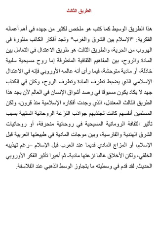 ‫الثالث‬ ‫الطريق‬
‫أعماله‬ ‫أهم‬ ‫في‬ ‫جهده‬ ‫من‬ ‫لكثير‬ ‫ملخص‬ ‫هو‬ ‫كتب‬ ‫كما‬ ‫الوسيط‬ ‫الطريق‬ ‫هذا‬
‫في‬ ‫منثورة‬ ‫الكاتب‬ ‫أفكار‬ ‫وتجد‬ "‫والغرب‬ ‫الشرق‬ ‫بين‬ ‫"اإلسالم‬ :‫الفكرية‬
‫بين‬ ‫التعامل‬ ‫في‬ ‫االعتدال‬ ‫طريق‬ ‫هو‬ ‫الثالث‬ ‫والطريق‬ ،‫الحرية‬ ‫من‬ ‫الهروب‬
‫سلبية‬ ‫مسيحية‬ ‫روح‬ ‫إما‬ ‫المتطرفة‬ ‫الثقافية‬ ‫المفاهيم‬ ‫بين‬ ،‫والروح‬ ‫المادة‬
‫االعتدال‬ ‫في‬ ‫فإنه‬ ‫األوروبي‬ ‫عالمه‬ ‫أنه‬ ‫رأى‬ ‫فيما‬ ،‫متوحشة‬ ‫مادية‬ ‫أو‬ ،‫خاذلة‬
‫الكتاب‬ ‫في‬ ‫وكان‬ ،‫الروح‬ ‫وتطرف‬ ‫المادة‬ ‫تطرف‬ ‫يضبط‬ ‫الذي‬ ‫اإلسالمي‬
‫هذا‬ ‫يجد‬ ‫ألن‬ ‫العالم‬ ‫في‬ ‫اإلنسان‬ ‫أشواق‬ ‫رصد‬ ‫في‬ ‫مسبوقا‬ ‫يكون‬ ‫يكاد‬ ‫ال‬ ‫جهد‬
‫ولكن‬ ،‫قرون‬ ‫منذ‬ ‫اإلسالمية‬ ‫أفكاره‬ ‫وجدت‬ ‫الذي‬ ،‫المعتدل‬ ‫الثالث‬ ‫الطريق‬
‫بسبب‬ ‫السلبية‬ ‫الروحانية‬ ‫النزعة‬ ‫جواذب‬ ‫تجتذبهم‬ ‫كانت‬ ‫أنفسهم‬ ‫المسلمين‬
‫روحانيات‬ ‫أو‬ ،‫منحرفة‬ ‫روحانية‬ ‫في‬ ‫المسيحية‬ ‫الرومانية‬ ‫الثقافة‬ ‫تأثير‬
‫قبل‬ ‫العربية‬ ‫طبيعتها‬ ‫في‬ ‫المادية‬ ‫موجات‬ ‫وبين‬ ،‫والفارسية‬ ‫الهندية‬ ‫الشرق‬
‫تهذيبه‬ ‫–رغم‬ ‫اإلسالم‬ ‫قبل‬ ‫العرب‬ ‫عند‬ ‫قديما‬ ‫المادي‬ ‫المزاج‬ ‫أو‬ ،‫اإلسالم‬
‫األوروبي‬ ‫الفكر‬ ‫تأثير‬ ‫أخيرا‬ ‫ثم‬ -‫مادية‬ ‫نزعتها‬ ‫غالبا‬ ‫األخالق‬ ‫ولكن‬ ،‫الخلقي‬
.‫الفالسفة‬ ‫عند‬ ‫الذهبي‬ ‫الوسط‬ ‫يتجاوز‬ ‫ما‬ ‫وسطيته‬ ‫في‬ ‫قدم‬ ‫لقد‬ .‫الحديث‬
 