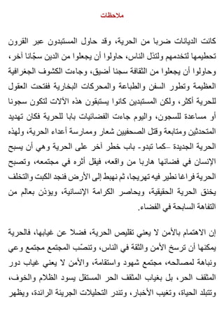 ‫مالحظات‬
‫القرون‬ ‫عبر‬ ‫المستبدون‬ ‫حاول‬ ‫وقد‬ ،‫الحرية‬ ‫من‬ ‫ضربا‬ ‫الديانات‬ ‫كانت‬
،‫آخر‬ ‫جانا‬ّ ‫س‬ ‫الدين‬ ‫من‬ ‫يجعلوا‬ ‫أن‬ ‫حاولوا‬ ،‫الناس‬ ‫ولتذل‬ ‫لتخدمهم‬ ‫تحطيمها‬
‫الجغرافية‬ ‫الكشوف‬ ‫وجاءت‬ ،‫أضيق‬ ‫سجنا‬ ‫الثقافة‬ ‫من‬ ‫يجعلوا‬ ‫أن‬ ‫وحاولوا‬
‫العقول‬ ‫ففتحت‬ ‫البخارية‬ ‫والمحركات‬ ‫والطباعة‬ ‫السفن‬ ‫وتطور‬ ‫العظيمة‬
‫سجونا‬ ‫لتكون‬ ‫اآلالت‬ ‫هذه‬ ‫يستبقون‬ ‫كانوا‬ ‫المستبدين‬ ‫ولكن‬ ،‫أكثر‬ ‫للحرية‬
‫تهديد‬ ‫فكان‬ ‫للحرية‬ ‫بابا‬ ‫الفضائيات‬ ‫جاءت‬ ‫واليوم‬ ،‫للسجون‬ ‫مساعدة‬ ‫أو‬
‫ولهذه‬ ،‫الحرية‬ ‫أعداء‬ ‫وممارسة‬ ‫شعار‬ ‫الصحفيين‬ ‫وقتل‬ ‫ومتابعة‬ ‫المتحدثين‬
‫يسبح‬ ‫أن‬ ‫وهي‬ ‫الحرية‬ ‫على‬ ‫آخر‬ ‫خطر‬ ‫باب‬ -‫تبدو‬ ‫–كما‬ ‫الجديدة‬ ‫الحرية‬
‫وتصبح‬ ،‫مجتمعه‬ ‫في‬ ‫أثره‬ ‫فيقل‬ ،‫واقعه‬ ‫من‬ ‫هاربا‬ ‫فضائها‬ ‫في‬ ‫اإلنسان‬
‫والتخلف‬ ‫الكبت‬ ‫فنجد‬ ‫األرض‬ ‫إلى‬ ‫نهبط‬ ‫ثم‬ ،‫تهريجا‬ ‫فيه‬ ‫نطير‬ ‫فراغا‬ ‫الحرية‬
‫من‬ ‫بعالم‬ ‫ويؤذن‬ ،‫اإلنسانية‬ ‫الكرامة‬ ‫ويحاصر‬ ،‫الحقيقية‬ ‫الحرية‬ ‫يخنق‬
.‫الفضاء‬ ‫في‬ ‫السابحة‬ ‫التفاهة‬
‫فالحرية‬ ،‫غيابها‬ ‫عن‬ ‫فضال‬ ،‫الحرية‬ ‫تقليص‬ ‫يعني‬ ‫ال‬ ‫باألمن‬ ‫االهتمام‬ ‫إن‬
‫وعي‬ ‫مجتمع‬ ‫المجتمع‬ ‫صب‬ّ ‫وتن‬ ،‫الناس‬ ‫في‬ ‫والثقة‬ ‫األمن‬ ‫ترسخ‬ ‫أن‬ ‫يمكنها‬
‫دور‬ ‫غياب‬ ‫يعني‬ ‫ال‬ ‫واألمن‬ ،‫واستقامة‬ ‫شهود‬ ‫مجتمع‬ ،‫لمصالحه‬ ‫ونباهة‬
،‫والخوف‬ ‫الظالم‬ ‫يسود‬ ‫المستقل‬ ‫الحر‬ ‫المثقف‬ ‫بغياب‬ ‫بل‬ ،‫الحر‬ ‫المثقف‬
‫ويظهر‬ ،‫الرائدة‬ ‫الجريئة‬ ‫التحليالت‬ ‫وتندر‬ ،‫األخبار‬ ‫وتغيب‬ ،‫الحياة‬ ‫وتتبلد‬
 