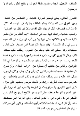 ‫ال‬ ‫لغزاة‬ ‫الطريق‬ ‫وينفتح‬ ،‫الخوف‬ ‫ثقافة‬ ‫فتسود‬ ،‫والجبان‬ ‫والبخيل‬ ‫الخائف‬
.‫يرحمون‬
،‫التقليد‬ ‫من‬ ‫الخالص‬ ‫و‬ ،‫الثقافية‬ ‫الموارد‬ ‫توسيع‬ ‫يعني‬ ،‫الثقافي‬ ‫التحرر‬
‫تكثر‬ ‫ثم‬ ،‫البدء‬ ‫في‬ ،‫جلها‬ّ ‫ب‬ ‫المثقف‬ ‫يسلم‬ ‫تفصيالت‬ ‫في‬ ‫الغرق‬ ‫ومن‬
،‫أهميتها‬ ‫من‬ ‫تقلل‬ ‫كثرتها‬ ‫القوانين‬ ‫مثل‬ ،‫بها‬ ‫االلتزام‬ ‫فيضعف‬ ،‫المسلمات‬
‫قبلكم‬ ‫كان‬ ‫من‬ ‫أهلك‬ ‫"إنما‬ :‫الحديث‬ ‫في‬ ‫جاء‬ .‫فيها‬ ‫والشك‬ ،‫إهمالها‬ ‫وتسبب‬
‫عليه‬ ‫هللا‬ ‫صلى‬ ‫الرسول‬ ‫غب‬ّ ‫ور‬ "‫أنبيائهم‬ ‫على‬ ‫واختالفهم‬ ‫مسائلهم‬ ‫كثرة‬
‫الناس‬ ‫على‬ ‫تضيق‬ ‫التي‬ ‫اآلرائيتية‬ ‫االفتراضية‬ ،‫األسئلة‬ ‫ترك‬ ‫في‬ ‫وسلم‬
‫صدقة‬ ‫قبلها‬ ‫وطلب‬ ،‫النجوى‬ ‫من‬ ‫وسلم‬ ‫عليه‬ ‫هللا‬ ‫صلى‬ ‫وقلل‬ ،‫مستقبال‬
‫خاصة‬ ‫مفاهيم‬ ‫ببناء‬ ‫وشعورا‬ ،‫خاصة‬ ‫مفاهيم‬ ‫تغرس‬ ‫النجوى‬ ‫وألن‬ .‫لتقل‬
‫قلة‬ ‫في‬ ‫الرغبة‬ ‫النصوص‬ ‫من‬ ‫ويفهم‬ .‫األمة‬ ‫عموم‬ ‫عن‬ ‫تميزهم‬ ،‫للبعض‬
‫تكون‬ ‫وأن‬ ،"‫العقل‬ ‫"راحة‬ :‫عن‬ ‫يبحثوا‬ ‫أن‬ ‫عادتهم‬ ‫من‬ ‫والناس‬ ،‫القوانين‬
‫الرسول‬ ‫وكان‬ ،‫جدل‬ ‫وكل‬ ‫رأي‬ ‫كل‬ ‫وانتهى‬ ،‫بحكم‬ ‫حسمت‬ ‫قد‬ ‫قضية‬ ‫كل‬
‫مع‬ ‫يتعاملون‬ ‫الناس‬ ‫ولكن‬ ،‫الشهوة‬ ‫هذه‬ ‫يخالف‬ ‫وسلم‬ ‫عليه‬ ‫هللا‬ ‫صلى‬
‫سؤال‬ ‫على‬ ‫بعضهم‬ ‫حرص‬ ‫تأملت‬ ‫لو‬ ‫وإنك‬ ،‫الطريقة‬ ‫بهذه‬ ‫دائما‬ ‫كبارهم‬
‫أو‬ ‫المعروف‬ ‫غير‬ ‫والسبب‬ ‫النزعة‬ ‫أن‬ ‫لوجدت‬ ‫بالعلم‬ ‫اشتهروا‬ ‫الذين‬ ‫كبار‬
‫من‬ ‫الناس‬ ‫يريح‬ ‫أن‬ ‫الشيخ‬ ‫من‬ ‫تريد‬ "‫عقلي‬ ‫ضعف‬ ‫"نزعة‬ :‫المعلن‬ ‫غير‬
‫تصدمك‬ ‫التي‬ ‫النزعة‬ ‫وهي‬ ،‫الساعة‬ ‫تقوم‬ ‫أن‬ ‫إلى‬ ‫شيء‬ ‫كل‬ ‫في‬ ‫التفكير‬
‫وتلك‬ ،‫أمره‬ ‫وانتهى‬ ،‫أسئلته‬ ‫وأجيبت‬ ‫مشكالته‬ ‫حلت‬ ‫قد‬ ‫شيء‬ ‫كل‬ ‫بأن‬ ‫دائما‬
.‫المعرفة‬ ‫دروب‬ ‫في‬ ‫المبتدئين‬ ‫أوهام‬ ‫من‬
 
