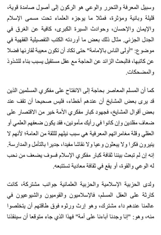 ،‫قوية‬ ‫صامدة‬ ‫أصول‬ ‫إلى‬ ‫الركون‬ ‫هو‬ ‫والوعي‬ ‫والتحرر‬ ‫المعرفة‬ ‫وسبيل‬
‫اإلسالم‬ ‫مسمى‬ ‫تحت‬ ‫العلماء‬ ‫يوجزه‬ ‫ما‬ ‫فمثال‬ ،‫ومؤثرة‬ ‫وبانية‬ ‫قليلة‬
‫في‬ ‫الغرق‬ ‫عن‬ ‫كافية‬ ،‫الكبرى‬ ‫السيرة‬ ‫وحوادث‬ ،‫واإلحسان‬ ‫واإليمان‬
‫في‬ ‫الفقهية‬ ‫التفصيلية‬ ‫الكتب‬ ‫أوردته‬ ‫ما‬ ‫بعض‬ ‫ذلك‬ ‫مثال‬ .‫الجزئي‬ ‫الجدل‬
‫فضال‬ ‫لقارئها‬ ‫معيبة‬ ‫تكون‬ ‫أن‬ ‫تكاد‬ ‫حتى‬ "‫باإلمامة‬ ‫الناس‬ ‫"أولى‬ :‫موضوع‬
‫للشذوذ‬ ‫بناء‬ ‫يسبب‬ ‫مستقيل‬ ‫عقل‬ ‫مع‬ ‫الحاجة‬ ‫عن‬ ‫الزائد‬ ‫فالبحث‬ ،‫كاتبها‬ ‫عن‬
.‫والمضحكات‬
‫الذين‬ ‫المسلمين‬ ‫مفكري‬ ‫على‬ ‫االنفتاح‬ ‫إلى‬ ‫بحاجة‬ ‫المعاصر‬ ‫المسلم‬ ‫أن‬ ‫كما‬
‫عند‬ ‫تقف‬ ‫أن‬ ‫صحيحا‬ ‫فليس‬ ،‫أخطاء‬ ‫عندهم‬ ‫أن‬ ‫المشايخ‬ ‫بعض‬ ‫يرى‬ ‫قد‬
‫على‬ ‫االقتصار‬ ‫من‬ ‫خير‬ ‫األمة‬ ‫مفكري‬ ‫كبار‬ ‫فجهود‬ ،‫المشايخ‬ ‫أقوال‬ ‫بعض‬
‫أو‬ ‫العلمي‬ ‫ضعفهم‬ ‫يكون‬ ‫فقد‬ ،‫مأمونين‬ ‫رأيك‬ ‫في‬ ‫كانوا‬ ‫وإن‬ ‫مقلدين‬ ‫ضعاف‬
‫ال‬ ‫ألنهم‬ ‫العامة؛‬ ‫من‬ ‫للثقة‬ ‫نيلهم‬ ‫سبب‬ ‫هي‬ ‫المعرفية‬ ‫مغامراتهم‬ ‫وقلة‬ ‫العقلي‬
.‫والمدارسة‬ ‫بالتأمل‬ ‫جديرا‬ ،‫مفيدا‬ ‫نقاشا‬ ‫وال‬ ‫وعيا‬ ‫يبعثون‬ ‫وال‬ ‫فكرا‬ ‫ينيرون‬
‫نحب‬ ‫من‬ ‫يضعف‬ ‫فسوف‬ ‫اإلسالم‬ ‫مفكري‬ ‫كبار‬ ‫ثقافة‬ ‫بيننا‬ ‫تبعث‬ ‫لم‬ ‫إن‬ ‫إنه‬
.‫تستتبعه‬ ‫معادية‬ ‫ثقافة‬ ‫في‬ ‫يقع‬ ‫أو‬ ،‫والقوة‬ ‫الوعي‬ ‫له‬
‫كانت‬ ،‫مشتركة‬ ‫جوانب‬ ‫العلمانية‬ ‫والحزبية‬ ‫اإلسالمية‬ ‫الحزبية‬ ‫ولدى‬
‫في‬ ‫والشيوعيون‬ ‫والقوميون‬ ‫فاإلسالميون‬ ،‫المسلم‬ ‫العقل‬ ‫على‬ ‫كارثة‬
‫يتخلصوا‬ ‫أن‬ ‫طاقتهم‬ ‫فوق‬ ‫ورثوه‬ ‫إرث‬ ‫وهو‬ ،‫مشترك‬ ‫داء‬ ‫عندهم‬ ‫عالمنا‬
‫سينقذنا‬ ‫أن‬ ‫متوقعا‬ ‫جاء‬ ‫الذي‬ ‫فهذا‬ "‫أمة‬ ‫على‬ ‫آباءنا‬ ‫وجدنا‬ ‫"إنا‬ :‫وهو‬ ،‫منه‬
 