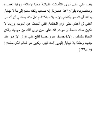 ‫لعصره‬ ‫ووفيا‬ ،‫لزمانه‬ ‫محبا‬ ‫النهائية‬ ‫التأمالت‬ ‫ذرى‬ ‫على‬ ‫علي‬ ‫يقف‬
.‫نهاية‬ ‫ال‬ ‫ما‬ ‫إلى‬ ‫ممتع‬ ‫ولكنه‬ ‫صعب‬ ‫إنه‬ .‫عصرنا‬ ‫"هذا‬ :‫يقول‬ ،‫ومعاصريه‬
‫أتحسر‬ ‫أن‬ ‫يمكنني‬ .‫منه‬ ‫ل‬ّ ‫نم‬ ‫لم‬ ‫ولكننا‬ ،‫سهال‬ ‫يكن‬ ‫لم‬ ‫بأنه‬ ‫نتحسر‬ ‫أن‬ ‫يمكننا‬
‫ال‬ ‫وربما‬ .‫الموت‬ ‫عن‬ ‫أتحدث‬ ‫إنني‬ .‫الخاتمة‬ ‫أرى‬ ‫حتى‬ ‫أعيش‬ ‫لن‬ ‫ألنني‬
‫ولكن‬ ،‫حولها‬ ‫من‬ ‫ذلك‬ ‫ترى‬ ‫عين‬ ‫تغلق‬ ‫فقد‬ .‫موت‬ ‫أو‬ ‫خاتمة‬ ‫هناك‬ ‫تكون‬
‫عقد‬ ‫اإلزهار‬ ‫غرار‬ ‫على‬ ‫تفتح‬ ‫جديدة‬ ‫عيون‬ ،‫جديدة‬ ‫والدة‬ .‫ستستمر‬ ‫الحياة‬
!!‫خلقته‬ ‫الذي‬ ‫العالم‬ ‫هو‬ ‫وكبير‬ ،‫كبير‬ ‫أنت‬ ..‫إلهي‬ .‫نهاية‬ ‫بال‬ ‫وهكذا‬ ،‫جديد‬
( 77.‫)ص‬
 