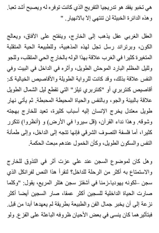 .‫تعبا‬ ‫أشد‬ ‫ويصبح‬ ‫له‬ ‫توفره‬ ‫كانت‬ ‫الذي‬ ‫التفريج‬ ‫تدريجيا‬ ‫هو‬ ‫يفقد‬ ‫تخبو‬ ‫هي‬
" .‫باالنهيار‬ ‫إال‬ ‫تنتهي‬ ‫لن‬ ‫الخبيثة‬ ‫الدائرة‬ ‫وهذه‬
‫ويعالج‬ ،‫اآلفاق‬ ‫على‬ ‫وينفتح‬ ،‫الخارج‬ ‫إلى‬ ‫يذهب‬ ‫عقل‬ ‫الغربي‬ ‫العقل‬
‫المتقلبة‬ ‫الحية‬ ‫وللطبيعة‬ ،‫المذهبية‬ ‫لهذه‬ ‫تجل‬ ‫رسل‬ ‫وبرتراند‬ ،‫الكون‬
‫وللجو‬ ،‫المتقلب‬ ‫الحي‬ ‫بالخارج‬ ‫الوله‬ ‫بهذا‬ ‫عالقة‬ ‫الغرب‬ ‫في‬ ‫كثيرا‬ ‫المتغيرة‬
‫وفي‬ ‫البيت‬ ‫في‬ ‫الداخل‬ ‫في‬ ‫وأثره‬ ،‫الطويل‬ ‫الموحش‬ ‫البارد‬ ‫المظلم‬ ‫ولليل‬
:‫كـ‬ ‫الخيالية‬ ‫واألقاصيص‬ ‫الطويلة‬ ‫للرواية‬ ‫كانت‬ ‫وقد‬ ،‫بذلك‬ ‫عالقة‬ ‫النفس‬
‫الطويل‬ ‫الشمال‬ ‫ليل‬ ‫تقطع‬ ‫التي‬ "‫تيلز‬ ‫"كنتربري‬ ‫أو‬ ‫كنتربري‬ ‫أقاصيص‬
‫نهار‬ ‫يأتي‬ ‫ثم‬ .‫المحبطة‬ ‫المحيطة‬ ‫والحياة‬ ‫وبالنفس‬ ،‫والجو‬ ‫بالبيئة‬ ‫عالقة‬
‫بهجته‬ ‫للخارج‬ ‫تعيد‬ ،‫كثيرة‬ ‫أسباب‬ ‫إليه‬ ‫اإلنسان‬ ‫يخرج‬ ‫معتدل‬ ‫طويل‬
‫تتكرر‬ (‫)أنظروا‬ ‫و‬ (‫األرض‬ ‫في‬ ‫سيروا‬ ‫)قل‬ ،‫القرآن‬ ‫نداء‬ ‫وهذا‬ .‫وشوقه‬
‫طمأنة‬ ‫وإلى‬ ،‫الداخل‬ ‫إلى‬ ‫تتجه‬ ‫فإنها‬ ‫الشرقي‬ ‫التصوف‬ ‫فلسفة‬ ‫أما‬ ،‫كثيرا‬
.‫الحكمة‬ ‫مبعث‬ ‫عندهم‬ ‫الخمول‬ ‫وكأن‬ ،‫الطويل‬ ‫والسكون‬ ‫النفس‬
‫للخارج‬ ‫التذوق‬ ‫في‬ ‫أثر‬ ‫عزت‬ ‫علي‬ ‫عند‬ ‫السجن‬ ‫لموضوع‬ ‫كان‬ ‫وهل‬
‫الذي‬ ‫لفرانكل‬ ‫النص‬ ‫هذا‬ ‫لنقرأ‬ ‫للداخل؟‬ ‫الرحلة‬ ‫من‬ ‫أكثر‬ ‫به‬ ‫واالستمتاع‬
‫"وكلما‬ :‫يقول‬ ،‫المريع‬ ‫هتلر‬ ‫سجن‬ ‫آشفتز‬ ‫في‬ ‫يهوديا-زمنا‬ ‫–لكونه‬ ‫سجن‬
‫أكثر‬ ‫أيضا‬ ‫السجين‬ ‫صار‬ ،‫عمقا‬ ‫أكثر‬ ‫للسجين‬ ‫الداخلية‬ ‫الحياة‬ ‫صارت‬
.‫قبل‬ ‫من‬ ‫أبدا‬ ‫يعهدها‬ ‫لم‬ ‫بطريقة‬ ‫والطبيعة‬ ‫الفن‬ ‫جمال‬ ‫يخبر‬ ‫أن‬ ‫إلى‬ ‫نزعة‬
‫ولو‬ .‫الفزع‬ ‫على‬ ‫الباعثة‬ ‫ظروفه‬ ‫األحيان‬ ‫بعض‬ ‫في‬ ‫ينسى‬ ‫كان‬ ‫فبتأثيرهما‬
 