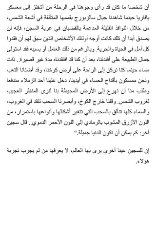 ‫معسكر‬ ‫إلى‬ ‫آشفتز‬ ‫من‬ ‫الرحلة‬ ‫في‬ ‫وجوهنا‬ ‫رأى‬ ‫قد‬ ‫كان‬ ‫ما‬ ‫شخصا‬ ‫أن‬
،‫الشمس‬ ‫أشعة‬ ‫في‬ ‫المتألقة‬ ‫بقممها‬ ‫سالزبورج‬ ‫جبال‬ ‫شاهدنا‬ ‫حينما‬ ‫بافاريا‬
‫لن‬ ‫فإنه‬ ،‫السجن‬ ‫عربة‬ ‫في‬ ‫بالقضبان‬ ‫المدعمة‬ ‫القليلة‬ ‫النوافذ‬ ‫خالل‬ ‫من‬
‫فقدوا‬ ‫أن‬ ‫لهم‬ ‫سبق‬ ‫الذين‬ ‫األشخاص‬ ‫أولئك‬ ‫أوجه‬ ‫كانت‬ ‫تلك‬ ‫أن‬ ‫أبدا‬ ‫يصدق‬
‫استولى‬ ‫فقد‬ ‫بسببه‬ ‫أو‬ ‫العامل‬ ‫ذلك‬ ‫من‬ ‫وبالرغم‬ .‫والحرية‬ ‫الحياة‬ ‫في‬ ‫أمل‬ ‫كل‬
‫ذات‬ ..‫قصيرة‬ ‫غير‬ ‫مدة‬ ‫افتقدناه‬ ‫قد‬ ‫كنا‬ ‫أن‬ ‫بعد‬ ،‫أفئدتنا‬ ‫على‬ ‫الطبيعة‬ ‫جمال‬
‫التعب‬ ‫أضنانا‬ ‫وقد‬ ،‫كوخنا‬ ‫أرض‬ ‫على‬ ‫الراحة‬ ‫إلى‬ ‫نركن‬ ‫كنا‬ ‫حينما‬ ‫مساء‬
‫مندفعا‬ ‫الزمالء‬ ‫أحد‬ ‫علينا‬ ‫دخل‬ ،‫أيدينا‬ ‫في‬ ‫الحساء‬ ‫بأقداح‬ ‫ممسكون‬ ‫ونحن‬
‫العجيب‬ ‫المنظر‬ ‫لنرى‬ ‫بنا‬ ‫المحيطة‬ ‫األرض‬ ‫إلى‬ ‫نهرع‬ ‫أن‬ ‫منا‬ ‫وطلب‬
،‫الغروب‬ ‫في‬ ‫تتقد‬ ‫السحب‬ ‫وأبصرنا‬ ،‫الكوخ‬ ‫خارج‬ ‫وقفنا‬ .‫الشمس‬ ‫لغروب‬
‫من‬ ،‫باستمرار‬ ‫وأنواعها‬ ‫أشكالها‬ ‫تتغير‬ ‫التي‬ ‫بالسحب‬ ‫تتألق‬ ‫كلها‬ ‫والسماء‬
‫سجين‬ ‫قال‬ ..‫الدموي‬ ‫األحمر‬ ‫اللون‬ ‫إلى‬ ‫بالرمادي‬ ‫المشوب‬ ‫األزرق‬ ‫اللون‬
".‫جميلة‬ ‫الدنيا‬ ‫تكون‬ ‫أن‬ ‫يمكن‬ ‫كم‬ :‫آخر‬
‫تجربة‬ ‫يجرب‬ ‫لم‬ ‫من‬ ‫يعرفها‬ ‫ال‬ ،‫العالم‬ ‫بها‬ ‫يرى‬ ‫أخرى‬ ‫عينا‬ ‫للسجين‬ ‫إن‬
.‫هؤالء‬
 