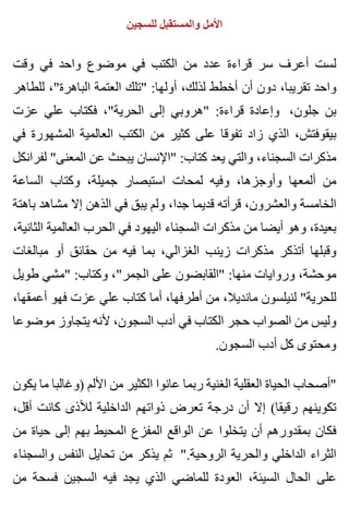 ‫للسجين‬ ‫والمستقبل‬ ‫األمل‬
‫وقت‬ ‫في‬ ‫واحد‬ ‫موضوع‬ ‫في‬ ‫الكتب‬ ‫من‬ ‫عدد‬ ‫قراءة‬ ‫سر‬ ‫أعرف‬ ‫لست‬
‫للطاهر‬ ،"‫الباهرة‬ ‫العتمة‬ ‫"تلك‬ :‫أولها‬ ،‫لذلك‬ ‫أخطط‬ ‫أن‬ ‫دون‬ ،‫تقريبا‬ ‫واحد‬
‫عزت‬ ‫علي‬ ‫فكتاب‬ ،"‫الحرية‬ ‫إلى‬ ‫"هروبي‬ :‫قراءة‬ ‫وإعادة‬ ،‫جلون‬ ‫بن‬
‫في‬ ‫المشهورة‬ ‫العالمية‬ ‫الكتب‬ ‫من‬ ‫كثير‬ ‫على‬ ‫تفوقا‬ ‫زاد‬ ‫الذي‬ ،‫بيقوفتش‬
‫لفرانكل‬ "‫المعنى‬ ‫عن‬ ‫يبحث‬ ‫"اإلنسان‬ :‫كتاب‬ ‫يعد‬ ‫والتي‬ ،‫السجناء‬ ‫مذكرات‬
‫الساعة‬ ‫وكتاب‬ ،‫جميلة‬ ‫استبصار‬ ‫لمحات‬ ‫وفيه‬ ،‫وأوجزها‬ ‫ألمعها‬ ‫من‬
‫باهتة‬ ‫مشاهد‬ ‫إال‬ ‫الذهن‬ ‫في‬ ‫يبق‬ ‫ولم‬ ،‫جدا‬ ‫قديما‬ ‫قرأته‬ ،‫والعشرون‬ ‫الخامسة‬
،‫الثانية‬ ‫العالمية‬ ‫الحرب‬ ‫في‬ ‫اليهود‬ ‫السجناء‬ ‫مذكرات‬ ‫من‬ ‫أيضا‬ ‫وهو‬ ،‫بعيدة‬
‫مبالغات‬ ‫أو‬ ‫حقائق‬ ‫من‬ ‫فيه‬ ‫بما‬ ،‫الغزالي‬ ‫زينب‬ ‫مذكرات‬ ‫أتذكر‬ ‫وقبلها‬
‫طويل‬ ‫"مشي‬ :‫وكتاب‬ ،"‫الجمر‬ ‫على‬ ‫"القابضون‬ :‫منها‬ ‫وروايات‬ ،‫موحشة‬
،‫أعمقها‬ ‫فهو‬ ‫عزت‬ ‫علي‬ ‫كتاب‬ ‫أما‬ ،‫أطرفها‬ ‫من‬ ،‫مانديال‬ ‫لنيلسون‬ "‫للحرية‬
‫موضوعا‬ ‫يتجاوز‬ ‫ألنه‬ ،‫السجون‬ ‫أدب‬ ‫في‬ ‫الكتاب‬ ‫حجر‬ ‫الصواب‬ ‫من‬ ‫وليس‬
.‫السجون‬ ‫أدب‬ ‫كل‬ ‫ومحتوى‬
‫يكون‬ ‫ما‬ ‫)وغالبا‬ ‫األلم‬ ‫من‬ ‫الكثير‬ ‫عانوا‬ ‫ربما‬ ‫الغنية‬ ‫العقلية‬ ‫الحياة‬ ‫"أصحاب‬
،‫أقل‬ ‫كانت‬ ‫لألذى‬ ‫الداخلية‬ ‫ذواتهم‬ ‫تعرض‬ ‫درجة‬ ‫أن‬ ‫إال‬ (‫رقيقا‬ ‫تكوينهم‬
‫من‬ ‫حياة‬ ‫إلى‬ ‫بهم‬ ‫المحيط‬ ‫المفزع‬ ‫الواقع‬ ‫عن‬ ‫يتخلوا‬ ‫أن‬ ‫بمقدورهم‬ ‫فكان‬
‫والسجناء‬ ‫النفس‬ ‫تحايل‬ ‫من‬ ‫يذكر‬ ‫ثم‬ ".‫الروحية‬ ‫والحرية‬ ‫الداخلي‬ ‫الثراء‬
‫من‬ ‫فسحة‬ ‫السجين‬ ‫فيه‬ ‫يجد‬ ‫الذي‬ ‫للماضي‬ ‫العودة‬ ،‫السيئة‬ ‫الحال‬ ‫على‬
 