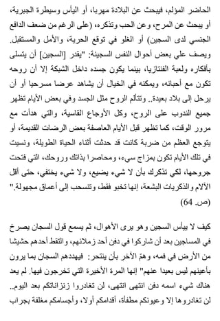 ،‫الجبرية‬ ‫وسيطرة‬ ‫اليأس‬ ‫أو‬ ،‫مهربا‬ ‫البالدة‬ ‫عن‬ ‫فيبحث‬ ،‫المؤلم‬ ‫الحاضر‬
‫الدافع‬ ‫ضعف‬ ‫من‬ ‫الرغم‬ ‫)على‬ ،‫وتذكره‬ ‫الحب‬ ‫وعن‬ ،‫المرح‬ ‫عن‬ ‫يبحث‬ ‫أو‬
.‫والمستقبل‬ ‫واألمل‬ ،‫الحرية‬ ‫توقع‬ ‫في‬ ‫الغلو‬ ‫أو‬ (‫السجين‬ ‫لدى‬ ‫الجنسي‬
‫يتسلى‬ ‫أن‬ [‫]السجين‬ ‫"يقدر‬ :‫السجينة‬ ‫النفس‬ ‫أحوال‬ ‫بعض‬ ‫علي‬ ‫ويصف‬
‫روحه‬ ‫أن‬ ‫إال‬ ‫الشبكة‬ ‫داخل‬ ‫جسده‬ ‫يكون‬ ‫بينما‬ ،‫الفنتازيا‬ ‫ولعبة‬ ‫بأفكاره‬
‫أن‬ ‫أو‬ ‫مسرحيا‬ ‫عرضا‬ ‫يشاهد‬ ‫أن‬ ‫الخيال‬ ‫في‬ ‫ويمكنه‬ ،‫أحبائه‬ ‫مع‬ ‫تكون‬
‫تظهر‬ ‫األيام‬ ‫بعض‬ ‫وفي‬ ‫الجسد‬ ‫مثل‬ ‫الروح‬ ‫وتتألم‬ ..‫بعيدة‬ ‫بالد‬ ‫إلى‬ ‫يرحل‬
‫مع‬ ‫هدأت‬ ‫والتي‬ ،‫القاسية‬ ‫األوجاع‬ ‫وكل‬ ،‫الروح‬ ‫على‬ ‫الندوب‬ ‫جميع‬
‫أو‬ ،‫القديمة‬ ‫الرضات‬ ‫بعض‬ ‫العاصفة‬ ‫األيام‬ ‫قبل‬ ‫تظهر‬ ‫كما‬ ،‫الوقت‬ ‫مرور‬
‫ونسيت‬ ،‫الطويلة‬ ‫الحياة‬ ‫أثناء‬ ‫حدثت‬ ‫قد‬ ‫كانت‬ ‫ضربة‬ ‫من‬ ‫العظم‬ ‫يتوجع‬
‫فتحت‬ ‫التي‬ ،‫وروحك‬ ‫بذاتك‬ ‫ومحاصرا‬ ،‫سيء‬ ‫بمزاج‬ ‫تكون‬ ‫األيام‬ ‫تلك‬ ‫في‬
‫أقل‬ ‫حتى‬ ،‫يختفي‬ ‫شيء‬ ‫وال‬ ،‫يضيع‬ ‫شيء‬ ‫ال‬ ‫بأن‬ ‫تذكرك‬ ‫لكي‬ ،‫جروحها‬
".‫مجهولة‬ ‫أعماق‬ ‫إلى‬ ‫وتنسحب‬ ،‫فقط‬ ‫تخبو‬ ‫إنها‬ ،‫البشعة‬ ‫والذكريات‬ ‫اآلالم‬
(64 .‫)ص‬
‫يصرخ‬ ‫السجان‬ ‫قول‬ ‫يسمع‬ ‫ثم‬ ،‫األهوال‬ ‫يرى‬ ‫وهو‬ ‫السجين‬ ‫ييأس‬ ‫ال‬ ‫كيف‬
‫حشيشا‬ ‫أحدهم‬ ‫والتقط‬ ،‫زمالئهم‬ ‫أحد‬ ‫دفن‬ ‫في‬ ‫شاركوا‬ ‫أن‬ ‫بعد‬ ‫المساجين‬ ‫في‬
‫يرون‬ ‫بما‬ ‫السجان‬ ‫فيهددهم‬ :‫ينتحر‬ ‫بأن‬ ‫اآلخر‬ ‫م‬ّ ‫وه‬ ،‫فمه‬ ‫في‬ ‫األرض‬ ‫من‬
‫يعد‬ ‫لم‬ .‫فيها‬ ‫تخرجون‬ ‫التي‬ ‫األخيرة‬ ‫المرة‬ ‫إنها‬ "‫عنهم‬ ‫بعيدا‬ ‫ليس‬ ‫بأعينهم‬
..‫اليوم‬ ‫بعد‬ ‫زنزاناتكم‬ ‫تغادروا‬ ‫لن‬ ،‫انتهى‬ ‫انتهى‬ ‫دفن‬ ‫اسمه‬ ‫شيء‬ ‫هناك‬
‫بجراب‬ ‫مغلفة‬ ‫وأجسامكم‬ ،‫أوال‬ ‫أقدامكم‬ ،‫مطفأة‬ ‫وعيونكم‬ ‫إال‬ ‫تغادروها‬ ‫لن‬
 