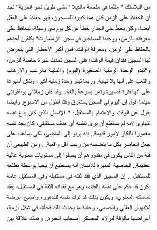‫نجد‬ "‫الحرية‬ ‫نحو‬ ‫طويل‬ ‫"مشي‬ ‫مانديال‬ ‫ملحمة‬ ‫في‬ ‫مثلما‬ " ‫البالستك‬ ‫من‬
‫العقل‬ ‫على‬ ‫حفاظ‬ ‫فهو‬ ،‫للمسجون‬ ‫كبيرا‬ ‫هما‬ ‫كان‬ ‫الزمن‬ ‫على‬ ‫الحفاظ‬ ‫أن‬
‫على‬ ‫ليحافظ‬ ،‫وسيلة‬ ‫بأي‬ ‫يوم‬ ‫كل‬ ‫عن‬ ‫ا‬ً ‫خط‬ ‫الجدار‬ ‫على‬ ‫ط‬ّ ‫يخ‬ ‫وكان‬ ،‫أيضا‬
‫أحدهم‬ ‫يكلفون‬ "‫"تزمامارت‬ ‫سجن‬ ‫في‬ ‫المساجين‬ ‫ووجدنا‬ ،‫بالزمن‬ ‫معرفته‬
‫يتعرض‬ ‫التي‬ ‫األخطار‬ ‫أكبر‬ ‫فمن‬ ،‫الوقت‬ ‫ومعرفة‬ ،‫الزمن‬ ‫على‬ ‫بالحفاظ‬
،‫للزمن‬ ‫خاصة‬ ‫خبرة‬ ‫تحدث‬ ‫السجن‬ ‫ففي‬ ‫الوقت؛‬ ‫قيمة‬ ‫فقدان‬ ‫السجين‬ ‫لها‬
‫واإلرهاب‬ ‫بالرعب‬ ‫والمليئة‬ (‫)اليوم‬ ‫الصغيرة‬ ‫الزمنية‬ ‫الوحدة‬ ‫و"تبدو‬
‫أسبوعا‬ ‫ولتكن‬ ،‫أكبر‬ ‫زمنية‬ ‫وحدة‬ ‫تبدو‬ ‫وربما‬ .‫نهاية‬ ‫بال‬ ‫أنها‬ ‫على‬ ‫والتعب‬
‫يوافقونني‬ ‫زمالئي‬ ‫كان‬ ‫وقد‬ ..‫بالغة‬ ‫بسرعة‬ ‫وتمر‬ ‫قصيرة‬ ‫فترة‬ ‫أنها‬ ‫على‬
‫وأيضا‬ .‫األسبوع‬ ‫من‬ ‫أطول‬ ‫وقتا‬ ‫يستغرق‬ ‫السجن‬ ‫في‬ ‫اليوم‬ ‫إن‬ ‫أقول‬ ‫حينما‬
‫نفسه‬ ‫يدع‬ ‫كان‬ ‫الذي‬ ‫اإلنسان‬ " :‫بالمستقبل‬ ‫واالهتمام‬ ‫الوقت‬ ‫عن‬ ‫يقول‬
‫نفسه‬ ‫يجد‬ ‫كان‬ ،‫مستقبلي‬ ‫هدف‬ ‫أي‬ ‫لنفسه‬ ‫يرى‬ ‫أن‬ ‫يستطع‬ ‫لم‬ ‫ألنه‬ ‫تتهاوى‬
‫على‬ ‫يساعده‬ ‫لكي‬ ،‫الماضي‬ ‫إلى‬ ‫يرنو‬ ‫إنه‬ ..‫قديمة‬ ‫ألمور‬ ‫بأفكار‬ ‫مغمورا‬
‫أن‬ ‫الطبيعي‬ ‫ومن‬ . .‫واقعية‬ ‫أقل‬ ‫رعب‬ ‫من‬ ‫يتضمنه‬ ‫ما‬ ‫بكل‬ ‫الحاضر‬ ‫جعل‬
‫عالية‬ ‫معنوية‬ ‫مستويات‬ ‫إلى‬ ‫يصلوا‬ ‫أن‬ ‫مقدورهم‬ ‫في‬ ‫يكون‬ ‫الناس‬ ‫من‬ ‫قلة‬
‫تطلعه‬ ‫بواسطة‬ ‫يحيا‬ ‫أن‬ ‫يستطيع‬ ‫أنه‬ ‫لإلنسان‬ ‫المميزة‬ ‫الخاصية‬ ..‫عظيمة‬
‫عامة‬ ‫المستقبل‬ ‫وفي‬ ‫مستقبله‬ ‫في‬ ‫ثقته‬ ‫فقد‬ ‫الذي‬ ‫السجين‬ ‫إن‬ .. ‫للمستقبل‬
‫يفقد‬ ،‫المستقبل‬ ‫في‬ ‫للثقة‬ ‫فقدانه‬ ‫مع‬ ‫وهو‬ ،‫بالفناء‬ ‫نفسه‬ ‫على‬ ‫حكم‬ ‫قد‬ ‫يكون‬
‫عرضة‬ ‫وأصبح‬ ،‫للتدهور‬ ‫نفسه‬ ‫ترك‬ ‫قد‬ ‫بذلك‬ ‫ويكون‬ ‫المعنوي؛‬ ‫تماسكه‬
،‫أزمة‬ ‫شكل‬ ‫في‬ ،‫فجأة‬ ‫ذلك‬ ‫يحدث‬ ‫ما‬ ‫وعادة‬ ،‫والجسمي‬ ‫العقلي‬ ‫لالنهيار‬
‫بين‬ ‫عالقة‬ ‫وهناك‬ ..‫الخبرة‬ ‫أصحاب‬ ‫المعسكر‬ ‫لنزالء‬ ‫مألوفة‬ ‫أعراضها‬
 