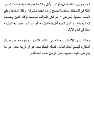 ‫تصير‬ ‫فعندما‬ ،‫وفقدانها‬ ‫والشجاعة‬ ‫األمل‬ ‫توافر‬ ،‫العقل‬ ‫حالة‬ ‫وبين‬ ‫الجسم‬
‫ويقع‬ ‫المناعة‬ ‫وتقل‬ ..‫مشلولة‬ ‫الحياة‬ ‫إرادة‬ ‫تصبح‬ ‫منعدمة‬ ‫المستقبل‬ ‫في‬ ‫الثقة‬
‫يضعف‬ ‫الذين‬ ‫لوفاة‬ ‫قصصا‬ ‫المؤلف‬ ‫ذكر‬ ‫ثم‬ ".‫للمرض‬ ‫ضحية‬ ‫الجسم‬
‫له‬ ‫يعملون‬ ‫حبيب‬ ‫أو‬ ‫أسرة‬ ‫أو‬ ،‫به‬ ‫يتعلقون‬ ‫أمل‬ ‫لديهم‬ ‫ليس‬ ‫أو‬ ،‫باهلل‬ ‫إيمانهم‬
.‫األيام‬ ‫قادم‬ ‫في‬ ‫شيئا‬
‫ضيق‬ ‫من‬ ‫وخروجه‬ ،‫الزمان‬ ‫امتداد‬ ‫في‬ ‫سعادته‬ ‫اإلنسان‬ ‫يرى‬ ‫وهكذا‬
‫ما‬ ‫هو‬ ،‫بعده‬ ‫ذريته‬ ‫أو‬ ‫هو‬ ‫بعده‬ ‫الخالد‬ ‫فعمله‬ ،‫أمامه‬ ‫العالم‬ ‫ليتسع‬ ،‫المكان‬
.‫المختلف‬ ‫القادم‬ ‫الزمن‬ ‫عبر‬ -‫–عليهم‬ ‫عليه‬ ‫يحرص‬
 