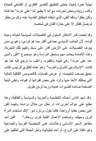 (‫للحياة‬ ‫الفلسفي‬ ‫أو‬ ‫الفكري‬ ‫للتفسير‬ ‫التطبيق‬ ‫يتجلى‬ ‫)حيث‬ ‫عمره‬ ‫نهاية‬
‫فنانا‬ ‫هنا‬ "‫عزت‬ ‫"علي‬ ‫لنا‬ ‫يظهر‬ ‫ال‬ ‫أنه‬ ‫مع‬ ،‫تجربته‬ ‫وبعض‬ ‫رؤيته‬ ‫وكتب‬
‫مفكر‬ ‫من‬ ‫وكم‬ ،‫عنه‬ ‫القاسية‬ ‫الحقائق‬ ‫شغلته‬ ‫الذي‬ ،‫للفن‬ ‫وناقدا‬ ‫مفكرا‬ ‫ولكن‬
.‫شخصه‬ ‫في‬ ‫الفنان‬ ‫جنازة‬ ‫على‬ ‫إال‬ ‫للفكر‬ ‫يصل‬ ‫لم‬
‫وحياة‬ ‫لحياته‬ ‫السياسية‬ ‫التفصيالت‬ ‫في‬ ‫الدخول‬ ‫االمكان‬ ‫قدر‬ ‫تجنبت‬ ‫وقد‬
‫ممن‬ ‫وغيري‬ ،‫فردي‬ ‫هو‬ ‫مما‬ ‫أكثر‬ ‫جماعي‬ ‫السياسي‬ ‫الجانب‬ ‫ألن‬ ،‫قومه‬
،‫التجربة‬ ‫تلك‬ ‫وتقييم‬ ‫بسط‬ ‫على‬ ‫أقدر‬ ‫األرض‬ ‫على‬ ‫التفصيالت‬ ‫يعرف‬
‫والدين‬ ‫"الفن‬ ‫موضوع‬ ‫وهو‬ ‫الدراسة‬ ‫يستحق‬ ‫مهم‬ ‫بجانب‬ ‫اإللمامة‬ ‫وهذه‬
‫هو‬ ‫هنا‬ ‫إليه‬ ‫نرجع‬ ‫ما‬ ‫وأغلب‬ ،‫وتفكيره‬ ‫فهمه‬ ‫وفي‬ "‫عزت‬ ‫علي‬ ‫عند‬
‫كتاب‬ ،‫الرئيس‬ ‫الفكري‬ ‫عمله‬ ‫وهو‬ "‫والغرب‬ ‫الشرق‬ ‫بين‬ ‫"اإلسالم‬ :‫كتابه‬
‫العالية‬ ‫الثقافية‬ ‫كالنصوص‬ ،‫قضاياه‬ ‫عرض‬ ‫أو‬ ،‫تلخيصه‬ ‫يصعب‬ ‫عميق‬
‫البنية‬ ‫وتبقى‬ ،‫قبوله‬ ‫أو‬ ‫فقراتها‬ ‫بعض‬ ‫على‬ ‫والرد‬ ‫منها‬ ‫األخذ‬ ‫يمكنك‬ ‫التي‬
.‫طويل‬ ‫لزمن‬ ‫وربما‬ ‫عديدة‬ ‫لتفسيرات‬ ‫صامدة‬ ‫الضخمة‬
‫وهنا‬ ،‫والثقافية‬ ‫والسياسية‬ ‫والحربية‬ ‫التنظيمية‬ ‫أعماله‬ ‫الناس‬ ‫شهد‬ ‫وقد‬
‫للفن‬ ‫وفهمه‬ ‫دراسته‬ ‫خالل‬ ‫من‬ ‫نطل‬ ‫أو‬ ،‫له‬ ‫أخرى‬ ‫عوالم‬ ‫على‬ ‫نطلع‬
‫المرآة‬ ‫تستخدم‬ ‫"إنك‬ :‫شو‬ ‫برنارد‬ ‫يقول‬ ‫فكما‬ ،‫أرواحنا‬ ‫خفايا‬ ‫بعض‬ ‫على‬
‫أحد‬ ‫الفن‬ ".‫روحك‬ ‫لترى‬ ‫الفنية‬ ‫األعمال‬ ‫وتستخدم‬ ،‫وجهك‬ ‫لترى‬
‫والجماعية‬ ‫الفردية‬ ‫الشخصية‬ ‫غنى‬ ‫وعالمات‬ ‫اإلنساني‬ ‫السمو‬ ‫مظاهر‬
‫علي‬ ‫أطلقها‬ ‫التي‬ ‫الجملة‬ ‫ولعل‬ ‫تجلياتها؛‬ ‫أحد‬ ‫أو‬ ،‫الروح‬ ‫على‬ ‫نافذة‬ ‫وهو‬
 