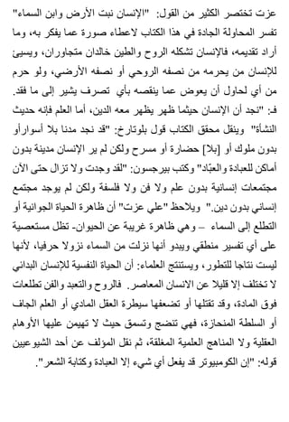 "‫السماء‬ ‫وابن‬ ‫األرض‬ ‫نبت‬ ‫"اإلنسان‬ :‫القول‬ ‫من‬ ‫الكثير‬ ‫تختصر‬ ‫عزت‬
‫وما‬ ،‫به‬ ‫يفكر‬ ‫عما‬ ‫صورة‬ ‫العطاء‬ ‫الكتاب‬ ‫هذا‬ ‫في‬ ‫الجادة‬ ‫المحاولة‬ ‫تفسر‬
‫ويسيئ‬ ،‫متجاوران‬ ‫خالدان‬ ‫والطين‬ ‫الروح‬ ‫تشكله‬ ‫فاإلنسان‬ ،‫تقديمه‬ ‫أراد‬
‫حرم‬ ‫ولو‬ ،‫األرضي‬ ‫نصفه‬ ‫أو‬ ‫الروحي‬ ‫نصفه‬ ‫من‬ ‫يحرمه‬ ‫من‬ ‫لإلنسان‬
.‫فقد‬ ‫ما‬ ‫إلى‬ ‫يشير‬ ‫تصرف‬ ‫بأي‬ ‫ينقصه‬ ‫عما‬ ‫يعوض‬ ‫أن‬ ‫لحاول‬ ‫أي‬ ‫من‬
‫حديث‬ ‫فإنه‬ ‫العلم‬ ‫أما‬ ،‫الدين‬ ‫معه‬ ‫يظهر‬ ‫ظهر‬ ‫حيثما‬ ‫اإلنسان‬ ‫أن‬ ‫"نجد‬ :‫فـ‬
‫أسوارأو‬ ‫بال‬ ‫مدنا‬ ‫نجد‬ ‫"قد‬ :‫بلوتارخ‬ ‫قول‬ ‫الكتاب‬ ‫محقق‬ ‫وينقل‬ "‫النشأة‬
‫بدون‬ ‫مدينة‬ ‫اإلنسان‬ ‫ير‬ ‫لم‬ ‫ولكن‬ ‫مسرح‬ ‫أو‬ ‫حضارة‬ [‫]بال‬ ‫أو‬ ‫ملوك‬ ‫بدون‬
‫اآلن‬ ‫حتى‬ ‫تزال‬ ‫وال‬ ‫وجدت‬ ‫"لقد‬ :‫بيرجسون‬ ‫وكتب‬ "‫باد‬ّ ‫والع‬ ‫للعبادة‬ ‫أماكن‬
‫مجتمع‬ ‫يوجد‬ ‫لم‬ ‫ولكن‬ ‫فلسفة‬ ‫وال‬ ‫فن‬ ‫وال‬ ‫علم‬ ‫بدون‬ ‫إنسانية‬ ‫مجتمعات‬
‫أو‬ ‫الجوانية‬ ‫الحياة‬ ‫ظاهرة‬ ‫أن‬ "‫عزت‬ ‫"علي‬ ‫ويالحظ‬ ".‫دين‬ ‫بدون‬ ‫إنساني‬
‫مستعصية‬ ‫تظل‬ -‫الحيوان‬ ‫عن‬ ‫غريبة‬ ‫ظاهرة‬ ‫وهي‬ – ‫السماء‬ ‫إلى‬ ‫التطلع‬
‫ألنها‬ ،‫حرفيا‬ ‫نزوال‬ ‫السماء‬ ‫من‬ ‫نزلت‬ ‫أنها‬ ‫ويبدو‬ ‫منطقي‬ ‫تفسير‬ ‫أي‬ ‫على‬
‫البدائي‬ ‫لإلنسان‬ ‫النفسية‬ ‫الحياة‬ ‫أن‬ :‫العلماء‬ ‫ويستنتج‬ ،‫للتطور‬ ‫نتاجا‬ ‫ليست‬
‫تطلعات‬ ‫والفن‬ ‫والتعبد‬ ‫فالروح‬ .‫المعاصر‬ ‫االنسان‬ ‫عن‬ ‫قليال‬ ‫إال‬ ‫تختلف‬ ‫ال‬
‫الجاف‬ ‫العلم‬ ‫أو‬ ‫المادي‬ ‫العقل‬ ‫سيطرة‬ ‫تضعفها‬ ‫أو‬ ‫تقتلها‬ ‫وقد‬ ،‫المادة‬ ‫فوق‬
‫األوهام‬ ‫عليها‬ ‫تهيمن‬ ‫ال‬ ‫حيث‬ ‫وتسمق‬ ‫تنضج‬ ‫فهي‬ ،‫المنحازة‬ ‫السلطة‬ ‫أو‬
‫الشيوعيين‬ ‫أحد‬ ‫عن‬ ‫المؤلف‬ ‫نقل‬ ‫ثم‬ ،‫المغلقة‬ ‫العلمية‬ ‫المناهج‬ ‫وال‬ ‫العقلية‬
."‫الشعر‬ ‫وكتابة‬ ‫العبادة‬ ‫إال‬ ‫شيء‬ ‫أي‬ ‫يفعل‬ ‫قد‬ ‫الكومبيوتر‬ ‫"إن‬ :‫قوله‬
 