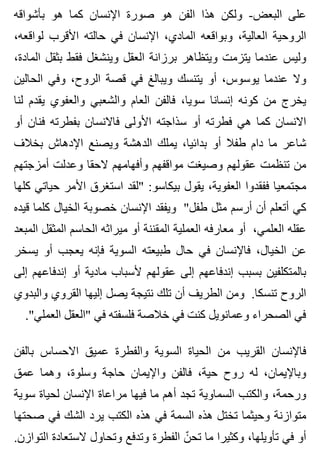 ‫بأشواقه‬ ‫هو‬ ‫كما‬ ‫اإلنسان‬ ‫صورة‬ ‫هو‬ ‫الفن‬ ‫هذا‬ ‫ولكن‬ -‫البعض‬ ‫على‬
،‫لواقعه‬ ‫األقرب‬ ‫حالته‬ ‫في‬ ‫اإلنسان‬ ،‫المادي‬ ‫وبواقعه‬ ،‫العالية‬ ‫الروحية‬
،‫المادة‬ ‫بثقل‬ ‫فقط‬ ‫وينشغل‬ ‫العقل‬ ‫برزانة‬ ‫ويتظاهر‬ ‫يتزمت‬ ‫عندما‬ ‫وليس‬
‫الحالين‬ ‫وفي‬ ،‫الروح‬ ‫قصة‬ ‫في‬ ‫ويبالغ‬ ‫يتنسك‬ ‫أو‬ ،‫يوسوس‬ ‫عندما‬ ‫وال‬
‫لنا‬ ‫يقدم‬ ‫والعفوي‬ ‫والشعبي‬ ‫العام‬ ‫فالفن‬ ،‫سويا‬ ‫إنسانا‬ ‫كونه‬ ‫من‬ ‫يخرج‬
‫أو‬ ‫فنان‬ ‫بفطرته‬ ‫فاالنسان‬ ‫األولى‬ ‫سذاجته‬ ‫أو‬ ‫فطرته‬ ‫هي‬ ‫كما‬ ‫االنسان‬
‫بخالف‬ ‫اإلدهاش‬ ‫ويصنع‬ ‫الدهشة‬ ‫يملك‬ ،‫بدائيا‬ ‫أو‬ ‫طفال‬ ‫دام‬ ‫ما‬ ‫شاعر‬
‫أمزجتهم‬ ‫وعدلت‬ ‫الحقا‬ ‫وأفهامهم‬ ‫مواقفهم‬ ‫وصيغت‬ ‫عقولهم‬ ‫تنظمت‬ ‫من‬
‫كلها‬ ‫حياتي‬ ‫األمر‬ ‫استغرق‬ ‫"لقد‬ :‫بيكاسو‬ ‫يقول‬ ،‫العفوية‬ ‫ففقدوا‬ ‫مجتمعيا‬
‫قيده‬ ‫كلما‬ ‫الخيال‬ ‫خصوبة‬ ‫اإلنسان‬ ‫ويفقد‬ "‫طفل‬ ‫مثل‬ ‫أرسم‬ ‫أن‬ ‫أتعلم‬ ‫كي‬
‫المبعد‬ ‫المثقل‬ ‫الحاسم‬ ‫ميراثه‬ ‫أو‬ ‫المقننة‬ ‫العملية‬ ‫معارفه‬ ‫أو‬ ،‫العلمي‬ ‫عقله‬
‫يسخر‬ ‫أو‬ ‫يعجب‬ ‫فإنه‬ ‫السوية‬ ‫طبيعته‬ ‫حال‬ ‫في‬ ‫فاإلنسان‬ ،‫الخيال‬ ‫عن‬
‫إلى‬ ‫إندفاعهم‬ ‫أو‬ ‫مادية‬ ‫ألسباب‬ ‫عقولهم‬ ‫إلى‬ ‫إندفاعهم‬ ‫بسبب‬ ‫بالمتكلفين‬
‫والبدوي‬ ‫القروي‬ ‫إليها‬ ‫يصل‬ ‫نتيجة‬ ‫تلك‬ ‫أن‬ ‫الطريف‬ ‫ومن‬ .‫تنسكا‬ ‫الروح‬
."‫العملي‬ ‫"العقل‬ ‫في‬ ‫فلسفته‬ ‫خالصة‬ ‫في‬ ‫كنت‬ ‫وعمانويل‬ ‫الصحراء‬ ‫في‬
‫بالفن‬ ‫االحساس‬ ‫عميق‬ ‫والفطرة‬ ‫السوية‬ ‫الحياة‬ ‫من‬ ‫القريب‬ ‫فاإلنسان‬
‫عمق‬ ‫وهما‬ ،‫وسلوة‬ ‫حاجة‬ ‫واإليمان‬ ‫فالفن‬ ،‫حية‬ ‫روح‬ ‫له‬ ،‫وباإليمان‬
‫سوية‬ ‫لحياة‬ ‫اإلنسان‬ ‫مراعاة‬ ‫فيها‬ ‫ما‬ ‫أهم‬ ‫تجد‬ ‫السماوية‬ ‫والكتب‬ ،‫ورحمة‬
‫صحتها‬ ‫في‬ ‫الشك‬ ‫يرد‬ ‫الكتب‬ ‫هذه‬ ‫في‬ ‫السمة‬ ‫هذه‬ ‫تختل‬ ‫وحيثما‬ ‫متوازنة‬
.‫التوازن‬ ‫الستعادة‬ ‫وتحاول‬ ‫وتدفع‬ ‫الفطرة‬ ‫ن‬ّ ‫تح‬ ‫ما‬ ‫وكثيرا‬ ،‫تأويلها‬ ‫في‬ ‫أو‬
 