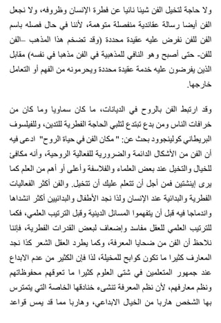 ‫نجعل‬ ‫وال‬ ،‫وظروفه‬ ‫اإلنسان‬ ‫فطرة‬ ‫عن‬ ‫نائيا‬ ‫شيئا‬ ‫الفن‬ ‫لتخيل‬ ‫حاجة‬ ‫وال‬
‫باسم‬ ‫فصله‬ ‫حال‬ ‫في‬ ‫ألننا‬ ،‫متوهمة‬ ‫منفصلة‬ ‫عقائدية‬ ‫رسالة‬ ‫أيضا‬ ‫الفن‬
‫–الفن‬ ‫المذهب‬ ‫هذا‬ ‫تضخم‬ ‫)وقد‬ ‫محددة‬ ‫عقيدة‬ ‫عليه‬ ‫نفرض‬ ‫للفن‬ ‫الفن‬
‫مقابل‬ (‫نفسه‬ ‫في‬ ‫مذهبا‬ ‫الفن‬ ‫في‬ ‫للمذهبية‬ ‫النافي‬ ‫وهو‬ ‫أصبح‬ ‫حتى‬ -‫للفن‬
‫التعامل‬ ‫أو‬ ‫الفهم‬ ‫من‬ ‫ويحرمونه‬ ‫محددة‬ ‫عقيدة‬ ‫خدمة‬ ‫عليه‬ ‫يفرضون‬ ‫الذين‬
.‫خارجها‬
‫من‬ ‫كان‬ ‫وما‬ ‫سماويا‬ ‫كان‬ ‫ما‬ ،‫الديانات‬ ‫في‬ ‫بالروح‬ ‫الفن‬ ‫ارتبط‬ ‫وقد‬
‫وللفيلسوف‬ ،‫للتدين‬ ‫الفطرية‬ ‫الحاجة‬ ‫لتلبي‬ ‫تبتدع‬ ‫بدع‬ ‫ومن‬ ‫الناس‬ ‫خرافات‬
‫فيه‬ ‫ادعى‬ "‫الروح‬ ‫حياة‬ ‫في‬ ‫الفن‬ ‫مكان‬ " :‫عن‬ ‫بحث‬ ‫كولينجوود‬ ‫البريطاني‬
‫مكافئ‬ ‫وأنه‬ ،‫الروحية‬ ‫للفعالية‬ ‫والضرورية‬ ‫الدائمة‬ ‫األشكال‬ ‫من‬ ‫الفن‬ ‫أن‬
‫كما‬ ‫العلم‬ ‫من‬ ‫أهم‬ ‫أو‬ ‫وأعلى‬ ‫والفالسفة‬ ‫العلماء‬ ‫بعض‬ ‫عند‬ ‫والتخيل‬ ‫للخيال‬
‫الفعاليات‬ ‫أكثر‬ ‫والفن‬ .‫تتخيل‬ ‫أن‬ ‫عليك‬ ‫تتعلم‬ ‫أن‬ ‫أجل‬ ‫فمن‬ ‫إينشتين‬ ‫يرى‬
‫انشداها‬ ‫أكثر‬ ‫والبدائيين‬ ‫األطفال‬ ‫نجد‬ ‫ولذا‬ ‫اإلنسان‬ ‫عند‬ ‫والبدائية‬ ‫الفطرية‬
‫فكما‬ ،‫العلمي‬ ‫الترتيب‬ ‫وقبل‬ ‫الدينية‬ ‫المسائل‬ ‫يتفهموا‬ ‫أن‬ ‫قبل‬ ‫فيه‬ ‫واندماجا‬
‫فإننا‬ ،‫الفطرية‬ ‫القدرات‬ ‫لبعض‬ ‫وإضعاف‬ ‫مفاسد‬ ‫للعقل‬ ‫العلمي‬ ‫للترتيب‬
‫نجد‬ ‫كذا‬ ‫الشعر‬ ‫العقل‬ ‫يطرد‬ ‫وكما‬ ،‫المعرفة‬ ‫ضحايا‬ ‫من‬ ‫الفن‬ ‫أن‬ ‫نالحظ‬
‫االبداع‬ ‫عدم‬ ‫من‬ ‫الكثير‬ ‫فإن‬ ‫لذا‬ ،‫للمخيلة‬ ‫كوابح‬ ‫تكون‬ ‫ما‬ ‫كثيرا‬ ‫المعارف‬
‫محفوظاتهم‬ ‫تعوقهم‬ ‫ما‬ ‫كثيرا‬ ‫العلوم‬ ‫شتى‬ ‫في‬ ‫المتعلمين‬ ‫جمهور‬ ‫عند‬
‫يتمترس‬ ‫التي‬ ‫الخاصة‬ ‫خنادقها‬ ‫تنشىء‬ ‫المعرفة‬ ‫نظم‬ ‫ألن‬ ،‫معارفهم‬ ‫ونظم‬
‫قواعد‬ ‫يمس‬ ‫قد‬ ‫مما‬ ‫وهاربا‬ ،‫االبداعي‬ ‫الخيال‬ ‫من‬ ‫هاربا‬ ‫الشخص‬ ‫بها‬
 