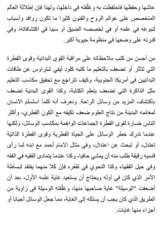 ‫العالم‬ ‫إطاللة‬ ‫فإن‬ ‫ولهذا‬ ،‫داخلها‬ ‫في‬ ‫لفته‬ّ ‫وغ‬ ‫به‬ ‫فاحتفظت‬ ‫وحفظها‬ ‫عاشها‬
‫وأسباب‬ ‫روافد‬ ‫تكون‬ ‫ما‬ ‫كثيرا‬ ‫والفنون‬ ‫الروح‬ ‫عوالم‬ ‫على‬ ‫المتخصص‬
‫وفي‬ ،‫اكتشافاته‬ ‫في‬ ‫سببا‬ ‫أو‬ ‫الضيق‬ ‫تخصصه‬ ‫في‬ ‫أو‬ ‫علمه‬ ‫في‬ ‫لنبوغه‬
.‫أكبر‬ ‫حيوية‬ ‫منظومة‬ ‫في‬ ‫وضعها‬ ‫على‬ ‫قدرته‬
‫الفطرة‬ ‫وقوى‬ ‫البدائية‬ ‫القوى‬ ‫مراقبة‬ ‫على‬ ‫مالحظاته‬ ‫كتب‬ ‫من‬ ‫أحسن‬ ‫من‬
‫طاقات‬ ‫عن‬ ‫شتراوس‬ ‫ليفي‬ ‫كلود‬ ‫كتبه‬ ‫ما‬ ‫بالتعليم‬ ‫تضعف‬ ‫أو‬ ‫تتأثر‬ ‫التي‬
‫التعليم‬ ‫مكاسب‬ ‫تحقيق‬ ‫مع‬ ‫تتراجع‬ ‫وكيف‬ ،‫الجنوبية‬ ‫أمريكا‬ ‫في‬ ‫البدائيين‬
‫تضعف‬ ‫البدنية‬ ‫القوى‬ ‫وكذا‬ ،‫الكتابة‬ ‫بتعلم‬ ‫تضعف‬ ‫التي‬ ‫الذاكرة‬ ‫مثل‬
‫االنسان‬ ‫استسلم‬ ‫كلما‬ ‫أنه‬ ‫ونعرف‬ .‫الراحة‬ ‫وسائل‬ ‫من‬ ‫المزيد‬ ‫باكتشاف‬
‫وأكثر‬ ،‫الفطري‬ ‫الكون‬ ‫مع‬ ‫تكيفه‬ ‫ضعف‬ ‫العلوم‬ ‫نتاج‬ ‫من‬ ‫البدينة‬ ‫لمغانمه‬
‫ولكنها‬ ،‫الوسائل‬ ‫بمكاسب‬ ‫الواهمة‬ ‫الجماعات‬ ‫الفطرة‬ ‫لقوى‬ ‫خسارة‬ ‫الناس‬
‫الذاتية‬ ‫الفطرة‬ ‫وقوى‬ ‫الفطرية‬ ‫الحياة‬ ‫على‬ ‫الوسائل‬ ‫خطر‬ ‫تدرك‬ ‫عندما‬
‫رأى‬ ‫لما‬ ‫ابنه‬ ‫مع‬ ‫أحمد‬ ‫االمام‬ ‫مثال‬ ‫وفي‬ ،‫اعتدال‬ ‫عن‬ ‫تبحث‬ ‫أو‬ ،‫تعتدل‬
‫الفقه‬ ‫في‬ ‫الفقيه‬ ‫يتمادى‬ ‫عندما‬ ‫وكذا‬ ،‫حافيا‬ ‫يمشي‬ ‫أن‬ ‫منه‬ ‫طلب‬ ‫رقيقة‬ ‫قدميه‬
‫لبساطة‬ ‫يفتقد‬ ‫منهما‬ ‫كال‬ ‫فإن‬ ‫عره‬ّ ‫تق‬ ‫في‬ ‫النحوي‬ ‫وكذا‬ ‫الفقهاء‬ ‫حيل‬ ‫وفي‬
‫أن‬ ‫بعد‬ ،‫األول‬ ‫علمه‬ ‫غاية‬ ‫يستعيد‬ ‫أن‬ ‫ويحتاج‬ ‫أوله‬ ‫في‬ ‫كان‬ ‫الذي‬ ‫األمر‬
‫من‬ ‫زاوية‬ ‫في‬ ‫الوسيلة‬ ‫لفته‬ّ ‫وغ‬ ،‫منها‬ ‫صاحبها‬ ‫غاية‬ "‫"الوسيلة‬ ‫أضعفت‬
‫أو‬ ‫أحيانا‬ ‫الوسائل‬ ‫جعل‬ ‫مما‬ ،‫الغاية‬ ‫إلى‬ ‫يسلكه‬ ‫أن‬ ‫يجب‬ ‫كان‬ ‫الذي‬ ‫الطريق‬
.‫غايات‬ ‫منها‬ ‫أجزاء‬
 