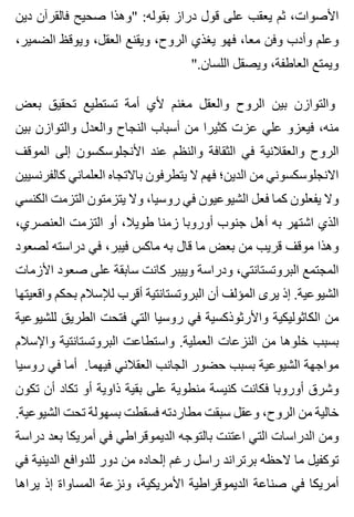 ‫دين‬ ‫فالقرآن‬ ‫صحيح‬ ‫"وهذا‬ :‫بقوله‬ ‫دراز‬ ‫قول‬ ‫على‬ ‫يعقب‬ ‫ثم‬ ،‫األصوات‬
،‫الضمير‬ ‫ويوقظ‬ ،‫العقل‬ ‫ويقنع‬ ،‫الروح‬ ‫يغذي‬ ‫فهو‬ ،‫معا‬ ‫وفن‬ ‫وأدب‬ ‫وعلم‬
".‫اللسان‬ ‫ويصقل‬ ،‫العاطفة‬ ‫ويمتع‬
‫بعض‬ ‫تحقيق‬ ‫تستطيع‬ ‫أمة‬ ‫ألي‬ ‫مغنم‬ ‫والعقل‬ ‫الروح‬ ‫بين‬ ‫والتوازن‬
‫بين‬ ‫والتوازن‬ ‫والعدل‬ ‫النجاح‬ ‫أسباب‬ ‫من‬ ‫كثيرا‬ ‫عزت‬ ‫علي‬ ‫فيعزو‬ ،‫منه‬
‫الموقف‬ ‫إلى‬ ‫األنجلوسكسون‬ ‫عند‬ ‫والنظم‬ ‫الثقافة‬ ‫في‬ ‫والعقالنية‬ ‫الروح‬
‫كالفرنسيين‬ ‫العلماني‬ ‫باالتجاه‬ ‫يتطرفون‬ ‫ال‬ ‫فهم‬ ‫الدين؛‬ ‫من‬ ‫االنجلوسكسوني‬
‫الكنسي‬ ‫التزمت‬ ‫يتزمتون‬ ‫وال‬ ،‫روسيا‬ ‫في‬ ‫الشيوعيون‬ ‫فعل‬ ‫كما‬ ‫يفعلون‬ ‫وال‬
،‫العنصري‬ ‫التزمت‬ ‫أو‬ ،‫طويال‬ ‫زمنا‬ ‫أوروبا‬ ‫جنوب‬ ‫أهل‬ ‫به‬ ‫اشتهر‬ ‫الذي‬
‫لصعود‬ ‫دراسته‬ ‫في‬ ،‫فيبر‬ ‫ماكس‬ ‫به‬ ‫قال‬ ‫ما‬ ‫بعض‬ ‫من‬ ‫قريب‬ ‫موقف‬ ‫وهذا‬
‫األزمات‬ ‫صعود‬ ‫على‬ ‫سابقة‬ ‫كانت‬ ‫وييبر‬ ‫ودراسة‬ ،‫البروتستانتي‬ ‫المجتمع‬
‫واقعيتها‬ ‫بحكم‬ ‫لإلسالم‬ ‫أقرب‬ ‫البروتستانتية‬ ‫أن‬ ‫المؤلف‬ ‫يرى‬ ‫إذ‬ .‫الشيوعية‬
‫للشيوعية‬ ‫الطريق‬ ‫فتحت‬ ‫التي‬ ‫روسيا‬ ‫في‬ ‫واألرثوذكسية‬ ‫الكاثوليكية‬ ‫من‬
‫واإلسالم‬ ‫البروتستانتية‬ ‫واستطاعت‬ .‫العملية‬ ‫النزعات‬ ‫من‬ ‫خلوها‬ ‫بسبب‬
‫روسيا‬ ‫في‬ ‫أما‬ .‫فيهما‬ ‫العقالني‬ ‫الجانب‬ ‫حضور‬ ‫بسبب‬ ‫الشيوعية‬ ‫مواجهة‬
‫تكون‬ ‫أن‬ ‫تكاد‬ ‫أو‬ ‫ذاوية‬ ‫بقية‬ ‫على‬ ‫منطوية‬ ‫كنيسة‬ ‫فكانت‬ ‫أوروبا‬ ‫وشرق‬
.‫الشيوعية‬ ‫تحت‬ ‫بسهولة‬ ‫فسقطت‬ ‫مطاردته‬ ‫سبقت‬ ‫وعقل‬ ،‫الروح‬ ‫من‬ ‫خالية‬
‫دراسة‬ ‫بعد‬ ‫أمريكا‬ ‫في‬ ‫الديموقراطي‬ ‫بالتوجه‬ ‫اعتنت‬ ‫التي‬ ‫الدراسات‬ ‫ومن‬
‫في‬ ‫الدينية‬ ‫للدوافع‬ ‫دور‬ ‫من‬ ‫إلحاده‬ ‫رغم‬ ‫راسل‬ ‫برتراند‬ ‫الحظه‬ ‫ما‬ ‫توكفيل‬
‫يراها‬ ‫إذ‬ ‫المساواة‬ ‫ونزعة‬ ،‫األمريكية‬ ‫الديموقراطية‬ ‫صناعة‬ ‫في‬ ‫أمريكا‬
 