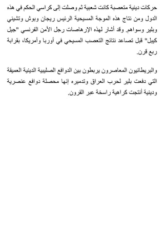 ‫هذه‬ ‫في‬ ‫الحكم‬ ‫كراسي‬ ‫إلى‬ ‫وصلت‬ ‫ثم‬ ‫شعبية‬ ‫كانت‬ ‫متعصبة‬ ‫دينية‬ ‫حركات‬
‫وتشيني‬ ‫وبوش‬ ‫ريجان‬ ‫الرئيس‬ ‫المسيحية‬ ‫الموجة‬ ‫هذه‬ ‫نتاج‬ ‫ومن‬ ‫الدول‬
‫"جيل‬ ‫الفرنسي‬ ‫األمن‬ ‫رجل‬ ‫اإلرهاصات‬ ‫لهذه‬ ‫أشار‬ ‫وقد‬ .‫وسواهم‬ ‫وبلير‬
‫بقرابة‬ ،‫وأمريكا‬ ‫أوربا‬ ‫في‬ ‫المسيحي‬ ‫التعصب‬ ‫نتائج‬ ‫تصاعد‬ ‫قبل‬ "‫كيبل‬
.‫قرن‬ ‫ربع‬
‫العميقة‬ ‫الدينية‬ ‫الصليبية‬ ‫الدوافع‬ ‫بين‬ ‫يربطون‬ ‫المعاصرون‬ ‫والبريطانيون‬
‫عنصرية‬ ‫دوافع‬ ‫محصلة‬ ‫إنها‬ ‫وتدميره‬ ‫العراق‬ ‫لحرب‬ ‫بلير‬ ‫دفعت‬ ‫التي‬
.‫القرون‬ ‫عبر‬ ‫راسخة‬ ‫كراهية‬ ‫أنتجت‬ ‫ودينية‬
 