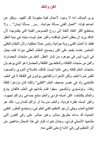 ‫والنقد‬ ‫الفن‬
‫عن‬ ‫وينقل‬ ،‫الفهم‬ ‫كل‬ ‫مفهومة‬ ‫فنية‬ ‫ألعمال‬ ‫وجود‬ ‫ال‬ ‫أنه‬ ‫المؤلف‬ ‫يرى‬
‫وال‬ .. "‫إيمان‬ ‫مسألة‬ ..‫..سر‬ ،‫جوانية‬ ‫مسألة‬ ‫الفني‬ ‫"العمل‬ :‫قوله‬ ‫أحدهم‬
‫ألن‬ ،‫ينقدونها‬ ‫التي‬ ‫الفنية‬ ‫النصوص‬ ‫روح‬ ‫إلى‬ ‫النفاذ‬ ‫النقاد‬ ‫أكثر‬ ‫يستطيع‬
‫العقل‬ ‫بنية‬ ‫هي‬ ‫بنيته‬ ‫ليست‬ ‫عمل‬ ‫والفن‬ ‫ليناقشه‬ ‫العمل‬ ‫يعقلن‬ ‫أن‬ ‫يريد‬ ‫الناقد‬
‫العقلي‬ ‫النظام‬ ‫وألن‬ ،‫منطقيا‬ ‫عمال‬ ‫وليس‬ ،‫جوانية‬ ‫رؤية‬ ‫الفني‬ ‫العمل‬ ‫إذ‬ ،‫فقط‬
‫يعمل‬ ‫فإنه‬ ‫ميزانا‬ ‫العقلي‬ ‫النظام‬ ‫ويصبح‬ ‫الفن‬ ‫على‬ ‫يقحم‬ ‫عندما‬ ‫الخاص‬
،‫الحضارة‬ ‫منتجات‬ ‫من‬ ‫العلم‬ .‫العقل‬ ‫ثمار‬ ‫من‬ ‫جوهره‬ ‫في‬ ‫ليس‬ ‫شيء‬ ‫في‬
‫بأن‬ ‫يوهم‬ ‫الذي‬ ‫هو‬ ‫والحضارة‬ ‫الثقافة‬ ‫بين‬ ‫والخلط‬ ،‫الثقافة‬ ‫متجات‬ ‫من‬ ‫والفن‬
‫والصعود‬ ‫النووي‬ ‫فالسالح‬ ،‫كذلك‬ ‫ليست‬ ‫غالبا‬ ‫وهي‬ ‫ثقافة‬ ‫العلم‬ ‫منتجات‬
،‫العلم‬ ‫في‬ ‫ال‬ ‫الثقافة‬ ‫في‬ ‫يولدون‬ ‫والفنانيين‬ ‫الشعراء‬ ‫ولكن‬ ،‫العلم‬ ‫ثمرة‬ ‫للقمر‬
‫ثقافة‬ ‫مزدهرا‬ ‫كان‬ ‫ولكنه‬ "‫"التقني‬ ‫العلم‬ ‫ضعيف‬ ‫عصر‬ ‫في‬ ‫ولد‬ ‫فالمتنبي‬
‫يبدع‬ ‫فالفنان‬ ،‫العلم‬ ‫في‬ ‫بلدانهم‬ ‫تقدم‬ ‫سبقوا‬ ‫وشكسبير‬ ‫وتولستوي‬ ،‫وفنا‬
،‫لجهود‬ ‫وتراكم‬ ‫جماعي‬ ‫منتج‬ ‫والعلم‬ ‫فردي‬ ‫أصله‬ ‫الفن‬ ،‫يكتشف‬ ‫والعالم‬
‫هو‬ ‫ذلك‬ ،‫للمدارس‬ ‫تراكم‬ ‫أو‬ ‫مدرسة‬ ‫والعلم‬ ،‫فردية‬ ‫طفرة‬ ‫أصله‬ ‫والفن‬
‫التقني‬ ‫التطور‬ ‫ومجتمع‬ ،‫الطوعي‬ ‫الفني‬ ‫التنظيم‬ ‫جو‬ ‫أن‬ ‫ويبقى‬ ،‫العام‬ ‫الطابع‬
‫التي‬ ‫الفنون‬ ‫رقي‬ ‫على‬ ‫مباشر‬ ‫وغير‬ ‫مباشر‬ ‫بطريق‬ ‫ساعد‬ ‫قد‬ ‫الحديث‬
‫عن‬ ‫مدافعين‬ ‫المجال‬ ‫هذا‬ ‫في‬ ‫كبار‬ ‫خبراء‬ ‫وجادل‬ ،‫فردي‬ ‫األصلي‬ ‫طابعها‬
.‫منه‬ ‫الفني‬ ‫حتى‬ ‫االبداع‬ ‫رقي‬ ‫في‬ ‫التنظيم‬ ‫أثر‬
 