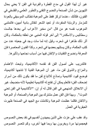 ‫بحال‬ ‫يعني‬ ‫ال‬ ‫الفن‬ ‫في‬ ‫والفردية‬ ‫الفطرة‬ ‫مدح‬ ‫في‬ ‫القول‬ ‫لهذا‬ ‫أن‬ ‫غير‬
‫في‬ ‫والفلسفي‬ ‫العلمي‬ ‫والتطور‬ ‫التقني‬ ‫والنضوج‬ ‫الصنعة‬ ‫شأن‬ ‫من‬ ‫التهوين‬
‫بالعودة‬ ‫الموسيقى‬ ‫الموهبة-تطالب‬ ‫على‬ ‫فقط‬ ‫تركز‬ ‫–عندما‬ ‫فكأنك‬ ،‫الفنون‬
‫فالمتنبي‬ ،‫أميين‬ ‫بادية‬ ‫لنقاش‬ ‫الشعر‬ ‫تعيد‬ ‫أو‬ ،‫المنفردة‬ ‫والربابة‬ ‫للمزمار‬
‫جالست‬ ‫بعدها‬ ‫أني‬ ‫األعراب‬ ‫مخبر‬ ‫"من‬ ‫قال‬ ‫من‬ ‫هو‬ ‫نفسه‬ ‫الموهوب‬
‫وكان‬ ،‫بالحكمة‬ ‫تعلقه‬ ‫عن‬ ‫المنبي‬ ‫قوله‬ ‫آخر‬ ‫إلى‬ "‫واالسكندرا‬ ‫رسطاليس‬
‫من‬ ‫عدد‬ ‫جعبته‬ ‫في‬ ‫وجد‬ ‫مات‬ ‫لما‬ ‫إنه‬ ‫وقيل‬ ،‫شعره‬ ‫في‬ ‫ظاهرا‬ ‫ذلك‬ ‫أثر‬
‫فإن‬ ‫المعاصرة‬ ‫الفنون‬ ‫وكذا‬ .‫شعره‬ ‫في‬ ‫بعضها‬ ‫يستلهم‬ ‫وكان‬ ،‫الحكمة‬ ‫كتب‬
.‫وتأثيرها‬ ‫نجاحها‬ ‫أسباب‬ ‫من‬ ‫فيها‬ ‫واإلتقان‬ ‫التقنيات‬ ‫ونضوج‬ ‫المعرفة‬
‫االهتمام‬ ‫وتبعث‬ ،‫األكاديمية‬ ‫تقدمه‬ ‫قد‬ ‫الفن‬ ‫أصول‬ ‫على‬ ‫فالتدريب‬
،‫أكاديمية‬ ‫تنتجها‬ ‫ال‬ ‫الفنية‬ ‫الموهبة‬ ‫أن‬ ‫غير‬ ،‫ما‬ ‫لفن‬ ‫والشوق‬ ‫والمزاج‬
‫أسرار‬ ‫من‬ ‫ذلك‬ ‫يكون‬ ‫فقد‬ ‫ما‬ ‫لفن‬ ‫لالتباع‬ ‫ونماذج‬ ‫أكاديمية‬ ‫قيود‬ ‫فوضع‬
‫غير‬ ،‫منضبط‬ ‫ألنه‬ ‫تعليمية‬ ‫أكاديمية‬ ‫له‬ ‫تفتح‬ ‫أن‬ ‫يمكن‬ ‫فالعلم‬ ‫الفن؛‬ ‫إضعاف‬
‫تعني‬ ‫الفن‬ ‫في‬ ‫"األكاديمية‬ :‫إن‬ ‫أو‬ ‫له‬ ‫قاتل‬ ‫الفن‬ ‫في‬ ‫المنهجي‬ ‫االنغالق‬ ‫أن‬
‫الموهبة‬ ‫أو‬ ،‫والصنعة‬ ‫الموهبة‬ ‫بين‬ ‫مشترك‬ ‫عمل‬ ‫الفن‬ ‫فإن‬ ‫وبهذا‬ ."‫الموت‬
‫ظهرت‬ ‫الصنعة‬ ‫في‬ ‫الجهد‬ ‫مع‬ ‫وتكاملت‬ ‫الموهبة‬ ‫عظمت‬ ‫فكلما‬ ‫واالتقان‬
.‫العمل‬ ‫في‬ ‫العبقرية‬
‫النصوص‬ ‫بعض‬ ‫نقد‬ ‫في‬ ‫أنفسهم‬ ‫يجهدون‬ ‫الذين‬ ‫على‬ ‫عزت‬ ‫علي‬ ‫عقب‬ ‫وقد‬
‫النصوص‬ ‫تتعسر‬ ‫وكم‬ ،‫أخرى‬ ‫فيها‬ ‫وبما‬ ‫بها‬ ‫ويغربون‬ ‫مرة‬ ‫فيعجمونها‬
 