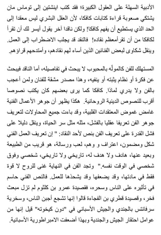 ‫مان‬ ‫توماس‬ ‫إلى‬ ‫اينشتين‬ ‫كتب‬ ‫فقد‬ ‫الكبيرة؛‬ ‫العقول‬ ‫على‬ ‫السهلة‬ ‫األدبية‬
‫إلى‬ ‫معقدا‬ ‫ليس‬ ‫البشري‬ ‫العقل‬ ‫ألن‬ ،‫كافكا‬ ‫كتابات‬ ‫قراءة‬ ‫صعوبة‬ ‫يشتكي‬
‫تقرأ‬ ‫أن‬ ‫لك‬ ‫أيسر‬ ‫يقول‬ ‫آخر‬ ‫ناقدا‬ ‫ولكن‬ !‫كافكا‬ ‫يفهم‬ ‫أن‬ ‫يستطيع‬ ‫الذي‬ ‫الحد‬
.‫العمل‬ ‫إلى‬ ‫االضطراب‬ ‫يجلب‬ ‫قد‬ ‫فالنقد‬ !‫نقاده‬ ‫تقرأمعظم‬ ‫أن‬ ‫من‬ ‫لكافكا‬
.‫قراؤهم‬ ‫وأمتدحهم‬ ،‫نقادهم‬ ‫لهم‬ ‫أساء‬ ‫الذين‬ ‫الفنانين‬ ‫لبعض‬ ‫شكاوى‬ ‫وينقل‬
‫فيبحث‬ ‫الناقد‬ ‫أما‬ ،‫تفاصيله‬ ‫في‬ ‫يبحث‬ ‫ال‬ ‫بالمحبوب‬ ‫له‬ّ ‫كالمو‬ ‫للفن‬ ‫المستهلك‬
‫أعجب‬ ‫ولمن‬ ‫للفنان‬ ‫مشقة‬ ‫مصدر‬ ‫وهذا‬ ،‫ينفيه‬ ‫أو‬ ‫يثبته‬ ‫نظام‬ ‫أو‬ ‫فكرة‬ ‫عن‬
‫نصوصا‬ ‫يكتب‬ ‫كان‬ ‫بعضهم‬ ‫يرى‬ ‫كما‬ ‫كافكا‬ .‫لماذا‬ ‫يدري‬ ‫وال‬ ‫بالفن‬
‫الفنية‬ ‫األعمال‬ ‫جوهر‬ ‫أن‬ ‫يظهر‬ ‫هكذا‬ .‫الروحانية‬ ‫الدينية‬ ‫للنصوص‬ ‫أقرب‬
‫لتعريف‬ ‫المحاوالت‬ ‫جميع‬ ‫باءت‬ ‫وقد‬ ،‫القلبية‬ ‫المعتقدات‬ ‫غموض‬ ‫غامض‬
‫على‬ ‫دليال‬ ‫وينقل‬ ،‫الحياة‬ ‫سر‬ ‫مثل‬ ‫مثله‬ ،‫بالفشل‬ ‫عقليا‬ ‫تعريفا‬ ‫الفن‬ ‫جوهر‬
‫الفني‬ ‫العمل‬ ‫تعريف‬ ‫إن‬ " :‫النقاد‬ ‫ألحد‬ ‫بنص‬ ‫الفن‬ ‫تعريف‬ ‫على‬ ‫القدرة‬ ‫فشل‬
‫الطبيعة‬ ‫من‬ ‫قريب‬ ‫هو‬ ،‫ورسالة‬ ‫لعب‬ ،‫وهم‬ ‫و‬ ‫اعتراف‬ ،‫ومضمون‬ ‫شكل‬
‫وفوق‬ ‫شخصي‬ ،‫تاريخي‬ ‫وال‬ ‫تاريخي‬ ،‫له‬ ‫هدف‬ ‫وال‬ ‫هادف‬ ،‫عنها‬ ‫وبعيد‬
‫قوة‬ ‫ال‬ ‫للروح‬ ‫غنى‬ ‫النهاية‬ ‫في‬ ‫الفن‬ ‫وتجد‬ ".‫نفسه‬ ‫الوقت‬ ‫في‬ ‫شخصي‬
‫حاسم‬ ‫الفني‬ ‫فالنص‬ .‫للعمل‬ ‫يشحذها‬ ‫وقد‬ ‫يضعفها‬ ‫وقد‬ ،‫مادتها‬ ‫في‬ ‫فقط‬
‫مبعث‬ ‫تزل‬ ‫لم‬ ‫كلثوم‬ ‫بن‬ ‫عمرو‬ ‫فقصيدة‬ ،‫وسحره‬ ‫الناس‬ ‫على‬ ‫تأثيره‬ ‫في‬
‫وسخرية‬ ،‫الناس‬ ‫أجبن‬ ‫تشجع‬ ‫إنها‬ ‫قالوا‬ ‫الفجاءة‬ ‫بن‬ ‫قطري‬ ‫وقصيدة‬ ،‫فخر‬
‫من‬ ‫إنها‬ ‫قيل‬ "‫كيخوته‬ ‫"دون‬ ‫في‬ ‫األسباني‬ ‫والجيش‬ ‫بالجندي‬ ‫سرفانتس‬
.‫األسبانية‬ ‫االمبراطورية‬ ‫أضعفت‬ ‫وبهذا‬ ‫والجندية‬ ‫الجيش‬ ‫احتقار‬ ‫عوامل‬
 