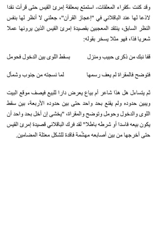 ‫نقدا‬ ‫قرأت‬ ‫حتى‬ ‫القيس‬ ‫إمرئ‬ ‫بمعلقة‬ ‫استمتع‬ -‫المعلقات‬ ‫-كقراء‬ ‫كنت‬ ‫وقد‬
‫بنفس‬ ‫لها‬ ‫أنظر‬ ‫ال‬ ‫جعلني‬ ،"‫القرآن‬ ‫"إعجاز‬ ‫في‬ ‫الباقالني‬ ‫عند‬ ‫لها‬ ‫الذعا‬
‫عمال‬ ‫يرونها‬ ‫الذين‬ ‫القيس‬ ‫إمرئ‬ ‫بقصيدة‬ ‫المعجبين‬ ‫ينتقد‬ ،‫السابق‬ ‫النظر‬
:‫بقوله‬ ‫يسخر‬ ‫مثال‬ ‫فهو‬ ،‫فذا‬ ‫شعريا‬
‫فحومل‬ ‫الدخول‬ ‫بين‬ ‫اللوى‬ ‫بسقط‬ ‫ومنزل‬ ‫حبيب‬ ‫ذكرى‬ ‫من‬ ‫نبك‬ ‫قفا‬
‫وشمأل‬ ‫جنوب‬ ‫من‬ ‫نسجته‬ ‫لما‬ ‫رسمها‬ ‫يعف‬ ‫لم‬ ‫فالمقراة‬ ‫فتوضح‬
‫البيت‬ ‫موقع‬ ‫فيصف‬ ‫للبيع‬ ‫دارا‬ ‫يعرض‬ ‫بياع‬ ‫أم‬ ‫شاعر‬ ‫هذا‬ ‫هل‬ ‫يتساءل‬ ‫ثم‬
‫سقط‬ ‫بين‬ ،‫األربعة‬ ‫حدوده‬ ‫بين‬ ‫حتى‬ ‫واحد‬ ‫بحد‬ ‫يقنع‬ ‫ولم‬ ‫حدوده‬ ‫ويبين‬
‫أن‬ ‫واحد‬ ‫بحد‬ ‫أخل‬ ‫إن‬ ‫"يخشى‬ ،‫والمقراة‬ ‫وتوضح‬ ‫وحومل‬ ‫والدخول‬ ‫اللوى‬
‫القيس‬ ‫إمرئ‬ ‫قصيدة‬ ‫الباقالني‬ ‫فرك‬ ‫لقد‬ "‫باطال‬ ‫شرطه‬ ‫أو‬ ‫فاسدا‬ ‫بيعه‬ ‫يكون‬
.‫المضامين‬ ‫معتلة‬ ‫للشكل‬ ‫فاقدة‬ ‫شمة‬ّ ‫مه‬ ‫أصابعه‬ ‫بين‬ ‫من‬ ‫أخرجها‬ ‫حتى‬
 