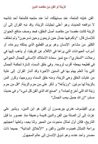 ‫الدين‬ ‫مقاصد‬ ‫من‬ ‫الفن‬ ‫أو‬ ‫الزينة‬
‫نتائجه‬ ‫أحد‬ ‫فالمتعة‬ ‫منتجه‬ ‫عند‬ ‫أما‬ ،‫مستهلكه‬ ‫عند‬ ،‫المتعة‬ ‫غايته‬ ‫الفن‬
‫أن‬ ‫إلى‬ ‫القرآن‬ ‫نبه‬ ‫وقد‬ ،‫الزينة‬ ‫تجليات‬ ‫أعلى‬ ‫وهو‬ ،‫العديدة‬ ‫دوافعه‬ ‫ال‬
‫الحيوان‬ ‫منافع‬ ‫وصف‬ ‫فبعد‬ ،‫الخلق‬ ‫أصل‬ ‫مقاصد‬ ‫من‬ ‫مقصدا‬ ‫كانت‬ ‫الزينة‬
‫تختلف‬ ‫ولم‬ "‫تسرحون‬ ‫وحين‬ ‫تريحون‬ ‫حين‬ ‫جمال‬ ‫فيها‬ ‫"ولكم‬ :‫قال‬ ‫لإلنسان‬
‫أو‬ ،‫ويرعاه‬ ‫يملكه‬ ‫الذي‬ ‫القطيع‬ ‫يرى‬ ‫وهو‬ ‫اإلنسان‬ ‫مشاعر‬ ‫من‬ ‫الكثير‬
‫في‬ ‫إليها‬ ‫يذهب‬ ‫أو‬ ،‫إفريقيا‬ ‫عن‬ ‫األفالم‬ ‫في‬ ‫يراها‬ ‫التي‬ ‫الحيوانات‬ ‫أسراب‬
‫الحيواني‬ ‫للجمال‬ ‫اإلنساني‬ ‫االمتالك‬ ‫سعادة‬ ‫تميز‬ ‫مع‬ ،"‫"السفاري‬ ‫رحالت‬
‫الجمال‬ ‫لحكمة‬ ‫إشارة‬ ‫السماء‬ ‫خلق‬ ‫وفي‬ .‫لروحه‬ ‫أقرب‬ ‫يجعله‬ ‫قطيعه‬ ‫في‬
‫غاية‬ ‫إلى‬ ‫القرآن‬ ‫أشار‬ ‫وقد‬ ‫األخيرة‬ ‫السنين‬ ‫في‬ ‫بها‬ ‫يهتم‬ ‫العلم‬ ‫بدأ‬ ‫التي‬
‫المن‬ ‫وكرر‬ ،‫وبروجها‬ ‫السماء‬ ‫خلق‬ ‫ومنه‬ ،‫الزينة‬ ‫وهي‬ ‫الخلق‬ ‫غايات‬ ‫من‬
‫حرم‬ ‫من‬ ‫"قل‬ :‫الزينة‬ ‫حرم‬ ‫من‬ ‫على‬ ‫أنكر‬ ‫و‬ "‫ناها‬ّ ‫"وزي‬ :‫مرتين‬ ‫لها‬ ‫بالزينة‬
‫حديث‬ ‫في‬ ‫و‬ "‫شيء‬ ‫كل‬ ‫أتقن‬ ‫الذي‬ ‫هللا‬ ‫"صنع‬ ‫و‬ "‫لعباده‬ ‫أخرج‬ ‫التي‬ ‫هللا‬ ‫زينة‬
"‫الجمال‬ ‫يحب‬ ‫جميل‬ ‫هللا‬ ‫"إن‬ :‫مسلم‬
‫علي‬ ‫ويشير‬ ،‫الدين‬ ‫ابن‬ ‫هو‬ ‫الفن‬ ‫أن‬ ‫بيرجسون‬ ‫هنري‬ ‫الفيلسوف‬ ‫يرى‬
‫قبل‬ ‫ما‬ ‫عصور‬ ‫منذ‬ ‫وعميقة‬ ‫قديمة‬ ‫والدين‬ ‫الفن‬ ‫بين‬ ‫الصلة‬ ‫أن‬ ‫إلى‬ ‫عزت‬
‫أعجبتهم‬ ‫ولعلها‬ ،‫يعبد‬ ‫وثنا‬ ‫الحجر‬ ‫من‬ ‫منحوت‬ ‫تمثال‬ ‫أول‬ ‫فكان‬ ،‫التاريخ‬
‫ذات‬ ‫جميعا‬ "‫البدائية‬ ‫"األخالق‬ ‫و‬ ‫والفن‬ ‫فالدين‬ ،‫فعبدوه‬ ‫التمثال‬ ‫براعة‬
.‫المجهول‬ ‫عالم‬ ‫إلى‬ ‫اإلنسان‬ ‫شوق‬ ‫وهو‬ ،‫عنده‬ ‫واحد‬ ‫مصدر‬
 
