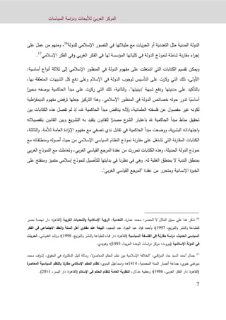 ّ‫بي‬‫ر‬‫الع‬ ‫المركز‬‫السياسات‬ ‫اسة‬‫ر‬‫ود‬ ‫لألبحاث‬
2
‫المدنية‬ ‫الدولة‬‫مثل‬‫يات‬‫ر‬‫الح‬ ‫أو‬ ‫التعددية‬‫للدولة‬ ‫اإلسالمي‬ ‫التصور‬ ‫في‬ ‫مثيالتها‬ ‫مع‬16
‫على‬ ‫عمل‬ ‫من‬ ‫ومنهم‬ ،
‫اإلسالمي‬ ‫الفكر‬ ‫وفي‬ ‫بي‬‫ر‬‫الغ‬ ‫الفكر‬ ‫في‬ ‫لها‬ ‫المؤسسة‬ ‫كلياتها‬ ‫في‬ ‫الدولة‬ ‫لنموذج‬ ‫شاملة‬ ‫نة‬‫ر‬‫مقا‬ ‫اء‬‫ر‬‫إج‬17
.
‫و‬‫الدولة‬ ‫مفهوم‬ ‫على‬ ‫اشتغلت‬ ‫التي‬ ‫الكتابات‬ ‫تقسيم‬ ‫يمكن‬‫في‬‫أساسي‬ ‫اع‬‫و‬‫أن‬ ‫ثالثة‬ ‫إلى‬ ‫اإلسالمي‬ ‫المنظور‬:‫ة‬
،‫األولى‬‫تلك‬‫المتعلقة‬ ‫الشبهات‬ ‫كل‬ ‫دفع‬ ‫وعلى‬ ‫اإلسالم‬ ‫في‬ ‫الدولة‬ ‫لوجوب‬ ‫التأسيس‬ ‫على‬ ‫ركزت‬ ‫التي‬‫ب‬‫ها‬،
‫بالتأكيد‬"‫"دينيتها‬ ‫شبهة‬ ‫ودفع‬ ‫مدنيتها‬ ‫على‬‫التي‬ ‫تلك‬ ،‫الثانية‬‫و‬ .‫الحاكمية‬ ‫مبدأ‬ ‫على‬ ‫ركزت‬‫ب‬‫وصفه‬ً‫محور‬‫ا‬
ً‫أساسي‬‫اإلسالمي‬ ‫المنظور‬ ‫في‬ ‫الدولة‬ ‫خصائص‬ ‫حوله‬ ‫تدور‬ ‫ا‬.‫مف‬ ‫فض‬‫ر‬‫ت‬ ‫جعلها‬ ‫التركيز‬ ‫وهذا‬‫ا‬ ‫هوم‬‫اطية‬‫ر‬‫لديمق‬
‫العلمانية‬ ‫فلسفته‬ ‫عن‬ ‫مفصول‬ ‫غير‬ ‫لكونه‬،‫ألنه‬‫و‬‫مبدأ‬ ‫يناقض‬،‫هلل‬ ‫الحاكمية‬‫إذ‬‫ا‬ ‫هذه‬ ‫تفصل‬ ‫لم‬‫بين‬ ‫لكتابات‬
ً‫مصدر‬ ‫ع‬‫الشر‬ ‫باعتبار‬ ‫هلل‬ ‫الحاكمية‬ ‫مبدأ‬ ‫مناط‬ ‫تحقيق‬‫بتف‬ ‫القانون‬ ‫وبين‬ ‫يع‬‫ر‬‫التش‬ ‫به‬ ‫يتقيد‬ ‫للقانون‬ ‫ا‬‫صيالته‬
‫ية‬‫ر‬‫البش‬ ‫اجتهاداته‬‫و‬،‫تقا‬ ‫في‬ ‫الحاكمية‬ ‫مبدأ‬ ‫ووضعت‬‫لألمة‬ ‫العامة‬ ‫ادة‬‫ر‬‫اإل‬ ‫مفهوم‬ ‫مع‬ ‫تعسفي‬ ‫ندي‬ ‫بل‬.،‫الثالثة‬‫و‬
‫مع‬ ‫ومنطلقاته‬ ‫أصوله‬ ‫حيث‬ ‫من‬ ‫اإلسالمي‬ ‫السياسي‬ ‫النظام‬ ‫نموذج‬ ‫نة‬‫ر‬‫مقا‬ ‫على‬ ‫تشتغل‬ ‫التي‬ ‫نة‬‫ر‬‫المقا‬ ‫الكتابات‬
‫بي‬‫ر‬‫الغ‬ ‫النموذج‬ ‫مع‬ ‫وتعاملت‬ ،‫بي‬‫ر‬‫الغ‬ ‫القياسي‬ ‫المرجع‬ ‫عقدة‬ ‫من‬ ‫تحررت‬ ‫الكتابات‬ ‫وهذه‬ ،‫الحديثة‬ ‫الدولة‬ ‫نموذج‬
‫ا‬ ‫بمنطق‬‫له‬ ‫الغلبة‬ ‫بمنطق‬ ‫ال‬ ‫لندية‬.‫على‬ ‫ومنفتح‬ ‫متميز‬ ‫إسالمي‬ ‫لنموذج‬ ‫للتأصيل‬ ‫بدايتها‬ ‫في‬ ‫نا‬‫ر‬‫نظ‬ ‫في‬ ‫وهي‬
."‫بي‬‫ر‬‫الغ‬ ‫القياسي‬ ‫"المرجع‬ ‫عقدة‬ ‫من‬ ‫ومتحرر‬ ‫اإلنسانية‬ ‫ة‬‫ر‬‫الخب‬
16
:‫الحصر‬ ‫ال‬ ‫المثال‬ ‫سبيل‬ ‫على‬ ‫هنا‬ ‫نذكر‬،‫ة‬‫ر‬‫عما‬ ‫محمد‬‫التعددية‬:‫الغربية‬ ‫التحديات‬‫و‬ ‫اإلسالمية‬ ‫الرؤية‬:‫ة‬‫ر‬‫(القاه‬‫مص‬ ‫نهضة‬ ‫دار‬‫ر‬
،‫يع‬‫ز‬‫التو‬‫و‬ ‫النشر‬‫و‬ ‫للطباعة‬1222)‫؛‬‫أ‬‫و‬،‫المجيد‬ ‫عبد‬ ‫اد‬‫و‬‫الج‬ ‫عبد‬ ‫اد‬‫ؤ‬‫ف‬ ‫حمد‬‫الفكر‬ ‫في‬ ‫الجتماعي‬ ‫العقد‬‫و‬ ‫السنة‬ ‫أهل‬ ‫ي‬‫مفكر‬ ‫عند‬ ‫البيعة‬
‫السياسية‬ ‫الفلسفة‬ ‫في‬ ‫مقارنة‬ ‫اسة‬‫ر‬‫د‬ ،‫الحديث‬ ‫السياسي‬(‫ة‬‫ر‬‫القاه‬:‫يع‬‫ز‬‫التو‬‫و‬ ‫النشر‬‫و‬ ‫للطباعة‬ ‫قباء‬ ‫دار‬،1229)‫؛‬‫و‬،‫الغنوشي‬ ‫اشد‬‫ر‬‫الحريات‬
‫اإلسالمية‬ ‫الدولة‬ ‫في‬:‫(بيروت‬،‫بية‬‫ر‬‫الع‬ ‫الوحدة‬ ‫اسات‬‫ر‬‫د‬ ‫مركز‬1223)‫؛‬‫و‬‫هويدي‬.
17
‫جمال‬‫أ‬‫الحقوق‬ ‫في‬ ‫اه‬‫ر‬‫الدكتو‬ ‫لنيل‬ ‫رسالة‬ ،"‫ة‬‫ر‬‫المعاص‬ ‫الحكم‬ ‫نظم‬ ‫بين‬ ‫اإلسالمية‬ ‫"الخالفة‬ ،‫اكبي‬‫ر‬‫الم‬ ‫جاد‬ ‫السيد‬ ‫حمد‬،‫اف‬‫ر‬‫إش‬‫محمد‬
‫جماعة‬ ،‫ي‬‫خير‬ ‫غني‬‫مير‬‫أ‬،‫المحمدية‬ ‫السنة‬ ‫نصار‬1111‫ـ؛‬‫ه‬‫و‬،‫البدوي‬ ‫سماعيل‬‫ا‬‫ة‬‫المعاصر‬ ‫السياسية‬ ‫بالنظم‬ ‫مقارنا‬ ‫اإلسالمي‬ ‫الحكم‬ ‫نظام‬
:‫ة‬‫ر‬‫(القاه‬،‫بي‬‫ر‬‫الع‬ ‫الفكر‬ ‫دار‬1290)‫؛‬‫و‬،‫عدالن‬ ‫عطية‬‫اإلسالم‬ ‫في‬ ‫الحكم‬ ‫لنظام‬ ‫العامة‬ ‫النظرية‬(‫ة‬‫ر‬‫القاه‬:،‫اليسر‬ ‫دار‬9011).
 