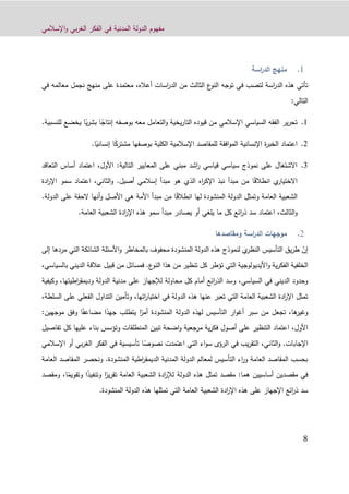 ‫اإلسالمي‬‫و‬ ‫بي‬‫ر‬‫الغ‬ ‫الفكر‬ ‫في‬ ‫المدنية‬ ‫الدولة‬ ‫مفهوم‬
9
‫اسة‬‫ر‬‫الد‬ ‫منهج‬
‫توجه‬ ‫في‬ ‫لتصب‬ ‫اسة‬‫ر‬‫الد‬ ‫هذه‬ ‫تأتي‬،‫أعاله‬ ‫اسات‬‫ر‬‫الد‬ ‫من‬ ‫الثالث‬ ‫ع‬‫النو‬‫ف‬ ‫معالمه‬ ‫نجمل‬ ‫منهج‬ ‫على‬ ‫معتمدة‬‫ي‬
‫التا‬:‫لي‬
0.‫معه‬ ‫التعامل‬‫و‬ ‫يخية‬‫ر‬‫التا‬ ‫قيوده‬ ‫من‬ ‫اإلسالمي‬ ‫السياسي‬ ‫الفقه‬ ‫ير‬‫ر‬‫تح‬‫بوصفه‬ً‫إنتاج‬‫ا‬ً‫ي‬‫ر‬‫بش‬‫ا‬‫للنسبية‬ ‫يخضع‬.
4.‫الكلية‬ ‫اإلسالمية‬ ‫للمقاصد‬ ‫افقة‬‫و‬‫الم‬ ‫اإلنسانية‬ ‫ة‬‫ر‬‫الخب‬ ‫اعتماد‬‫بوصفها‬ً‫ك‬‫مشتر‬‫ا‬ً‫إنساني‬.‫ا‬
1.:‫التالية‬ ‫المعايير‬ ‫على‬ ‫مبني‬ ‫اشد‬‫ر‬ ‫قياسي‬ ‫سياسي‬ ‫نموذج‬ ‫على‬ ‫االشتغال‬‫األول‬،‫الت‬ ‫أساس‬ ‫اعتماد‬‫عاقد‬
ً‫ق‬‫انطال‬ ‫ي‬‫االختيار‬‫أصيل‬ ‫إسالمي‬ ‫مبدأ‬ ‫هو‬ ‫الذي‬ ‫اه‬‫ر‬‫اإلك‬ ‫نبذ‬ ‫مبدأ‬ ‫من‬ ‫ا‬.‫و‬‫الثاني‬،‫ادة‬‫ر‬‫اإل‬ ‫سمو‬ ‫اعتماد‬
ً‫ق‬‫انطال‬ ‫لها‬ ‫المنشودة‬ ‫الدولة‬ ‫وتمثل‬ ‫العامة‬ ‫الشعبية‬‫الدولة‬ ‫على‬ ‫الحقة‬ ‫أنها‬‫و‬ ‫األصل‬ ‫هي‬ ‫األمة‬ ‫مبدأ‬ ‫من‬ ‫ا‬.
‫و‬‫الثالث‬،‫العامة‬ ‫الشعبية‬ ‫ادة‬‫ر‬‫اإل‬ ‫هذه‬ ‫سمو‬ ‫مبدأ‬ ‫يصادر‬ ‫أو‬ ‫يلغي‬ ‫ما‬ ‫كل‬ ‫ائع‬‫ر‬‫ذ‬ ‫سد‬ ‫اعتماد‬.
‫ومقاصدها‬ ‫اسة‬‫ر‬‫الد‬ ‫موجهات‬
‫إ‬ّ‫ن‬‫إلى‬ ‫مردها‬ ‫التي‬ ‫الشائكة‬ ‫األسئلة‬‫و‬ ‫بالمخاطر‬ ‫محفوف‬ ‫المنشودة‬ ‫الدولة‬ ‫هذه‬ ‫لنموذج‬ ‫ي‬‫النظر‬ ‫التأسيس‬ ‫يق‬‫ر‬‫ط‬
‫األ‬‫و‬ ‫ية‬‫ر‬‫الفك‬ ‫الخلفية‬‫الن‬ ‫هذا‬ ‫من‬ ‫تنظير‬ ‫كل‬ ‫تؤطر‬ ‫التي‬ ‫يديولوجية‬‫ع‬‫و‬.‫قبيل‬ ‫من‬ ‫فمسائل‬‫ا‬ ‫عالقة‬‫بالسياسي‬ ‫لديني‬،
‫السياسي‬ ‫في‬ ‫الديني‬ ‫وحدود‬،‫وكيفية‬ ،‫اطيتها‬‫ر‬‫وديمق‬ ‫الدولة‬ ‫مدنية‬ ‫على‬ ‫لإلجهاز‬ ‫محاولة‬ ‫كل‬ ‫أمام‬ ‫ائع‬‫ر‬‫الذ‬ ‫وسد‬
‫السلطة‬ ‫على‬ ‫الفعلي‬ ‫التداول‬ ‫وتأمين‬ ،‫اتها‬‫ر‬‫اختيا‬ ‫في‬ ‫الدولة‬ ‫هذه‬ ‫عنها‬ ‫تعبر‬ ‫التي‬ ‫العامة‬ ‫الشعبية‬ ‫ادة‬‫ر‬‫اإل‬ ‫تمثل‬،
،‫ها‬‫وغير‬‫تجعل‬ً‫أمر‬ ‫المنشودة‬ ‫الدولة‬ ‫لهذه‬ ‫التأسيس‬ ‫ار‬‫و‬‫أغ‬ ‫سبر‬ ‫من‬‫يتطلب‬ ‫ا‬ً‫جهد‬ً‫مضاعف‬ ‫ا‬‫ا‬‫وفق‬‫م‬:‫وجهين‬
،‫األول‬‫تفاصيل‬ ‫كل‬ ‫عليها‬ ‫بناء‬ ‫وتؤسس‬ ‫المنطلقات‬ ‫تبين‬ ‫اضحة‬‫و‬ ‫مرجعية‬ ‫ية‬‫ر‬‫فك‬ ‫أصول‬ ‫على‬ ‫التنظير‬ ‫اعتماد‬
‫اإلجابات‬،‫الثاني‬‫و‬ .ً‫نصوص‬ ‫اعتمدت‬ ‫التي‬ ‫اء‬‫و‬‫س‬ ‫الرؤى‬ ‫في‬ ‫يب‬‫ر‬‫التق‬‫ا‬‫بي‬‫ر‬‫الغ‬ ‫الفكر‬ ‫في‬ ‫تأسيسية‬‫أ‬‫اإلسالمي‬ ‫و‬
‫المنشودة‬ ‫اطية‬‫ر‬‫الديمق‬ ‫المدنية‬ ‫الدولة‬ ‫لمعالم‬ ‫التأسيس‬ ‫اء‬‫ر‬‫و‬ ‫العامة‬ ‫المقاصد‬ ‫بحسب‬.‫و‬‫نحصر‬‫المقاص‬‫العامة‬ ‫د‬
‫أساسيين‬ ‫مقصدين‬ ‫في‬‫هما‬:ً‫ير‬‫ر‬‫تق‬ ‫العامة‬ ‫الشعبية‬ ‫ادة‬‫ر‬‫لإل‬ ‫الدولة‬ ‫هذه‬ ‫تمثل‬ ‫مقصد‬ً‫ذ‬‫وتنفي‬ ‫ا‬‫و‬ ‫ا‬ً‫تقويم‬‫ا‬‫و‬ ،‫مقصد‬
‫الشعبية‬ ‫ادة‬‫ر‬‫اإل‬ ‫هذه‬ ‫على‬ ‫اإلجهاز‬ ‫ائع‬‫ر‬‫ذ‬ ‫سد‬.‫المنشودة‬ ‫الدولة‬ ‫هذه‬ ‫تمثلها‬ ‫التي‬ ‫العامة‬
 