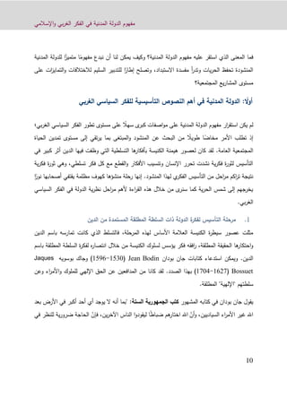 ‫اإلسالمي‬‫و‬ ‫بي‬‫ر‬‫الغ‬ ‫الفكر‬ ‫في‬ ‫المدنية‬ ‫الدولة‬ ‫مفهوم‬
10
ً‫مفهوم‬ ‫نبدع‬ ‫أن‬ ‫لنا‬ ‫يمكن‬ ‫وكيف‬ ‫المدنية؟‬ ‫الدولة‬ ‫مفهوم‬ ‫عليه‬ ‫استقر‬ ‫الذي‬ ‫المعنى‬ ‫فما‬ً‫متميز‬ ‫ا‬‫ل‬ ‫ا‬‫المدنية‬ ‫لدولة‬
‫االستبداد‬ ‫مفسدة‬ ‫أ‬‫ر‬‫وتد‬ ‫يات‬‫ر‬‫الح‬ ‫تحفظ‬ ‫المنشودة‬،ً‫إطار‬ ‫وتصلح‬‫التماي‬‫و‬ ‫لالختالفات‬ ‫السليم‬ ‫للتدبير‬ ‫ا‬‫على‬ ‫ات‬‫ز‬
‫المجتم‬ ‫يع‬‫ر‬‫المشا‬ ‫مستوى‬‫عية؟‬
: ً‫أول‬‫التأسيسية‬ ‫النصوص‬ ‫أهم‬ ‫في‬ ‫المدنية‬ ‫الدولة‬‫ل‬‫الغربي‬ ‫السياسي‬ ‫لفكر‬
ً‫سهال‬ ‫ى‬‫كبر‬ ‫اصفات‬‫و‬‫م‬ ‫على‬ ‫المدنية‬ ‫الدولة‬ ‫مفهوم‬ ‫ار‬‫ر‬‫استق‬ ‫يكن‬ ‫لم‬‫ا‬ ‫السياسي‬ ‫الفكر‬ ‫تطور‬ ‫مستوى‬ ‫على‬‫بي‬‫ر‬‫لغ‬‫؛‬
ً‫مخاض‬ ‫األمر‬ ‫تطلب‬ ‫إذ‬ً‫طويال‬ ‫ا‬‫تمدين‬ ‫مستوى‬ ‫إلى‬ ‫تقي‬‫ر‬‫ي‬ ‫بما‬ ‫المبتغى‬‫و‬ ‫المنشود‬ ‫عن‬ ‫البحث‬ ‫من‬‫ال‬‫حياة‬
‫العامة‬ ‫المجتمعية‬.‫في‬ ‫كبير‬ ‫أثر‬ ‫الدين‬ ‫فيها‬ ‫وظفت‬ ‫التي‬ ‫التسلطية‬ ‫ها‬‫بأفكار‬ ‫الكنيسة‬ ‫هيمنة‬ ‫لعصور‬ ‫كان‬ ‫لقد‬
‫ية‬‫ر‬‫فك‬ ‫ة‬‫ر‬‫ثو‬ ‫وهي‬ ،‫تسلطي‬ ‫فكر‬ ‫كل‬ ‫مع‬ ‫القطع‬‫و‬ ‫األفكار‬ ‫وتنسيب‬ ‫اإلنسان‬ ‫تحرر‬ ‫نشدت‬ ‫ية‬‫ر‬‫فك‬ ‫ة‬‫ر‬‫لثو‬ ‫التأسيس‬
‫المنشود‬ ‫لهذا‬ ‫ي‬‫الفكر‬ ‫التأسيس‬ ‫من‬ ‫احل‬‫ر‬‫م‬ ‫اكم‬‫ر‬‫ت‬ ‫نتيجة‬.‫رحلة‬ ‫إنها‬‫منش‬‫ؤ‬‫أصحاب‬ ‫يقتفي‬ ‫مظلمة‬ ‫كهوف‬ ‫ها‬ً‫نور‬ ‫ها‬‫ا‬
‫السياسي‬ ‫الفكر‬ ‫في‬ ‫الدولة‬ ‫ية‬‫ر‬‫نظ‬ ‫احل‬‫ر‬‫م‬ ‫ألهم‬ ‫اءة‬‫ر‬‫الق‬ ‫هذه‬ ‫خالل‬ ‫من‬ ‫ى‬‫سنر‬ ‫كما‬ ‫ية‬‫ر‬‫الح‬ ‫شمس‬ ‫إلى‬ ‫يخرجهم‬
.‫بي‬‫ر‬‫الغ‬
‫الدين‬ ‫من‬ ‫المستمدة‬ ‫المطلقة‬ ‫السلطة‬ ‫ذات‬ ‫الدولة‬ ‫ة‬‫لفكر‬ ‫التأسيس‬ ‫مرحلة‬
‫ف‬ ،‫المرحلة‬ ‫لهذه‬ ‫األساس‬ ‫العالمة‬ ‫الكنيسة‬ ‫ة‬‫ر‬‫سيط‬ ‫عصور‬ ‫مثلت‬‫الدين‬ ‫باسم‬ ‫تمارسه‬ ‫كانت‬ ‫الذي‬ ‫التسلط‬
‫باسم‬ ‫المطلقة‬ ‫السلطة‬ ‫ة‬‫ر‬‫لفك‬ ‫ه‬‫ر‬‫انتصا‬ ‫خالل‬ ‫من‬ ‫الكنيسة‬ ‫لسلوك‬ ‫يؤسس‬ ‫فكر‬ ‫افقه‬‫ر‬ ،‫المطلقة‬ ‫الحقيقة‬ ‫ها‬‫احتكار‬‫و‬
‫الدين‬.‫كتابات‬ ‫استدعاء‬ ‫ويمكن‬‫جان‬‫بودان‬Jean Bodin(0411-0498‫و‬ )‫جاك‬‫بوسويه‬Jaques
Bossuet(0841-0112‫الصدد‬ ‫بهذا‬ ).‫من‬ ‫كانا‬ ‫لقد‬‫وعن‬ ‫اء‬‫ر‬‫األم‬‫و‬ ‫للملوك‬ ‫اإللهي‬ ‫الحق‬ ‫عن‬ ‫المدافعين‬
‫المطلقة‬ "‫"اإللهية‬ ‫سلطتهم‬.
‫يقول‬‫جان‬‫المشهور‬ ‫كتابه‬ ‫في‬ ‫بودان‬‫الجمهورية‬ ‫كتب‬‫الست‬‫ة‬:"‫بع‬ ‫األرض‬ ‫في‬ ‫أكبر‬ ‫أحد‬ ‫أي‬ ‫يوجد‬ ‫ال‬ ‫أنه‬ ‫بما‬‫د‬
ّ‫أن‬‫و‬ ،‫السياديين‬ ‫اء‬‫ر‬‫األم‬ ‫غير‬ ‫اهلل‬ً‫ط‬‫ضبا‬ ‫هم‬‫اختار‬ ‫اهلل‬‫ين‬‫ر‬‫اآلخ‬ ‫الناس‬ ‫ا‬‫و‬‫ليقود‬ ‫ا‬،ّ‫فإن‬‫ف‬ ‫للنظر‬ ‫ية‬‫ر‬‫ضرو‬ ‫الحاجة‬‫ي‬
 