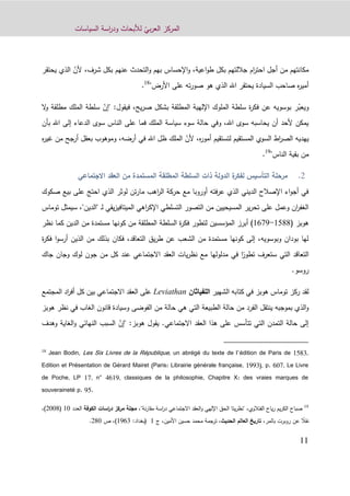 ّ‫بي‬‫ر‬‫الع‬ ‫المركز‬‫السياسات‬ ‫اسة‬‫ر‬‫ود‬ ‫لألبحاث‬
11
ّ‫ألن‬ ،‫شرف‬ ‫بكل‬ ‫عنهم‬ ‫التحدث‬‫و‬ ‫بهم‬ ‫اإلحساس‬‫و‬ ،‫اعية‬‫و‬‫ط‬ ‫بكل‬ ‫جاللتهم‬ ‫ام‬‫ر‬‫احت‬ ‫أجل‬ ‫من‬ ‫مكانتهم‬‫الذي‬‫يحتقر‬
"‫األرض‬ ‫على‬ ‫ته‬‫ر‬‫صو‬ ‫هو‬ ‫الذي‬ ‫اهلل‬ ‫يحتقر‬ ‫السيادة‬ ‫صاحب‬ ‫ه‬‫ر‬‫أمي‬18
.
ّ‫ويعب‬‫يح‬‫ر‬‫ص‬ ‫بشكل‬ ‫المطلقة‬ ‫اإللهية‬ ‫الملوك‬ ‫سلطة‬ ‫ة‬‫ر‬‫فك‬ ‫عن‬ ‫بوسويه‬ ‫ر‬،‫ف‬ّ‫"إن‬ :‫يقول‬‫المل‬ ‫سلطة‬‫ك‬‫ال‬‫و‬ ‫مطلقة‬
‫بأن‬ ‫اهلل‬ ‫إلى‬ ‫الدعاء‬ ‫سوى‬ ‫الناس‬ ‫على‬ ‫فما‬ ‫الملك‬ ‫سياسة‬ ‫سوء‬ ‫حالة‬ ‫وفي‬ ،‫اهلل‬ ‫سوى‬ ‫يحاسبه‬ ‫أن‬ ‫ألحد‬ ‫يمكن‬
‫المستقيم‬ ‫السوي‬ ‫اط‬‫ر‬‫الص‬ ‫يهديه‬‫لت‬ّ‫ألن‬ ،‫ه‬‫ر‬‫أمو‬ ‫ستقيم‬‫غ‬ ‫من‬ ‫أرجح‬ ‫بعقل‬ ‫وموهوب‬ ،‫أرضه‬ ‫في‬ ‫اهلل‬ ‫ظل‬ ‫الملك‬‫ه‬‫ر‬‫ي‬
"‫الناس‬ ‫بقية‬ ‫من‬19
.
‫السلطة‬ ‫ذات‬ ‫الدولة‬ ‫ة‬‫لفكر‬ ‫التأسيس‬ ‫مرحلة‬‫الجتماعي‬ ‫العقد‬ ‫من‬ ‫المستمدة‬ ‫المطلقة‬
‫صكوك‬ ‫بيع‬ ‫على‬ ‫احتج‬ ‫الذي‬ ‫لوثر‬ ‫تن‬‫ر‬‫ما‬ ‫اهب‬‫ر‬‫ال‬ ‫حركة‬ ‫مع‬ ‫أوروبا‬ ‫فته‬‫ر‬‫ع‬ ‫الذي‬ ‫الديني‬ ‫اإلصالح‬ ‫اء‬‫و‬‫أج‬ ‫في‬
‫ل‬ ‫يقي‬‫ز‬‫الميتافي‬ ‫اهي‬‫ر‬‫اإلك‬ ‫التسلطي‬ ‫التصور‬ ‫من‬ ‫المسيحيين‬ ‫ير‬‫ر‬‫تح‬ ‫على‬ ‫وعمل‬ ‫ان‬‫ر‬‫الغف‬‫ـ‬‫"الدي‬‫توماس‬ ‫سيمثل‬ ،"‫ن‬
( ‫هوبز‬0466-0819‫المؤسسين‬ ‫أبرز‬ )‫نظر‬ ‫كما‬ ‫الدين‬ ‫من‬ ‫مستمدة‬ ‫كونها‬ ‫من‬ ‫المطلقة‬ ‫السلطة‬ ‫ة‬‫ر‬‫فك‬ ‫لتطور‬
‫ة‬‫ر‬‫فك‬ ‫ا‬‫و‬‫أرس‬ ‫الذين‬ ‫من‬ ‫بذلك‬ ‫فكان‬ ،‫التعاقد‬ ‫يق‬‫ر‬‫ط‬ ‫عن‬ ‫الشعب‬ ‫من‬ ‫مستمدة‬ ‫كونها‬ ‫إلى‬ ،‫وبوسويه‬ ‫بودان‬ ‫لها‬
ً‫تطور‬ ‫ستعرف‬ ‫التي‬ ‫التعاقد‬‫و‬ ‫لوك‬ ‫جون‬ ‫من‬ ‫كل‬ ‫عند‬ ‫االجتماعي‬ ‫العقد‬ ‫يات‬‫ر‬‫نظ‬ ‫مع‬ ‫مدلولها‬ ‫في‬ ‫ا‬‫جان‬‫جاك‬
.‫روسو‬
‫ركز‬ ‫لقد‬‫توماس‬‫الشهير‬ ‫كتابه‬ ‫في‬ ‫هوبز‬‫اللفياثان‬Leviathan‫المجتمع‬ ‫اد‬‫ر‬‫أف‬ ‫كل‬ ‫بين‬ ‫االجتماعي‬ ‫العقد‬ ‫على‬
‫هوبز‬ ‫نظر‬ ‫في‬ ‫الغاب‬ ‫قانون‬ ‫وسيادة‬ ‫الفوضى‬ ‫من‬ ‫حالة‬ ‫هي‬ ‫التي‬ ‫الطبيعة‬ ‫حالة‬ ‫من‬ ‫الفرد‬ ‫ينتقل‬ ‫بموجبه‬ ‫الذي‬‫و‬
‫االجتماعي‬ ‫العقد‬ ‫هذا‬ ‫على‬ ‫تتأسس‬ ‫التي‬ ‫التمدن‬ ‫حالة‬ ‫إلى‬.ّ‫"إن‬ :‫هوبز‬ ‫يقول‬‫السبب‬‫و‬ ‫الغاية‬‫و‬ ‫النهائي‬‫هدف‬
18
Jean Bodin, Les Six Livres de la République, un abrégé du texte de l’édition de Paris de 1583,
Edition et Présentation de Gérard Mairet (Paris: Librairie générale française, 1993), p. 607, Le Livre
de Poche, LP 17, n° 4619, classiques de la philosophie, Chapitre X: des vraies marques de
souveraineté p. 95.
19
‫الفتالوي‬ ‫ياح‬‫ر‬ ‫يم‬‫ر‬‫الك‬ ‫صباح‬،"‫نة‬‫ر‬‫مقا‬ ‫اسة‬‫ر‬‫د‬ ‫االجتماعي‬ ‫العقد‬‫و‬ ‫اإللهي‬ ‫الحق‬ ‫يتا‬‫ر‬‫نظ‬"،‫الكوفة‬ ‫اسات‬‫ر‬‫د‬ ‫مركز‬ ‫مجلة‬‫العدد‬10(9009،)
ً‫نقال‬‫عن‬،‫بالمر‬ ‫روبرت‬‫الحديث‬ ‫العالم‬ ‫تاريخ‬‫األمين‬ ‫حسين‬ ‫محمد‬ ‫ترجمة‬ ،،‫ج‬1(‫بغداد‬:1203،)‫ص‬990.
 