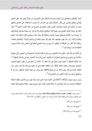 ‫اإلسالمي‬‫و‬ ‫بي‬‫ر‬‫الغ‬ ‫الفكر‬ ‫في‬ ‫المدنية‬ ‫الدولة‬ ‫مفهوم‬
19
‫اق‬‫و‬‫(الت‬ ‫البشر‬‫و‬‫أنفسهم‬ ‫على‬ ‫قيد‬ ‫فرض‬ ‫خالل‬ ‫من‬ ،)‫ين‬‫ر‬‫اآلخ‬ ‫على‬ ‫السلطة‬ ‫وممارسة‬ ‫ية‬‫ر‬‫الح‬ ‫إلى‬ ‫بطبيعتهم‬ ‫ن‬
‫وتحقيق‬ ‫أنفسهم‬ ‫على‬ ‫المحافظة‬ ‫يضمن‬ ‫لما‬ ‫التحسب‬ ‫في‬ ‫يكمن‬ ،)‫الدولة‬ ‫إطار‬ ‫في‬ ‫يعيشون‬ ‫يجعلهم‬ ‫الذي‬‫و‬(
‫في‬ ‫هدفهم‬ ‫يكمن‬ ،‫ى‬‫أخر‬ ‫ات‬‫ر‬‫وبعبا‬ ،‫الحياة‬ ‫في‬ ‫الرضا‬ ‫من‬ ‫يد‬‫ز‬‫م‬"‫البئيسة‬ ‫الحرب‬ ‫حالة‬ ‫من‬ ‫ج‬‫الخرو‬20
.‫فهذا‬
‫هو‬ ‫العقد‬‫لة‬‫ز‬‫بمن‬‫بين‬ ‫ي‬‫اختيار‬ ‫اتفاق‬‫جميع‬‫المجتمع‬ ‫اد‬‫ر‬‫أف‬‫؛‬‫فرد‬ ‫كل‬ ‫فيه‬ ‫يتنازل‬‫عن‬‫لي‬ ‫يته‬‫ر‬‫ح‬‫(فرد‬ ‫لحاكم‬ ‫منحها‬
‫الحاكم‬ ‫هذا‬ ‫لسلطة‬ ‫الكل‬ ‫ويخضع‬ ‫عليه‬ ٍ‫معتد‬ ‫كل‬ ‫ومعاقبة‬ ‫حمايته‬ ‫بمهمة‬ ‫يضطلع‬ )‫اد‬‫ر‬‫األف‬ ‫من‬ ‫جماعة‬ ‫أو‬
ً‫ام‬‫ز‬‫إل‬ ‫ولقانونه‬‫يق‬ ‫هنا‬ ‫"من‬ ،‫ا‬،‫لحكمه‬ ‫أحكامهم‬‫و‬ ،‫ادته‬‫ر‬‫إل‬ ‫اداتهم‬‫ر‬‫إ‬ ‫بإخضاع‬ ‫منهم‬ ‫كل‬ ‫يقوم‬ ‫كما‬ ،‫جميعهم‬ ‫وم‬
‫قائمة‬ ،‫احد‬‫و‬ ‫شخص‬ ‫في‬ ‫الفعلية‬ ‫الجميع‬ ‫وحدة‬ ‫من‬ ‫ع‬‫نو‬ ‫إنه‬ ،‫الوفاق‬ ‫أو‬ ‫افقة‬‫و‬‫الم‬ ‫من‬ ‫أكثر‬ ‫ذلك‬ ‫ويشكل‬‫ب‬‫موجب‬
"‫فرد‬ ‫كل‬ ‫مع‬ ‫فرد‬ ‫كل‬ ‫اتفاقية‬21
.
ّ‫إن‬‫الغاية‬‫هو‬ ‫ذلك‬ ‫من‬‫الوسائل‬‫و‬ ‫القوة‬ ‫ممارسة‬ ‫من‬ ‫الشخص‬ ‫هذا‬ ‫"تمكين‬ :‫ها‬‫يعتبر‬ ‫التي‬ ،‫الجميع‬ ‫من‬ ‫الممنوحة‬
"‫المطلق‬ ‫بالحاكم‬ ‫فيدعى‬ ‫الشخص‬ ‫هذا‬ ‫لديه‬ ‫المودع‬ ‫الطرف‬ ‫أما‬ ،‫المشترك‬ ‫دفاعهم‬ ‫ومع‬ ‫سلمهم‬ ‫مع‬ ‫متالئمة‬22
.
‫المطلق‬ ‫الحاكم‬ ‫هذا‬‫ال‬ً‫ف‬‫ر‬‫ط‬ ‫هوبز‬ ‫ه‬‫ر‬‫يعتب‬" ‫إذ‬ ،‫العقد‬ ‫هذا‬ ‫في‬ ‫ا‬ّ‫أن‬ ‫طالما‬‫لشخص‬ ‫ة‬‫ز‬‫ركي‬ ‫يكون‬ ‫أن‬ ‫في‬ ‫الحق‬
ً‫حاكم‬ ‫جعلوه‬ ‫لمن‬ ‫ح‬‫ممنو‬ ،‫الجميع‬ً‫مطلق‬ ‫ا‬‫في‬ ‫معقودة‬ ‫اتفاقية‬ ‫عبر‬ ،‫ا‬‫عب‬ ‫وليس‬ ،‫فرد‬ ‫كل‬ ‫قبل‬ ‫ومن‬ ‫بينهم‬ ‫ما‬‫ر‬
ّ‫إن‬ ‫لذلك‬ ،‫منهم‬ ‫كل‬ ‫مع‬ ‫عقدها‬ ‫اتفاقية‬،‫المطلق‬ ‫الحاكم‬ ‫جهة‬ ‫من‬ ‫جائز‬ ‫غير‬ ‫لالتفاقية‬ ‫فسخ‬ ‫أي‬‫ث‬ ‫ومن‬‫م‬‫ال‬
‫له‬ ‫ع‬‫الخضو‬ ‫من‬ ‫التحرر‬ ‫اده‬‫ر‬‫أف‬ ‫من‬ ‫فرد‬ ‫أي‬ ‫يستطيع‬"23
.
‫ا‬‫ز‬‫سبينو‬ ‫خ‬‫بارو‬ ‫يسير‬(1039-1022)‫االتجاه‬ ‫في‬‫نفس‬‫ه‬‫ذهب‬ ‫الذي‬‫السلطة‬ ‫ة‬‫ر‬‫لفك‬ ‫التأسيس‬ ‫في‬ ‫هوبز‬ ‫إليه‬
‫اجتماعي‬ ‫عقد‬ ‫من‬ ‫المستمدة‬ ‫المطلقة‬‫؛‬‫إذ‬ً‫أيض‬ ‫الضوء‬ ‫سلط‬‫الحياة‬ ‫تنظم‬ ‫مجتمع‬ ‫سلطة‬ ‫وجود‬ ‫ة‬‫ر‬‫ضرو‬ ‫على‬ ‫ا‬
20
‫هوبز‬ ‫توماس‬،‫اللفيا‬‫ث‬:‫ان‬‫الدولة‬ ‫لسلطة‬ ‫الطبيعية‬‫و‬ ‫السياسية‬ ‫األصول‬،‫صعب‬ ‫ى‬‫وبشر‬ ‫حبيب‬ ‫ديانا‬ ‫ترجمة‬،‫وتقديم‬ ‫اجعة‬‫ر‬‫م‬‫ان‬‫و‬‫رض‬
‫السيد‬(‫أبوظبي‬:‫اث‬‫ر‬‫الت‬‫و‬ ‫للثقافة‬ ‫ظبي‬ ‫أبو‬ ‫هيئة‬"‫كلمة‬"‫و‬ ،:‫بيروت‬‫ابي‬‫ر‬‫الفا‬ ‫دار‬،9011)‫ص‬ ،121-120.
21
‫المرجع‬‫ص‬ ،‫نفسه‬190.
22
‫المرجع‬‫ص‬ ،‫نفسه‬190.
23
‫المرجع‬‫ص‬ ،‫نفسه‬193-191.
 