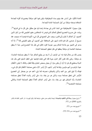 ّ‫بي‬‫ر‬‫الع‬ ‫المركز‬‫السياسات‬ ‫اسة‬‫ر‬‫ود‬ ‫لألبحاث‬
13
ً‫اطن‬‫و‬‫م‬ ‫الفرد‬ ‫فيها‬ ‫يكون‬ ،‫اطية‬‫ر‬‫الديمق‬ ‫سماه‬ ‫بينهم‬ ‫عقد‬ ‫أساس‬ ‫على‬ ‫اد‬‫ر‬‫لألف‬ ‫العامة‬‫ته‬‫ر‬‫أق‬ ‫لما‬ ‫يخضع‬ ‫ا‬‫الجماعة‬
ً‫اطن‬‫و‬‫م‬ ‫بصفته‬ ‫المتعاقدة‬‫ال‬ ‫أجل‬ ‫من‬ ‫ا‬.‫للجماعة‬ ‫العامة‬ ‫مصلحة‬
"‫تها‬‫ر‬‫قد‬ ‫في‬ ‫ما‬ ‫كل‬ ‫على‬ ‫مطلق‬ ‫حق‬ ‫لها‬ ‫احدة‬‫و‬ ‫جماعة‬ ‫في‬ ‫الناس‬ ‫اتحاد‬ ‫هي‬ ‫اطية‬‫ر‬‫"فالديمق‬ :‫ا‬‫ز‬‫سبينو‬ ‫يقول‬24
.
‫تأمين‬ ‫أجل‬ ‫من‬ ‫كله‬ ‫الطبيعي‬ ‫حقهم‬ ‫المتعاقدون‬ ‫له‬ ‫فوض‬ ‫الذي‬ ‫للحاكم‬ ‫المطلق‬ ‫ع‬‫الخضو‬ ‫ة‬‫ر‬‫ضرو‬ ‫على‬ ‫ويشدد‬
ّ‫"إن‬ ،‫أنفسهم‬‫عقد‬ ‫بموجب‬ ،‫له‬ ‫ا‬‫و‬‫فوض‬ ‫قد‬ ‫ألنهم‬ ‫شيء‬ ‫كل‬ ‫في‬ ‫الجميع‬ ‫على‬ ‫ويجب‬ ،‫قانون‬ ‫بأي‬ ‫يلتزم‬ ‫ال‬ ‫الحاكم‬
"‫كله‬ ‫الطبيعي‬ ‫حقهم‬ ‫أي‬ ،‫أنفسهم‬ ‫على‬ ‫المحافظة‬ ‫على‬ ‫لديهم‬ ‫كانت‬ ‫ة‬‫ر‬‫قد‬ ‫كل‬ ،‫ضمني‬ ‫أو‬ ‫يح‬‫ر‬‫ص‬25
‫أنه‬ ‫إال‬ ،
ً‫عبد‬ ‫ليس‬ ‫ع‬‫الخضو‬ ‫هذا‬ ‫ظل‬ ‫في‬ ‫فالفرد‬ ،‫الفرد‬ ‫عبودية‬ ‫وبين‬ ‫الحاكم‬ ‫طاعة‬ ‫بين‬ ‫التمييز‬ ‫إلى‬ ‫يدعو‬‫ا‬‫يحقق‬ ‫ال‬
ً‫اطن‬‫و‬‫م‬ ‫بل‬ ‫الخاصة‬ ‫مصلحته‬‫العامة‬ ‫المصلحة‬ ‫تحقيق‬ ‫ظل‬ ‫في‬ ‫يحققها‬ ‫ا‬.
‫قوله‬ ‫خالل‬ ‫من‬ ‫ذلك‬ ‫يتبدى‬‫إ‬‫نه‬ً‫عبد‬ ‫الحاكم‬ ‫يطيع‬ ‫من‬ ‫يعد‬ ‫ال‬ ‫أن‬ ‫اجب‬‫و‬‫ال‬ ‫"من‬،‫الخاصة‬ ‫مصلحته‬ ‫يحقق‬ ‫ال‬ ‫ا‬
ً‫اطن‬‫و‬‫م‬ ‫بل‬‫ا‬.‫السليم‬ ‫العقل‬ ‫على‬ ‫انينها‬‫و‬‫ق‬ ‫تعتمد‬ ‫التي‬ ‫تلك‬ ‫ية‬‫ر‬‫ح‬ ‫الدول‬ ‫أكثر‬ ‫تكون‬ ‫ذلك‬ ‫وعلى‬‫؛‬‫ف‬‫ه‬ ‫مثل‬ ‫في‬‫ذه‬
ً‫حر‬ ‫يكون‬ ‫أن‬ ‫اد‬‫ر‬‫أ‬ ‫إذا‬ ‫فرد‬ ‫كل‬ ‫يستطيع‬ ‫الدولة‬ً‫وفق‬ ‫ه‬‫ر‬‫اختيا‬ ‫بمحض‬ ‫يعيش‬ ‫أن‬ ،‫ا‬‫يكو‬ ‫ال‬ ‫وكذلك‬ ،‫للعقل‬ ‫ا‬‫األطفال‬ ‫ن‬
ً‫عبيد‬ّ‫ألن‬ ،‫آبائهم‬ ‫امر‬‫و‬‫أ‬ ‫بإطاعة‬ ‫ملزمون‬ ‫أنهم‬ ‫من‬ ‫غم‬‫بالر‬ ‫ا‬.‫شيء‬ ‫كل‬ ‫قبل‬ ‫األطفال‬ ‫مصلحة‬ ‫تبغي‬ ‫اآلباء‬ ‫امر‬‫و‬‫أ‬
ً‫ذ‬‫إ‬ ‫فهناك‬‫ا‬‫ك‬ ‫نصوغه‬ ،‫اطن‬‫و‬‫الم‬‫و‬ ‫االبن‬‫و‬ ‫العبد‬ ‫بين‬ ‫كبير‬ ‫فرق‬‫ع‬‫الخضو‬ ‫إلى‬ ‫يضطر‬ ‫من‬ ‫هو‬ ‫العبد‬ :‫يلي‬ ‫ما‬
‫ينفذ‬ ‫من‬ ‫هو‬ ‫االبن‬‫و‬ ،‫سيده‬ ‫مصلحة‬ ‫تحقق‬ ‫التي‬ ‫امر‬‫و‬‫لأل‬،‫على‬ ‫بناء‬ً‫أفعاال‬ ،‫الديه‬‫و‬ ‫امر‬‫و‬‫أ‬‫مص‬ ‫تحقق‬‫لحته‬
‫الحاكم‬ ‫امر‬‫و‬‫أ‬ ‫على‬ ‫بناء‬ ،‫ينفذ‬ ‫من‬ ‫فهو‬ ‫اطن‬‫و‬‫الم‬ ‫أما‬‫و‬ ،‫الخاصة‬،ً‫أفعاال‬‫وبالتالي‬ ‫العامة‬ ‫المصلحة‬ ‫تحقق‬
"‫الشخصية‬ ‫مصلحته‬26
.
24
‫بارو‬،‫ا‬‫ز‬‫سبينو‬ ‫خ‬‫السياسة‬‫و‬ ‫الالهوت‬ ‫في‬ ‫رسالة‬‫يا‬‫ر‬‫زك‬ ‫اد‬‫ؤ‬‫ف‬ ‫اجعة‬‫ر‬‫م‬ ،‫حنفي‬ ‫حسن‬ ‫وتقديم‬ ‫ترجمة‬ ،(‫بيروت‬:‫للط‬ ‫التنوير‬ ‫دار‬‫النشر‬‫و‬ ‫باعة‬
‫يع‬‫ز‬‫التو‬‫و‬،9001)‫ص‬ ،329.
25
‫المرجع‬‫ص‬ ،‫نفسه‬323.
26
‫المرجع‬‫ص‬ ،‫نفسه‬321-321.
 