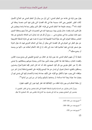 ّ‫بي‬‫ر‬‫الع‬ ‫المركز‬‫السياسات‬ ‫اسة‬‫ر‬‫ود‬ ‫لألبحاث‬
11
‫في‬ ‫لوك‬ ‫جون‬ ‫يقول‬ّ‫ل‬‫يس‬ ‫من‬ ‫أول‬ ‫"إني‬ :‫المدني‬ ‫الحكم‬ ‫عن‬ ‫دفاعه‬ّ‫بأن‬ ‫م‬‫األصيل‬ ‫العالج‬ ‫هو‬ ‫المدني‬ ‫الحكم‬
ً‫حق‬ ‫جسيمة‬ ‫آفات‬ ‫وهي‬ ‫الطبيعي‬ ‫الطور‬ ‫آلفات‬ً‫خصم‬ ‫ء‬‫المر‬ ‫فيها‬ ‫يكون‬ ‫التي‬ ‫القضايا‬ ‫تلك‬ ‫في‬ ‫ا‬‫ا‬ً‫وحكم‬‫في‬ ‫ا‬
"‫ذاته‬ ‫الوقت‬28
.:‫قوله‬ ‫في‬ ‫المدني‬ ‫الحكم‬ ‫هذا‬ ‫طبيعة‬ ‫ويصف‬"‫الذين‬ ‫فكل‬‫ويعيشو‬ ‫احدة‬‫و‬ ‫جماعة‬ ‫يؤلفون‬‫ن‬‫في‬
‫بهما‬ ‫يلوذون‬ ‫عادل‬ ‫وقضاء‬ ‫ثابت‬ ‫قانون‬ ‫ظل‬،‫المجرم‬ ‫ومعاقبة‬ ‫بينهم‬ ‫تنشأ‬ ‫التي‬ ‫الخصومات‬ ‫في‬ ‫البت‬ ‫وبوسعهما‬
ً‫مع‬ ‫يعيشون‬ ‫فإنما‬ ،‫منهم‬‫مدني‬ ‫مجتمع‬ ‫في‬ ‫ا‬...ّ‫أن‬ ‫ومع‬‫حقه‬ ‫عن‬ ‫بالمجتمع‬ ‫التحاقه‬ ‫لدى‬ ‫يتنازل‬ ‫إنما‬ ‫فرد‬ ‫كل‬
ً‫ق‬‫ر‬‫خ‬ ‫تعد‬ ‫التي‬ ‫ائم‬‫ر‬‫الج‬ ‫بمعاقبة‬ ‫الخاص‬‫تسو‬ ‫كما‬ ‫الطبيعية‬ ‫للسنة‬ ‫ا‬‫للس‬ ‫له‬‫ز‬‫تنا‬ ‫في‬ ‫فهو‬ ،‫نفسه‬ ‫له‬ ‫ل‬‫يعية‬‫ر‬‫التش‬ ‫لطة‬
ّ‫خو‬ ‫قد‬ ،‫فيها‬ ‫عي‬‫الشر‬ ‫الحاكم‬ ‫إلى‬ ‫يلجأ‬ ‫أن‬ ‫يمكن‬ ‫التي‬ ‫القضايا‬ ‫كل‬ ‫في‬ ‫ائم‬‫ر‬‫الج‬ ‫في‬ ‫النظر‬ ‫حق‬ ‫عن‬‫ل‬‫الدولة‬
ّ‫إن‬ ‫إذ‬ ،‫ذلك‬ ‫إلى‬ ‫دعت‬ ‫كلما‬ ‫أحكامها‬ ‫تنفيذ‬ ‫في‬ ‫قوته‬ ‫تسخير‬ ‫حق‬‫وضعه‬ ‫من‬ ‫ألنها‬ ،‫هو‬ ‫أحكامه‬ ‫األحكام‬ ‫تلك‬
‫ممثليه‬ ‫وضع‬ ‫أو‬"29
.
ً‫ذ‬‫إ‬ ‫نلحظ‬‫ا‬ّ‫أن‬‫القانون‬ ‫يسوده‬ ‫وضع‬ ‫إلى‬ ‫الطبيعي‬ ‫الوضع‬ ‫من‬ ‫انتقال‬ ‫هو‬ ‫لوك‬ ‫جون‬ ‫عند‬ ‫المدني‬ ‫الحكم‬ ‫مفهوم‬
‫العادل‬ ‫القضاء‬‫و‬،‫يتسنى‬ ‫ال‬‫و‬ ،‫وممتلكاتهم‬ ‫ياتهم‬‫ر‬‫ح‬ ‫وحماية‬ ‫الناس‬ ‫حياة‬ ‫تأمين‬ ‫بهدف‬ ‫القانون‬ ‫هذا‬ ‫تنفذ‬ ‫وسلطة‬
‫البشر‬ ‫كان‬ ‫"لما‬ ‫أنه‬ ‫ذلك‬ ،‫المجتمع‬ ‫اد‬‫ر‬‫أف‬ ‫كل‬ ‫بين‬ ‫طوعي‬ ‫اتفاق‬ ‫عبر‬ ‫إال‬ ‫ذلك‬[‫كما‬‫تقدم‬]ً‫ار‬‫ر‬‫أح‬‫ومتس‬ ‫ا‬‫اوين‬
‫دون‬ ‫آخر‬ ‫إنسان‬ ‫لسلطة‬ ‫ع‬‫الخضو‬ ‫على‬ ‫اهه‬‫ر‬‫ك‬‫ا‬‫و‬ ‫الوضع‬ ‫هذا‬ ‫عن‬ ‫إنسان‬ ‫أي‬ ‫تحويل‬ ‫استحال‬ ،‫بالطبع‬ ‫ومستقلين‬
‫إليها‬ ‫االنضمام‬‫و‬ ‫احدة‬‫و‬ ‫جماعة‬ ‫تأليف‬ ‫على‬ ‫انه‬‫ر‬‫أق‬ ‫مع‬ ‫باالتفاق‬ ‫عنها‬ ‫يعرب‬ ‫التي‬ ،‫افقته‬‫و‬‫م‬‫يت‬ ‫كي‬‫أن‬ ‫لهم‬ ‫سنى‬
ً‫مع‬ ‫ا‬‫و‬‫يعيش‬‫يستمتعو‬ ‫أو‬ ،‫مسالمة‬ ‫آمنة‬ ‫خية‬‫ر‬ ‫عيشة‬ ‫ا‬"‫أبنائها‬ ‫من‬ ‫ليس‬ ‫من‬ ‫شر‬ ‫ا‬‫و‬‫ويأمن‬ ‫الهم‬‫و‬‫بأم‬ ‫ا‬30
.
ّ‫إن‬‫اإل‬ ‫من‬ ‫انتقلت‬ ‫لوك‬ ‫جون‬ ‫لدى‬ ‫الحاكم‬ ‫سلطة‬‫طالقية‬‫إلى‬ ‫هوبز‬ ‫إليها‬ ‫نظر‬ ‫كما‬‫التقييد‬،‫ف‬:‫يقول‬
ّ‫أن‬ ‫ومع‬‫ي‬ ‫ا‬‫و‬‫كان‬ ‫التي‬ ‫التنفيذية‬ ‫السلطة‬‫و‬ ‫ية‬‫ر‬‫الح‬‫و‬ ‫اة‬‫و‬‫المسا‬ ‫عن‬ ‫لون‬‫ز‬‫يتنا‬ ‫الناس‬‫ت‬‫ا‬ ‫الطور‬ ‫في‬ ‫بها‬ ‫متعون‬‫إذ‬ ،‫لطبيعي‬
‫يعقل‬ ‫فال‬ ،‫المجتمع‬ ‫ذلك‬ ‫خير‬ ‫يقتضي‬ ‫كما‬ ‫ع‬‫الشار‬ ‫بها‬ ‫يتصرف‬ ‫كي‬ ‫إليه‬ ‫بها‬ ‫ويعهدون‬ ‫المجتمع‬ ‫إلى‬ ‫ينضمون‬
28
‫ال‬‫مرجع‬،‫نفسه‬‫ص‬111-111.
29
‫ال‬‫مرجع‬،‫نفسه‬‫ص‬199-192.
30
،‫نفسه‬ ‫المرجع‬‫ص‬121.
 