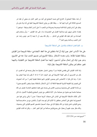 ‫اإلسالمي‬‫و‬ ‫بي‬‫ر‬‫الغ‬ ‫الفكر‬ ‫في‬ ‫المدنية‬ ‫الدولة‬ ‫مفهوم‬
10
‫شر‬ ‫تقيه‬ ‫أن‬ ‫ينبغي‬ ‫بل‬ ،‫العام‬ ‫الخير‬ ‫من‬ ‫أبعد‬ ‫إلى‬ ‫المجتمع‬ ‫نصبه‬ ‫الذي‬ ‫ع‬‫الشار‬ ‫أو‬ ‫المجتمع‬ ‫سلطة‬ ‫تمتد‬ ‫أن‬
‫آنفا‬ ‫إليها‬ ‫نا‬‫ر‬‫أش‬ ‫التي‬ ‫الثالثة‬ ‫المساوئ‬...‫ب‬ ‫ملزم‬ ‫دولة‬ ‫أية‬ ‫في‬ ‫العليا‬ ‫يعية‬‫ر‬‫التش‬ ‫السلطة‬ ‫يتولى‬ ‫من‬ ‫فكل‬ ‫وهكذا‬‫أن‬
‫تجلة‬‫ر‬‫م‬ ‫أحكام‬ ‫أساس‬ ‫على‬ ‫ال‬ ،‫الشعب‬ ‫لدى‬ ‫ومعروفة‬ ‫موضوعة‬ ‫قائمة‬ ‫ثابتة‬ ‫انين‬‫و‬‫ق‬ ‫أساس‬ ‫على‬ ‫يحكم‬-‫م‬‫ستعين‬ًً‫ا‬
‫انين‬‫و‬‫الق‬ ‫هذه‬ ‫على‬ ‫بناء‬ ‫الخصومات‬ ‫في‬ ‫الفصل‬ ‫صالحية‬ ‫لهم‬ ‫يهين‬‫ز‬‫ن‬ ‫عادلين‬ ‫بقضاة‬-‫يست‬ ‫وبأن‬‫قوى‬ ‫خدم‬
‫الجماع‬‫الداخل‬ ‫في‬ ‫انين‬‫و‬‫الق‬ ‫تلك‬ ‫تنفيذ‬ ‫أجل‬ ‫من‬ ‫ة‬...‫هو‬ :‫احد‬‫و‬ ‫غرض‬ ‫نحو‬ ‫إال‬ ‫يتجه‬ ‫ال‬ ‫أن‬ ‫يجب‬ ‫ذلك‬ ‫وكل‬
"‫العام‬ ‫ه‬‫ر‬‫وخي‬ ‫وسالمته‬ ‫الشعب‬ ‫أمان‬31
.
‫ب‬.‫السلط‬ ‫فصل‬ ‫ة‬‫فكر‬‫ات‬‫التشريعية‬ ‫السلطة‬ ‫على‬ ‫التداول‬‫و‬
‫األساس‬ ‫هذا‬ ‫على‬‫اعتب‬ّ‫أن‬ ‫لوك‬ ‫جون‬ ‫ر‬ّ‫تسن‬ ‫يعية‬‫ر‬‫تش‬ ‫سلطة‬ :‫االجتماعي‬ ‫العقد‬ ‫هذا‬ ‫في‬ ‫سلطتين‬ ‫ثمة‬‫ا‬‫انين‬‫و‬‫لق‬
ّ‫ف‬‫تن‬ ‫تنفيذية‬ ‫وسلطة‬‫ذها‬.ً‫اب‬‫و‬‫ن‬ ‫الشعب‬ ‫نصبهم‬ ‫لمن‬ ‫يع‬‫ر‬‫التش‬ ‫بسلطة‬ ‫االستئثار‬ ‫مفسدة‬ ‫ء‬‫ولدر‬‫ا‬،‫يع‬‫ر‬‫التش‬ ‫في‬ ‫عنه‬
‫أساسيين‬ ‫مبدأين‬ ‫إعمال‬ ‫إلى‬ ‫لوك‬ ‫جون‬ ‫يدعو‬:‫وثانيه‬ ،‫التنفيذية‬ ‫عن‬ ‫يعية‬‫ر‬‫التش‬ ‫السلطة‬ ‫فصل‬ ‫مبدأ‬ ‫أولهما‬‫م‬‫ا‬
‫يعية‬‫ر‬‫التش‬ ‫السلطة‬ ‫يمثلون‬ ‫لمن‬ ‫منتظم‬ ‫تغيير‬.:‫لوك‬ ‫يقول‬
‫و‬‫دوم‬ ‫تنفيذها‬ ‫يقتضي‬ ‫التي‬ ‫انين‬‫و‬‫الق‬ ‫كانت‬ ‫لما‬ًً‫لم‬ ،‫قصير‬ ‫أمد‬ ‫في‬ ‫وضعه‬ ‫يمكن‬ ‫مما‬ ‫مفعولها‬ ‫ار‬‫ر‬‫استم‬ ‫وينبغي‬ ‫ا‬
‫دائم‬ ‫الوجود‬ ‫حيز‬ ‫في‬ ‫يعية‬‫ر‬‫التش‬ ‫الهيئة‬ ‫تبقى‬ ‫أن‬ ‫ي‬‫الضرور‬ ‫من‬ ‫يكن‬ًً‫ا‬‫؛‬‫به‬ ‫تنهض‬ ‫مهمة‬ ‫لها‬ ‫يكون‬ ‫ال‬ ‫قد‬ ‫إذ‬‫ا‬
‫دائم‬ًً‫ا‬.‫تقل‬ ‫كان‬ ‫ولما‬ًّ‫تن‬ ‫لسلطة‬ ‫ذاتهم‬ ‫انين‬‫و‬‫الق‬ ‫يضعون‬ ‫الذين‬ ‫األشخاص‬ ‫د‬‫أيض‬ ‫فيذية‬ًً‫ي‬‫ر‬‫المغ‬ ‫أشد‬ ‫من‬ ‫ا‬‫ات‬
‫أبد‬ ‫التائقة‬ ‫الضعيفة‬ ‫ية‬‫ر‬‫البش‬ ‫الطبيعة‬ ‫لها‬ ‫تتعرض‬ ‫التي‬ًً‫أل‬ ‫يبتغون‬ ‫بحيث‬ ،‫بالسلطة‬ ‫االستئثار‬ ‫إلى‬ ‫ا‬‫ج‬‫مخر‬ ‫نفسهم‬ًً‫ا‬
‫الخاصة‬ ‫لمنفعتهم‬ ‫تنفيذه‬ ‫وفي‬ ‫وضعه‬ ‫في‬ ‫القانون‬ ‫ويسخرون‬ ‫يضعونها‬ ‫التي‬ ‫انين‬‫و‬‫الق‬ ‫طاعة‬ ‫من‬،‫ذلك‬ ‫عن‬ ‫فينجم‬
‫مصلحة‬ ‫عن‬ ‫ة‬‫ز‬‫متمي‬ ‫بهم‬ ‫خاصة‬ ‫مصلحة‬‫األصيل‬ ‫الحكومة‬‫و‬ ‫المجتمع‬ ‫غرض‬ ‫مع‬ ‫تتناقض‬ ‫األمة‬ ‫سائر‬.‫ك‬ ‫لما‬‫ان‬
‫ضبط‬ ‫ها‬‫أمور‬ ‫ضبطت‬ ‫التي‬ ‫البلدان‬ ‫في‬ ‫يعية‬‫ر‬‫التش‬ ‫فالسلطة‬ ،‫كذلك‬ ‫األمر‬ًً‫حسن‬ ‫ا‬ًً‫خ‬ ‫فيها‬ ‫اعى‬‫ر‬‫ي‬ ‫التي‬‫و‬ ‫ا‬‫ير‬
‫بصالحية‬ ‫عداهم‬ ‫من‬ ‫مع‬ ‫بالتعاون‬ ‫أو‬ ‫ذاتهم‬ ‫بحد‬ ‫لهم‬ ‫كان‬ ‫ا‬‫و‬‫التأم‬ ‫إذا‬ ‫مختلفين‬ ‫أشخاص‬ ‫على‬ ‫تخلع‬ ‫إنما‬ ‫ع‬‫المجمو‬
‫القو‬ ‫وضع‬،‫وضعوها‬ ‫التي‬ ‫انين‬‫و‬‫للق‬ ‫أنفسهم‬ ‫خاضعين‬ ‫ا‬‫و‬‫أصبح‬ ،‫سبيله‬ ‫في‬ ‫كل‬ ‫ا‬‫و‬‫ق‬‫ر‬‫وتف‬ ‫ذلك‬ ‫من‬ ‫ا‬‫و‬‫غ‬‫فر‬ ‫فمتى‬ ،‫انين‬
‫العام‬ ‫الخير‬ ‫أجل‬ ‫من‬ ‫صالحة‬ ‫انين‬‫و‬‫ق‬ ‫وضع‬ ‫على‬ ‫ا‬‫و‬‫يعمل‬ ‫أن‬ ‫عليهم‬ ‫جديد‬ ‫حافز‬ ‫وذلك‬...‫القو‬ ‫كانت‬ ‫لما‬ ‫ولكن‬‫انين‬
31
‫الم‬‫رجع‬،‫نفسه‬‫ص‬911-911.
 