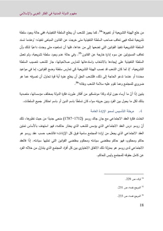 ‫اإلسالمي‬‫و‬ ‫بي‬‫ر‬‫الغ‬ ‫الفكر‬ ‫في‬ ‫المدنية‬ ‫الدولة‬ ‫مفهوم‬
19
"‫ها‬‫تغيير‬ ‫أو‬ ‫يعية‬‫ر‬‫التش‬ ‫الهيئة‬ ‫خلع‬ ‫من‬34
.‫كما‬‫للشعب‬ ‫يجوز‬‫التنفيذية‬ ‫السلطة‬ ‫يخلع‬ ‫أن‬‫ف‬ ،‫سل‬ ‫وجود‬ ‫حالة‬ ‫في‬‫طة‬
‫ع‬ ‫خرجت‬ ‫متى‬ ‫التنفيذية‬ ‫السلطة‬ ‫صاحب‬ ‫تعاقب‬ ‫فهي‬ ‫تمثله‬ ‫يعية‬‫ر‬‫تش‬‫تنفيذه‬ ‫المبتغى‬ ‫القانون‬ ‫ن‬‫تسند‬ ‫"وعندما‬ :
ً‫داعي‬ ‫وجدت‬ ‫متى‬ ‫تستعيده‬ ‫أن‬ ‫فلها‬ ،‫عداها‬ ‫من‬ ‫إلى‬ ‫تضعها‬ ‫التي‬ ‫انين‬‫و‬‫الق‬ ‫تنفيذ‬ ‫يعية‬‫ر‬‫التش‬ ‫السلطة‬‫ا‬‫أن‬‫و‬ ‫لذلك‬
"‫القانون‬ ‫عن‬ ‫خارجة‬ ‫ة‬‫ر‬‫إدا‬ ‫سوء‬ ‫عن‬ ‫المسؤولين‬ ‫تعاقب‬35
.‫تعمل‬ ‫ولم‬ ،‫يعية‬‫ر‬‫تش‬ ‫سلطة‬ ‫وجود‬ ‫عدم‬ ‫حالة‬ ‫وفي‬
‫إيجادها‬ ‫على‬ ‫التنفيذية‬ ‫السلطة‬‫السلطة‬ ‫تنصيب‬ ‫للشعب‬ ‫جاز‬ ،‫صالحياتها‬ ‫لتمارس‬ ‫استدعائها‬‫و‬ ‫باالنتخاب‬
‫يعية‬‫ر‬‫التش‬ ‫الهيئة‬ ‫نصب‬ ‫قد‬ ‫الشعب‬ ‫كان‬ ‫لما‬ ‫"إذ‬ ،‫يعية‬‫ر‬‫التش‬‫ا‬‫و‬‫م‬ ‫في‬ ‫إما‬ ،‫انين‬‫و‬‫الق‬ ‫وضع‬ ‫سلطة‬ ‫تمارس‬ ‫كي‬‫عيد‬
‫هو‬ ‫عما‬ ‫فه‬‫ر‬‫تص‬ ‫أن‬ ‫تحاول‬ ‫قوة‬ ‫أية‬ ‫عنوة‬ ‫يخلع‬ ‫أن‬ ‫الحق‬ ‫فللشعب‬ ،‫ذلك‬ ‫إلى‬ ‫الحاجة‬ ‫تدعو‬ ‫عندما‬ ‫أو‬ ‫محددة‬
‫لل‬ ‫ي‬‫ضرور‬‫وبقا‬ ‫الشعب‬ ‫سالمة‬ ‫عليه‬ ‫تقوم‬ ‫وعما‬ ‫مجتمع‬‫ئ‬"‫ه‬36
.
‫ي‬ً‫ذ‬‫إ‬ ‫تبين‬‫ا‬ّ‫أن‬‫طور‬ ‫أفكار‬ ‫من‬ ‫مونتسكيو‬ ‫وكذا‬ ‫لوك‬ ‫جون‬ ‫أرساه‬ ‫ما‬‫ت‬‫مؤسساتها‬ ‫بمختلف‬ ‫الدولة‬ ‫ة‬‫ر‬‫فك‬،‫متصدي‬‫ة‬
ً‫ط‬‫تسل‬ ‫كان‬ ‫اء‬‫و‬‫س‬ ‫يته‬‫ر‬‫ح‬ ‫وبين‬ ‫الفرد‬ ‫بين‬ ‫يحول‬ ‫ما‬ ‫لكل‬ ‫بذلك‬‫احتكار‬ ‫باسم‬ ‫أو‬ ‫الدين‬ ‫باسم‬ ‫ا‬‫جمي‬‫ع‬.‫السلطات‬
‫لسمو‬ ‫التأسيس‬ ‫مرحلة‬‫العامة‬ ‫ادة‬‫ر‬‫اإل‬
‫اتخذت‬‫مع‬ ‫االجتماعي‬ ‫العقد‬ ‫ة‬‫ر‬‫فك‬‫جاك‬ ‫جان‬‫روسو‬(0104-0161)ً‫جديد‬ ‫منحى‬‫ذلك‬ ،‫ها‬‫تطور‬ ‫حيث‬ ‫من‬ ‫ا‬
ّ‫أن‬‫تمتين‬ ‫باألساس‬ ‫استهدف‬ ‫فهو‬ ،‫حاكمه‬ ‫يختار‬ ‫الذي‬ ‫للشعب‬ ‫يؤسس‬ ‫الذي‬ ‫االجتماعي‬ ‫العقد‬ ‫درس‬ ‫روسو‬
‫ادات‬‫ر‬‫اإل‬ ‫كل‬ ‫فوق‬ ‫سامية‬ ‫المجتمع‬ ‫ادة‬‫ر‬‫إ‬ ‫من‬ ‫يجعل‬ ‫الذي‬ ‫االجتماعي‬ ‫العقد‬‫؛‬‫ف‬‫هو‬ ‫روسو‬ ‫عقد‬ ‫حسب‬ ‫الشعب‬
،‫ومحكوم‬ ‫حاكم‬‫ف‬‫سيادته‬ ‫تمليها‬ ‫التي‬ ‫انين‬‫و‬‫الق‬ ‫بمقتضى‬ ‫ومحكوم‬ ‫سيادته‬ ‫بمقتضى‬ ‫حاكم‬ ‫هو‬.ً‫ذ‬‫إ‬‫ا‬‫فالعقد‬
‫هو‬ ‫روسو‬ ‫لدى‬ ‫االجتماعي‬‫لة‬‫ز‬‫بمن‬‫الفرد‬ ‫خالله‬ ‫من‬ ‫يتنازل‬ ‫الذي‬ ‫المجتمع‬ ‫اد‬‫ر‬‫أف‬ ‫كل‬ ‫بين‬ ‫ي‬‫االختيار‬ ‫االتفاق‬ ‫ذلك‬
‫للحاكم‬ ‫وليس‬ ‫للمجتمع‬ ‫حقوقه‬ ‫كامل‬ ‫عن‬.
34
‫ص‬ ،‫لوك‬992.
35
،‫نفسه‬ ‫المرجع‬‫ص‬931.
36
،‫نفسه‬ ‫المرجع‬‫ص‬933.
 