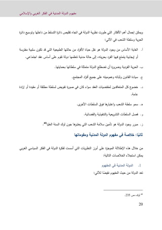 ‫اإلسالمي‬‫و‬ ‫بي‬‫ر‬‫الغ‬ ‫الفكر‬ ‫في‬ ‫المدنية‬ ‫الدولة‬ ‫مفهوم‬
90
‫ة‬‫ر‬‫دائ‬ ‫وتوسيع‬ ‫داخلها‬ ‫من‬ ‫التسلط‬ ‫ة‬‫ر‬‫دائ‬ ‫تقليص‬ ‫اتجاه‬ ‫في‬ ‫الدولة‬ ‫ية‬‫ر‬‫نظ‬ ‫طورت‬ ‫التي‬ ‫األفكار‬ ‫أهم‬ ‫إجمال‬ ‫ويمكن‬
‫في‬ ‫الشعب‬ ‫وسلطة‬ ‫ية‬‫ر‬‫الح‬‫اآلتي‬:
‫أ‬.‫مفترسة‬ ‫سلبية‬ ‫تكون‬ ‫قد‬ ‫التي‬ ‫الطبيعية‬ ‫حالتها‬ ‫من‬ ‫اد‬‫ر‬‫األف‬ ‫حياة‬ ‫نقل‬ ‫هو‬ ‫الدولة‬ ‫وجود‬ ‫من‬ ‫األساس‬ ‫الغاية‬
‫الفر‬ ‫فيها‬ ‫يتمتع‬ ‫إيجابية‬ ‫أو‬‫اجتماعي‬ ‫عقد‬ ‫أساس‬ ‫على‬ ‫تقوم‬ ‫دولة‬ ‫تنظمها‬ ‫مدنية‬ ‫حالة‬ ‫إلى‬ ،‫يته‬‫ر‬‫بح‬ ‫د‬.
‫ب‬.‫بحمايتها‬ ‫سلطاتها‬ ‫في‬ ‫متمثلة‬ ‫الدولة‬ ‫تضطلع‬ ‫أن‬ ‫ة‬‫ر‬‫وضرو‬ ‫الفردية‬ ‫ية‬‫ر‬‫الح‬.
‫ج‬.‫على‬ ‫وعموميته‬ ‫وثباته‬ ‫القانون‬ ‫سيادة‬‫جميع‬‫المجتمع‬ ‫اد‬‫ر‬‫أف‬.
‫د‬.‫أو‬ ‫مطلقة‬ ‫لسلطة‬ ‫تفويض‬ ‫ة‬‫ر‬‫صو‬ ‫في‬ ‫كان‬ ‫اء‬‫و‬‫س‬ ‫العقد‬ ‫لمقتضيات‬ ‫المتعاقدين‬ ‫كل‬ ‫ع‬‫خضو‬‫مقي‬‫ادة‬‫ر‬‫إ‬ ‫أو‬ ‫دة‬
‫عامة‬.
‫ه‬.‫ى‬‫األخر‬ ‫السلطات‬ ‫فوق‬ ‫ها‬‫اعتبار‬‫و‬ ‫الشعب‬ ‫سلطة‬ ‫سمو‬.
‫و‬.‫القضائية‬‫و‬ ‫التنفيذية‬‫و‬ ‫يعية‬‫ر‬‫التش‬ ‫السلطات‬ ‫فصل‬.
‫ز‬.‫العليا‬ ‫السنة‬ ‫لوك‬ ‫جون‬ ‫ها‬‫يعتبر‬ ‫التي‬ ‫الشعب‬ ‫سالمة‬ ‫تأمين‬ ‫هو‬ ‫الدولة‬ ‫وجود‬ ‫مبرر‬40
.
ً‫ثاني‬‫ا‬:‫المدنية‬ ‫الدولة‬ ‫مفهوم‬ ‫في‬ ‫خالصة‬‫ومقومات‬‫ها‬
‫اإلطاللة‬ ‫هذه‬ ‫خالل‬ ‫من‬‫بي‬‫ر‬‫الغ‬ ‫السياسي‬ ‫الفكر‬ ‫في‬ ‫الدولة‬ ‫ة‬‫ر‬‫لفك‬ ‫أسست‬ ‫التي‬ ‫يات‬‫ر‬‫النظ‬ ‫أبرز‬ ‫على‬ ‫ة‬‫ز‬‫الموج‬
:‫التالية‬ ‫الخالصات‬ ‫استجالء‬ ‫يمكن‬
‫المدنية‬ ‫الدولة‬‫المفهوم‬ ‫في‬
‫المفهوم‬ ‫حيث‬ ‫من‬ ‫الدولة‬ ‫تعد‬ً‫نقيض‬‫ا‬‫لآل‬‫ت‬:‫ي‬
40
‫ص‬ ،‫لوك‬931.
 