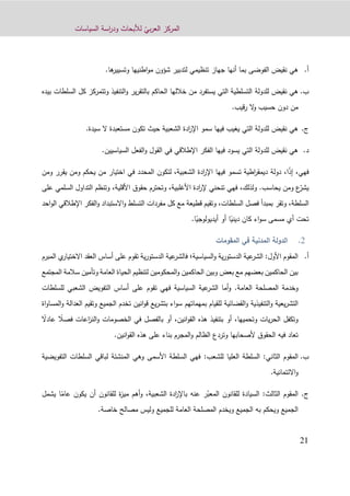 ّ‫بي‬‫ر‬‫الع‬ ‫المركز‬‫السياسات‬ ‫اسة‬‫ر‬‫ود‬ ‫لألبحاث‬
91
‫أ‬.‫الفوضى‬ ‫نقيض‬ ‫هي‬‫أنها‬ ‫بما‬‫اطنيها‬‫و‬‫م‬ ‫شؤون‬ ‫لتدبير‬ ‫تنظيمي‬ ‫جهاز‬‫وتسيير‬.‫ها‬
‫ب‬.‫للدولة‬ ‫نقيض‬ ‫هي‬‫السلط‬ ‫كل‬ ‫وتتمركز‬ ‫التنفيذ‬‫و‬ ‫ير‬‫ر‬‫بالتق‬ ‫الحاكم‬ ‫خاللها‬ ‫من‬ ‫يستفرد‬ ‫التي‬ ‫التسلطية‬‫ا‬‫ت‬‫بيده‬
‫من‬‫قيب‬‫ر‬ ‫ال‬‫و‬ ‫حسيب‬ ‫دون‬.
‫ج‬.‫الشعبية‬ ‫ادة‬‫ر‬‫اإل‬ ‫سمو‬ ‫فيها‬ ‫يغيب‬ ‫التي‬ ‫للدولة‬ ‫نقيض‬ ‫هي‬‫تكون‬ ‫حيث‬‫سيدة‬ ‫ال‬ ‫مستعبدة‬.
‫د‬.‫السياسيين‬ ‫الفعل‬‫و‬ ‫القول‬ ‫في‬ ‫اإلطالقي‬ ‫الفكر‬ ‫فيها‬ ‫يسود‬ ‫التي‬ ‫للدولة‬ ‫نقيض‬ ‫هي‬.
‫فهي‬،‫إ‬ً‫ذ‬،‫ا‬‫الشعبية‬ ‫ادة‬‫ر‬‫اإل‬ ‫فيها‬ ‫تسمو‬ ‫اطية‬‫ر‬‫ديمق‬ ‫دولة‬،‫ل‬‫تكون‬‫ومن‬ ‫يقرر‬ ‫ومن‬ ‫يحكم‬ ‫من‬ ‫اختيار‬ ‫في‬ ‫المحدد‬
ّ‫يشر‬‫يحاسب‬ ‫ومن‬ ‫ع‬.‫و‬‫لذلك‬‫ف‬ ،‫األغلبية‬ ‫ادة‬‫ر‬‫إل‬ ‫تنحني‬ ‫هي‬،‫األقلية‬ ‫حقوق‬ ‫وتحترم‬،‫ال‬ ‫التداول‬ ‫وتنظم‬‫على‬ ‫سلمي‬
‫السلطة‬،‫السلط‬ ‫فصل‬ ‫بمبدأ‬ ‫وتقر‬‫ات‬‫قطيعة‬ ‫وتقيم‬ ،‫مفردات‬ ‫كل‬ ‫مع‬‫اال‬‫و‬ ‫التسلط‬‫اإل‬ ‫الفكر‬‫و‬ ‫ستبداد‬‫احد‬‫و‬‫ال‬ ‫طالقي‬
‫مسمى‬ ‫أي‬ ‫تحت‬‫اء‬‫و‬‫س‬ً‫ديني‬ ‫كان‬‫أو‬ ‫ا‬‫أ‬ً‫يديولوجي‬.‫ا‬
‫المقومات‬ ‫في‬ ‫المدنية‬ ‫الدولة‬
‫أ‬.‫السياسية‬‫و‬ ‫ية‬‫ر‬‫الدستو‬ ‫عية‬‫الشر‬ :‫األول‬ ‫المقوم‬‫؛‬‫ال‬ ‫ي‬‫االختيار‬ ‫العقد‬ ‫أساس‬ ‫على‬ ‫تقوم‬ ‫ية‬‫ر‬‫الدستو‬ ‫عية‬‫فالشر‬‫مبرم‬
‫المجتمع‬ ‫سالمة‬ ‫وتأمين‬ ‫العامة‬ ‫الحياة‬ ‫لتنظيم‬ ‫المحكومين‬‫و‬ ‫الحاكمين‬ ‫وبين‬ ‫بعض‬ ‫مع‬ ‫بعضهم‬ ‫الحاكمين‬ ‫بين‬
‫وخدمة‬‫المصلحة‬‫العام‬.‫ة‬‫للسلطات‬ ‫الشعبي‬ ‫التفويض‬ ‫أساس‬ ‫على‬ ‫تقوم‬ ‫فهي‬ ‫السياسية‬ ‫عية‬‫الشر‬ ‫أما‬‫و‬
‫و‬ ‫التنفيذية‬‫و‬ ‫يعية‬‫ر‬‫التش‬‫للقيام‬ ‫القضائية‬‫بمهماتهم‬‫ال‬ ‫وتقيم‬ ‫الجميع‬ ‫تخدم‬ ‫انين‬‫و‬‫ق‬ ‫يع‬‫ر‬‫بتش‬ ‫اء‬‫و‬‫س‬‫اة‬‫و‬‫المسا‬‫و‬ ‫عدالة‬
ً‫فصال‬ ‫اعات‬‫ز‬‫الن‬‫و‬ ‫الخصومات‬ ‫في‬ ‫بالفصل‬ ‫أو‬ ،‫انين‬‫و‬‫الق‬ ‫هذه‬ ‫بتنفيذ‬ ‫أو‬ ،‫وتحميها‬ ‫يات‬‫ر‬‫الح‬ ‫وتكفل‬ً‫عادال‬
.‫انين‬‫و‬‫الق‬ ‫هذه‬ ‫على‬ ‫بناء‬ ‫المجرم‬‫و‬ ‫الظالم‬ ‫وتردع‬ ‫ألصحابها‬ ‫الحقوق‬ ‫فيه‬ ‫تعاد‬
‫ب‬.:‫الثاني‬ ‫المقوم‬‫للشعب‬ ‫العليا‬ ‫السلطة‬:‫التفويضية‬ ‫السلطات‬ ‫لباقي‬ ‫المنشئة‬ ‫وهي‬ ‫األسمى‬ ‫السلطة‬ ‫فهي‬
.‫االئتمانية‬‫و‬
‫ج‬.ّ‫المعب‬ ‫للقانون‬ ‫السيادة‬ :‫الثالث‬ ‫المقوم‬‫عنه‬ ‫ر‬‫ب‬‫الشعبية‬ ‫ادة‬‫ر‬‫اإل‬،ً‫عام‬ ‫يكون‬ ‫أن‬ ‫للقانون‬ ‫ة‬‫ز‬‫مي‬ ‫أهم‬‫و‬‫ا‬‫يشمل‬
.‫خاصة‬ ‫مصالح‬ ‫وليس‬ ‫للجميع‬ ‫العامة‬ ‫المصلحة‬ ‫ويخدم‬ ‫الجميع‬ ‫به‬ ‫ويحكم‬ ‫الجميع‬
 