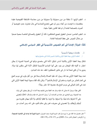 ‫اإلسالمي‬‫و‬ ‫بي‬‫ر‬‫الغ‬ ‫الفكر‬ ‫في‬ ‫المدنية‬ ‫الدولة‬ ‫مفهوم‬
99
‫د‬.‫سلطة‬ ‫ال‬ :‫ابع‬‫ر‬‫ال‬ ‫المقوم‬‫من‬‫مسؤولية‬ ‫ال‬‫و‬ ‫مسؤولية‬ ‫دون‬‫من‬‫محاسبة‬ ‫دون‬‫؛‬‫مقيدة‬ ‫التفويضية‬ ‫فالسلطة‬
‫أجله‬ ‫من‬ ‫فوضت‬ ‫ما‬ ‫بمقتضيات‬،،‫ثم‬ ‫ومن‬‫ف‬‫أو‬ ‫تفويضها‬ ‫حدود‬ ‫تجاوزت‬ ‫حال‬ ‫في‬ ‫للمحاسبة‬ ‫تخضع‬ ‫هي‬
ً‫ذ‬‫تنفي‬ ‫القانون‬ ‫تنفذ‬ ‫لم‬ ‫أو‬ ‫العامة‬ ‫بالمصلحة‬ ‫أضرت‬ً‫سليم‬ ‫ا‬.‫ا‬
‫ه‬.‫ل‬ ‫الحقوق‬ ‫ضمان‬ :‫الخامس‬ ‫المقوم‬‫المتعاقدين‬ ‫جميع‬‫؛‬ّ‫أن‬ ‫ذلك‬ً‫ضمني‬ ‫محمية‬ ‫الخاصة‬ ‫المصالح‬‫و‬ ‫الحقوق‬‫ا‬
.‫العامة‬ ‫المصلحة‬ ‫حفظ‬ ‫على‬ ‫الحرص‬ ‫خالل‬ ‫من‬
ً‫ث‬‫ثال‬‫ا‬:/‫الدولة‬‫اإلسالمي‬ ‫السياسي‬ ‫الفكر‬ ‫في‬ ‫التأسيسية‬ ‫النصوص‬ ‫أهم‬ ‫في‬ ‫اإلمامة‬
‫تأسيسية‬ ‫مرجعية‬ ‫مقدمات‬
‫أ‬.‫والثانية‬ ‫األولى‬ ‫العقبة‬ ‫بيعتا‬ :‫األولى‬ ‫المقدمة‬:‫دولتها‬ ‫ستصنع‬ ‫التي‬ ‫لألمة‬ ‫تأسيس‬
‫المدينة‬ ‫في‬ ‫دولتها‬ ‫ستصنع‬ ‫التي‬ ‫األمة‬ ‫انبثاق‬ ‫أساس‬ ‫الثانية‬‫و‬ ‫األولى‬ ‫العقبة‬ ‫بيعتا‬ ‫تشكل‬‫ال‬‫ة؛‬‫ر‬‫منو‬‫يمكن‬ ‫إذ‬
‫بنود‬ ‫من‬ ‫البيعتان‬ ‫تلك‬ ‫ته‬‫ر‬‫أق‬ ‫ما‬ ‫اعتبار‬‫أنها‬ ‫على‬‫دولة‬ ‫لها‬ ‫ستكون‬ ‫التي‬ ‫األمة‬ ‫لتشكل‬ ‫التأسيسية‬ ‫المبادئ‬.
‫دار‬ ‫لما‬ ‫لمحة‬ ‫نلقي‬ ‫أن‬ ‫بنا‬ ‫ي‬‫وحر‬‫المحطتين‬ ‫هاتين‬ ‫في‬‫؛‬‫المبادئ‬ ‫هذه‬ ‫عند‬ ‫لنقف‬.
ٍ‫نفر‬ ‫بستة‬ ‫السالم‬‫و‬ ‫الصالة‬ ‫عليه‬ ‫اهلل‬ ‫رسول‬ ‫لقاء‬ ‫بعد‬ ‫األولى‬ ‫العقبة‬ ‫بيعة‬ ‫تمت‬‫ف‬ ‫يثرب‬ ‫أهل‬ ‫من‬‫الحج‬ ‫موسم‬ ‫ي‬
‫ا‬‫و‬‫فأسلم‬ ‫اإلسالم‬ ‫إلى‬ ‫ودعاهم‬ ،‫النبوة‬ ‫من‬ ‫العاشر‬ ‫العام‬ ‫في‬41
‫وكان‬ ،ً‫ممهد‬ ‫اللقاء‬ ‫ذلك‬‫التي‬ ‫األولى‬ ‫العقبة‬ ‫لبيعة‬ ‫ا‬
‫العام‬ ‫في‬ ‫تمت‬ً‫رجال‬ ‫عشر‬ ‫اثنا‬ ‫ها‬‫حضر‬ ‫وقد‬ ‫الحج‬ ‫موسم‬ ‫في‬ ‫الي‬‫و‬‫الم‬:
‫لت‬‫ز‬‫ن‬ ‫التي‬ ‫بيعتهن‬ ‫وفق‬ ‫أي‬ ،‫النساء‬ ‫بيعة‬ ‫فبايعوه‬ ‫بمنى‬ ‫العقبة‬ ‫عند‬ ‫وسلم‬ ‫عليه‬ ‫اهلل‬ ‫صلى‬ ‫اهلل‬ ‫برسول‬ ‫الء‬‫ؤ‬‫ه‬ ‫التقى‬
‫الحديبية‬ ‫بعد‬‫أن‬ ‫الصامت‬ ‫بن‬ ‫عبادة‬ ‫عن‬ ‫ي‬‫البخار‬ ‫روى‬ ،ًّ‫قال‬ ‫وسلم‬ ‫عليه‬ ‫اهلل‬ ‫صلى‬ ‫اهلل‬ ‫رسول‬:"‫ت‬‫بايعوني‬ ‫ا‬‫و‬‫عال‬
‫على‬‫ب‬ ‫تفترونه‬ ‫ببهتان‬ ‫ا‬‫و‬‫تأت‬ ‫ال‬‫و‬ ،‫الدكم‬‫و‬‫أ‬ ‫ا‬‫و‬‫تقتل‬ ‫ال‬‫و‬ ،‫ا‬‫و‬‫ن‬‫ز‬‫ت‬ ‫ال‬‫و‬ ،‫ا‬‫و‬‫ق‬‫ر‬‫تس‬ ‫ال‬‫و‬ ،‫ا‬ً‫شيئ‬ ‫باهلل‬ ‫ا‬‫و‬‫تشرك‬ ‫أال‬‫ين‬
‫وف‬ ‫فمن‬ ،‫معروف‬ ‫في‬ ‫تعصوني‬ ‫ال‬‫و‬ ،‫أرجلكم‬‫و‬ ‫أيديكم‬‫ى‬‫من‬ ‫أصاب‬ ‫ومن‬ ،‫اهلل‬ ‫على‬ ‫ه‬‫ر‬‫فأج‬ ‫منكم‬
41
‫في‬ ‫اللقاء‬ ‫هذا‬ ‫تفاصيل‬ ‫انظر‬‫الصويان‬ ‫محمد‬ ،‫النبوية‬ ‫ة‬‫ر‬‫السي‬ ‫كتب‬ ‫جل‬ ‫ترويه‬ ‫ما‬‫الصحي‬ ‫األحاديث‬ ‫في‬ ‫جاءت‬ ‫كما‬ ‫النبوية‬ ‫ة‬‫السير‬ ،‫حة‬،
‫ج‬1:‫ياض‬‫ر‬‫(ال‬‫العبيكان‬‫للنشر‬،‫ط‬3،9002)،‫ص‬123-120‫و‬ ،122-190.
 