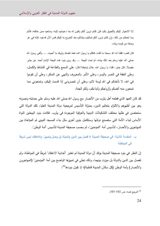 ‫اإلسالمي‬‫و‬ ‫بي‬‫ر‬‫الغ‬ ‫الفكر‬ ‫في‬ ‫المدنية‬ ‫الدولة‬ ‫مفهوم‬
91
‫فأنتم‬ ،‫خالفه‬ ‫ممن‬ ‫ومانعوه‬ ،‫إليه‬ ‫دعوتموه‬ ‫بما‬ ‫له‬ ‫افون‬‫و‬ ‫أنكم‬ ‫ترون‬ ‫كنتم‬ ‫فإن‬ ،‫بكم‬ ‫اللحوق‬‫و‬ ‫إليكم‬ ‫االنحياز‬ ‫إال‬
‫ذلك‬ ‫من‬ ‫تحملتم‬ ‫وما‬.‫فدعوه‬ ‫اآلن‬ ‫فمن‬ ‫إليكم‬ ‫به‬ ‫ج‬‫الخرو‬ ‫بعد‬ ‫وخاذلوه‬ ‫وه‬‫م‬ِ‫ل‬ْ‫س‬‫م‬ ‫أنكم‬ ‫ترون‬ ‫كنتم‬ ‫ن‬‫ا‬‫و‬.‫عز‬ ‫في‬ ‫فإنه‬
‫وبلده‬ ‫قومه‬ ‫من‬ ‫ومنعة‬.
‫كعب‬ ‫قال‬:‫له‬ ‫فقلنا‬:‫أحببت‬ ‫ما‬ ‫بك‬‫ر‬‫ول‬ ‫لنفسك‬ ‫فخذ‬ ،‫اهلل‬ ‫رسول‬ ‫يا‬ ‫فتكلم‬ ،‫قلت‬ ‫ما‬ ‫سمعنا‬ ‫قد‬...‫اهلل‬ ‫رسول‬ ‫ألقى‬‫و‬
‫البيعة‬ ‫تمت‬ ‫ثم‬ ،‫بيانه‬ ‫ذلك‬ ‫بعد‬ ‫وسلم‬ ‫عليه‬ ‫اهلل‬ ‫صلى‬...‫جابر‬ ‫عن‬ ‫أحمد‬ ‫اإلمام‬ ‫البيعة‬ ‫هذه‬ ‫بنود‬ ‫روى‬ ‫وقد‬
ً‫مفصال‬.‫جابر‬ ‫قال‬:‫قلنا‬:‫نبايعك‬ ‫عالم‬ ،‫اهلل‬ ‫رسول‬ ‫يا‬‫؟‬‫قال‬:‫الكسل‬‫و‬ ‫النشاط‬ ‫في‬ ‫الطاعة‬‫و‬ ‫السمع‬ ‫على‬،
‫المنكر‬ ‫عن‬ ‫النهي‬‫و‬ ‫بالمعروف‬ ‫األمر‬ ‫وعلى‬ ،‫اليسر‬‫و‬ ‫العسر‬ ‫في‬ ‫النفقة‬ ‫وعلى‬‫ت‬ ‫أن‬ ‫وعلى‬ ،‫ا‬‫و‬‫قوم‬
‫مما‬ ‫وتمنعوني‬ ،‫إليكم‬ ‫قدمت‬ ‫إذا‬ ‫تنصروني‬ ‫أن‬ ‫وعلى‬ ،‫الئم‬ ‫لومة‬ ‫اهلل‬ ‫في‬ ‫تأخذكم‬ ‫ال‬ ،‫اهلل‬ ‫في‬
‫أنف‬ ‫منه‬ ‫تمنعون‬.‫الجنة‬ ‫ولكم‬ ،‫أبناءكم‬‫و‬ ‫اجكم‬‫و‬‫أز‬‫و‬ ‫سكم‬
‫األنصار‬ ‫من‬ ‫يثرب‬ ‫أهل‬ ‫قطعه‬ ‫الذي‬ ‫العهد‬ ‫كان‬ ‫لقد‬‫مع‬‫وسلم‬ ‫عليه‬ ‫اهلل‬ ‫صلى‬ ‫اهلل‬ ‫رسول‬‫حماي‬ ‫على‬‫ته‬‫ته‬‫ر‬‫ونص‬
‫الدين‬ ‫بتعاليم‬ ‫ام‬‫ز‬‫االلت‬‫و‬ ‫هم‬‫أظهر‬ ‫بين‬ ‫وهو‬‫لة‬‫ز‬‫بمن‬ ،‫التي‬ ‫الدولة‬ ‫تلك‬ ،‫العليا‬ ‫المدينة‬ ‫دولة‬ ‫لمرجعية‬ ‫التأسيس‬
‫قية‬‫ر‬‫الع‬‫و‬ ‫الدينية‬ ‫التشكيالت‬ ‫مختلف‬ ‫ظلها‬ ‫في‬ ‫ستحتضن‬‫في‬ ‫الموجودة‬‫يثرب‬.‫بنو‬ ‫فكانت‬‫د‬‫ا‬‫لبيعتين‬‫اة‬‫و‬‫الن‬
‫وستكتمل‬ ‫دولتها‬ ‫ستصنع‬ ‫التي‬ ‫األمة‬ ‫لبناء‬ ‫األساس‬‫بنوى‬‫ى‬‫أخر‬‫مثل‬‫ب‬ ‫اخاة‬‫ؤ‬‫الم‬ ‫ثم‬ ‫النبوي‬ ‫المسجد‬ ‫بناء‬‫ين‬
‫أمة‬ ‫لتأسيس‬ ،‫األنصار‬‫و‬ ‫ين‬‫ر‬‫المهاج‬‫"المؤمنين‬‫ثم‬ ،"‫بحسب‬‫لتأسيس‬ ‫المدينة‬ ‫صحيفة‬"‫أمة‬"‫الوطن‬.
‫ب‬.:‫الثانية‬ ‫المقدمة‬‫وتمييز‬ ‫وصل‬ ‫بل‬ ‫الدولة‬‫و‬ ‫الدين‬ ‫بين‬ ‫فصل‬ ‫ل‬ ‫المدينة‬ ‫صحيفة‬ ‫في‬،‫ليس‬ ‫العتقاد‬‫و‬ً‫ط‬‫شر‬‫ا‬
‫اطنة‬‫و‬‫الم‬ ‫في‬
ّ‫إن‬‫المدين‬ ‫صحيفة‬ ‫بنود‬ ‫في‬ ‫النظر‬ّ‫أن‬ ‫يؤكد‬ ‫ة‬ً‫ط‬‫شر‬ "‫االعتقاد‬ ‫"أحادية‬ ‫تعتبر‬ ‫لم‬ ‫المدينة‬ ‫دولة‬‫في‬ ‫ا‬،‫اطنة‬‫و‬‫الم‬‫ولم‬
‫(المهاجرون‬ "‫"المؤمنين‬ ‫أمة‬ ‫بين‬ ‫اضح‬‫و‬‫ال‬ ‫ها‬‫تمييز‬ ‫في‬ ‫تجلى‬ ‫وذلك‬ ،‫بينهما‬ ‫ميزت‬ ‫بل‬ ‫الدولة‬‫و‬ ‫الدين‬ ‫بين‬ ‫تفصل‬
)‫قاطبة‬ ‫المدينة‬ ‫سكان‬ ‫(كل‬ ‫الوطن‬ ‫أمة‬‫و‬ )‫األنصار‬‫و‬‫إذ‬ ‫؛‬‫بنودها‬ ‫تقول‬44
:
44
‫ال‬‫مرجع‬‫نفسه‬‫ص‬ ،129-123.
 