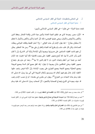 ‫اإلسالمي‬‫و‬ ‫بي‬‫ر‬‫الغ‬ ‫الفكر‬ ‫في‬ ‫المدنية‬ ‫الدولة‬ ‫مفهوم‬
90
:‫المقومات‬‫و‬ ‫المعاني‬ ‫في‬‫اإلسالمي‬ ‫السياسي‬ ‫الفكر‬ ‫في‬ ‫الدولة‬
‫أ‬.‫اإلسالمي‬ ‫السياسي‬ ‫الفكر‬ ‫في‬ ‫الدولة‬ ‫مدنية‬
‫الدولة‬ ‫مدنية‬ ‫تتحدد‬–‫نا‬‫ر‬‫نظ‬ ‫في‬–‫الف‬ ‫في‬:‫ين‬‫ر‬‫بأم‬ ‫اإلسالمي‬ ‫السياسي‬ ‫كر‬
،‫األول‬‫الدين‬ ‫وحفظ‬ ‫الشعائر‬ ‫قامة‬‫ا‬‫و‬ ‫الناس‬ ‫حياة‬ ‫وتأمين‬ ‫العامة‬ ‫الحياة‬ ‫تنظيم‬ ‫هو‬ ‫الذي‬ ‫وجودها‬ ‫بمبرر‬
‫األنفس‬‫و‬‫ال‬‫و‬‫األم‬‫و‬ ‫اض‬‫ر‬‫األع‬‫و‬،‫و‬‫يعني‬‫الفوضى‬ ‫غيابها‬‫؛‬ّ‫ألن‬ ‫ذلك‬‫تنت‬ ‫ال‬ ‫ال‬‫و‬‫األم‬‫و‬ ‫األنفس‬‫و‬ ‫األمن‬‫و‬ ‫"الدنيا‬‫ظم‬
"‫مطاع‬ ‫بسلطان‬ ‫إال‬-‫الي‬‫ز‬‫الغ‬ ‫حامد‬ ‫أبو‬ ‫اإلمام‬ ‫يقول‬ ‫كما‬-‫وبطلت‬ ‫اشي‬‫و‬‫الم‬ ‫وهلكت‬ ‫القحط‬ ‫"شمل‬ ‫ال‬‫ا‬‫و‬
ً‫حي‬ ‫بقي‬ ‫إن‬ ‫العلم‬‫و‬ ‫للعبادة‬ ‫أحد‬ ‫غ‬‫يتفر‬ ‫ولم‬ ‫سلب‬ ‫غلب‬ ‫كل‬ ‫وكان‬ ‫الصناعات‬"‫ا‬45
.‫يمكن‬ ‫المنظور‬ ‫هذا‬ ‫ومن‬
‫على‬ ‫المسلمين‬ ‫الفقهاء‬ ‫تشديد‬ ‫نفهم‬ ‫أن‬‫ووجوبها‬ ‫تها‬‫ر‬‫ضرو‬/‫اإلمامة‬ ‫(أي‬)‫الناس‬ ‫أمر‬ ‫الية‬‫و‬،‫ال‬ ‫أن‬‫و‬‫قيام‬
.‫بها‬ ‫إال‬ ‫الناس‬ ‫أمر‬‫و‬ ‫للدين‬‫لقد‬‫إقامتها‬ ‫وجوب‬ ‫على‬ ‫الفقهاء‬ ‫جمهور‬ ‫أجمع‬‫؛‬‫عند‬ ‫اعتبرت‬ ‫أنها‬ ‫ذلك‬‫ا‬‫إلمام‬
‫بن‬ ‫أحمد‬‫تيمي‬‫ة‬‫بها‬ ‫إال‬ ‫للدين‬ ‫قيام‬ ‫ال‬ ‫بل‬ ،‫الدين‬ ‫اجبات‬‫و‬ ‫أعظم‬ ‫"من‬"46
.‫بإجماع‬ ‫يقر‬ ‫حزم‬ ‫ابن‬ ‫ونجد‬
‫المتكلمين‬ ‫وحتى‬ ‫الفقهاء‬ ‫جمهور‬‫بشأن‬‫وجوبها‬‫؛‬‫إذ‬‫المرجئة‬ ‫وجميع‬ ‫السنة‬ ‫أهل‬ ‫جميع‬ ‫اتفق‬ ‫"وقد‬ :‫يقول‬
ّ‫أن‬‫و‬ ،‫اإلمامة‬ ‫وجوب‬ ‫على‬ ‫ج‬‫ار‬‫و‬‫الخ‬ ‫وجميع‬ ‫الشيعة‬ ‫وجميع‬ ‫لة‬‫ز‬‫المعت‬ ‫وجميع‬‫عليها‬ ‫اجب‬‫و‬ ‫فرض‬ ‫األمة‬
‫بأحكام‬ ‫ويسوسهم‬ ‫اهلل‬ ‫أحكام‬ ‫فيهم‬ ‫يقيم‬ ‫عادل‬ ‫إلمام‬ ‫االنقياد‬‫صلى‬ ‫اهلل‬ ‫رسول‬ ‫بها‬ ‫أتى‬ ‫التي‬ ‫يعة‬‫ر‬‫الش‬‫اهلل‬
"‫ج‬‫ار‬‫و‬‫الخ‬ ‫من‬ ‫النجدات‬ ‫حاشا‬ ‫وسلم‬ ‫عليه‬47
‫خلدون‬ ‫ابن‬ ‫ويقول‬ .ّ‫إن‬ ‫"ثم‬ :‫مقدمته‬ ‫في‬‫اجب‬‫و‬ ‫اإلمام‬ ‫نصب‬
ّ‫ألن‬ ،‫التابعين‬‫و‬ ‫الصحابة‬ ‫بإجماع‬ ‫ع‬‫الشر‬ ‫في‬ ‫وجوبه‬ ‫عرف‬ ‫قد‬‫وس‬ ‫عليه‬ ‫اهلل‬ ‫صلى‬ ‫اهلل‬ ‫رسول‬ ‫أصحاب‬‫لم‬
45
‫أب‬‫و‬‫ا‬ ‫محمد‬ ‫بن‬ ‫محمد‬ ‫حامد‬‫الي‬‫ز‬‫لغ‬(110-101،)‫ـ‬‫ه‬‫في‬ ‫القتصاد‬‫العتقاد‬(‫بيروت‬:‫العلمية‬ ‫الكتب‬ ‫دار‬،1293)،‫ص‬119.
46
‫أحمد‬‫تيمية‬ ‫بن‬(001-299،)‫ـ‬‫ه‬‫عية‬‫الشر‬ ‫السياسة‬‫عية‬‫الر‬‫و‬ ‫اعي‬‫ر‬‫ال‬ ‫إصالح‬ ‫في‬،‫الجديدة‬ ‫اآلفاق‬ ‫دار‬ ‫في‬ ‫بي‬‫ر‬‫الع‬ ‫اث‬‫ر‬‫الت‬ ‫لجنة‬ ‫تحقيق‬
(‫بيروت‬:،‫الجديدة‬ ‫اآلفاق‬ ‫دار‬ ‫ات‬‫ر‬‫منشو‬1293)،‫ص‬139.
47
‫حزم‬ ‫ابن‬‫ي‬‫الظاهر‬‫(ت‬110‫ه‬)،‫ـ‬‫في‬ ‫الفصل‬‫النحل‬‫و‬ ‫اء‬‫و‬‫األه‬‫و‬ ‫الملل‬،‫ج‬1‫محمد‬ ‫تحقيق‬ ،‫إ‬‫ة‬‫ر‬‫عمي‬ ‫الرحمن‬ ‫وعبد‬ ‫نصر‬ ‫اهيم‬‫ر‬‫ب‬(‫بيروت‬:
‫الج‬ ‫دار‬ ‫طبعة‬‫يل‬،‫ط‬9،1220)،‫ص‬112.
 