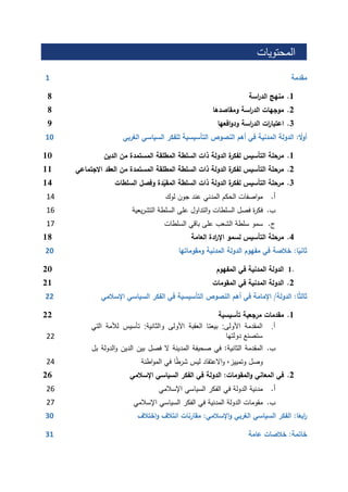 ‫المحتويات‬
‫مقدمة‬1
1.‫منهج‬‫اسة‬‫ر‬‫الد‬8
2.‫موجهات‬‫اسة‬‫ر‬‫الد‬‫ومقاصدها‬8
3.‫ات‬‫ر‬‫اعتبا‬‫اسة‬‫ر‬‫الد‬‫افعها‬‫و‬‫ود‬9
ً‫أول‬:‫الدولة‬‫المدنية‬‫في‬‫أهم‬‫النصوص‬‫التأسيسية‬‫للفكر‬‫السياسي‬‫الغربي‬11
1.‫مرحلة‬‫التأسيس‬‫ة‬‫لفكر‬‫الدولة‬‫ذات‬‫السلطة‬‫المطلقة‬‫المستمدة‬‫من‬‫الدين‬11
2.‫مرحلة‬‫التأسيس‬‫ة‬‫لفكر‬‫الدولة‬‫ذات‬‫السلطة‬‫المطلقة‬‫المستمدة‬‫من‬‫العقد‬‫الجتماعي‬11
3.‫مرحلة‬‫التأسيس‬‫ة‬‫لفكر‬‫الدولة‬‫ذات‬‫السلطة‬‫دة‬ّ‫المقي‬‫وفصل‬‫السلطات‬11
‫أ‬.‫اصفات‬‫و‬‫م‬‫الحكم‬‫المدني‬‫عند‬‫جون‬‫لوك‬41
‫ب‬.‫ة‬‫ر‬‫فك‬‫فصل‬‫السلطات‬‫التداول‬‫و‬‫على‬‫السلطة‬‫يعية‬‫ر‬‫التش‬41
‫ج‬.‫سمو‬‫سلطة‬‫الشعب‬‫على‬‫باقي‬‫السلطات‬41
1.‫مرحلة‬‫التأسيس‬‫لسمو‬‫ادة‬‫ر‬‫اإل‬‫العامة‬18
ً‫ثاني‬‫ا‬:‫خالصة‬‫في‬‫مفهوم‬‫الدولة‬‫المدنية‬‫ومقوماتها‬01
1.‫الدولة‬‫المدنية‬‫في‬‫المفهوم‬21
2.‫الدولة‬‫المدنية‬‫في‬‫المقومات‬21
ً‫ث‬‫ثال‬‫ا‬:‫الدولة‬/‫اإلمامة‬‫في‬‫أهم‬‫النصوص‬‫التأسيسية‬‫في‬‫الفكر‬‫السياسي‬‫اإلسالمي‬00
1.‫مقدمات‬‫مرجعية‬‫تأسيسية‬22
‫أ‬.‫المقدمة‬‫األولى‬:‫بيعتا‬‫العقبة‬‫األولى‬‫والثانية‬:‫تأسيس‬‫لألمة‬‫الت‬‫ي‬
‫ستصنع‬‫دولتها‬22
‫ب‬.‫المقدمة‬‫الثانية‬:‫في‬‫صحيفة‬‫المدينة‬‫ال‬‫فصل‬‫بين‬‫الدين‬‫الدول‬‫و‬‫ة‬‫بل‬
‫وصل‬‫وتمييز‬،‫االعتقاد‬‫و‬‫ليس‬‫ا‬ً‫ط‬‫شر‬‫في‬‫اطنة‬‫و‬‫الم‬21
2.‫في‬‫المعاني‬‫المقومات‬‫و‬:‫الدولة‬‫في‬‫الفكر‬‫السياسي‬‫اإلسالمي‬22
‫أ‬.‫مدنية‬‫الدولة‬‫في‬‫الفكر‬‫السياسي‬‫اإلسالمي‬21
‫ب‬.‫مقومات‬‫الدولة‬‫المدنية‬‫في‬‫الفكر‬‫السياسي‬‫اإلسالمي‬21
ً‫ابع‬‫ر‬‫ا‬:‫الفكر‬‫السياسي‬‫الغربي‬‫اإلسالمي‬‫و‬:‫مقارنات‬‫ائتالف‬‫اختالف‬‫و‬01
‫خاتمة‬:‫خالصات‬‫عامة‬01
 