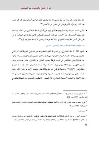 ّ‫بي‬‫ر‬‫الع‬ ‫المركز‬‫السياسات‬ ‫اسة‬‫ر‬‫ود‬ ‫لألبحاث‬
92
‫اهلل‬ ‫رضي‬ ‫بكر‬ ‫أبي‬ ‫بيعة‬ ‫إلى‬ ‫ا‬‫و‬‫بادر‬ ‫وفاته‬ ‫عند‬‫عص‬ ‫كل‬ ‫في‬ ‫وكذا‬ ،‫هم‬‫أمور‬ ‫في‬ ‫إليه‬ ‫النظر‬ ‫وتسليم‬ ‫عنه‬‫ر‬
"‫األعصار‬ ‫من‬ ‫عصر‬ ‫في‬ ‫فوضى‬ ‫الناس‬ ‫تترك‬ ‫ولم‬ ،‫ذلك‬ ‫بعد‬48
.
‫الدولة‬ ‫مدنية‬ ‫تتحدد‬ ،‫الثاني‬‫ب‬‫المحكوم‬‫و‬ ‫الحاكم‬ ‫بين‬ ‫ي‬‫االختيار‬ ‫التعاقد‬ ‫أساس‬ ‫على‬ ‫يقوم‬ ‫الذي‬ ‫وجودها‬ ‫شكل‬
ً‫الحق‬ ‫ى‬‫سنر‬ ‫كما‬‫ا‬.‫األساس‬ ‫هذا‬ ‫وعلى‬،‫الخالفة‬ ‫في‬ ‫يته‬‫ر‬‫نظ‬ ‫اجح‬‫ر‬‫ال‬ ‫اإلسالمي‬ ‫السياسي‬ ‫الفقه‬ ‫بنى‬‫؛‬‫هي‬ ‫إذ‬
‫بأنه‬ ‫الماوردي‬ ‫يصفه‬ ‫عقد‬ ‫أساس‬ ‫على‬ ‫تقوم‬"‫اه‬‫ر‬‫إك‬ ‫ال‬‫و‬ ‫إجبار‬ ‫يدخله‬ ‫ال‬ ‫اختيار‬‫و‬ ‫اضاة‬‫ر‬‫م‬ ‫"عقد‬49
.
‫ب‬.‫اإلسالمي‬ ‫السياسي‬ ‫الفكر‬ ‫في‬ ‫المدنية‬ ‫الدولة‬ ‫مقومات‬
‫األول‬ ‫المقوم‬:‫ي‬‫االختيار‬ ‫التعاقد‬:ّ‫إن‬‫ض‬ ‫ة‬‫ر‬‫المعتب‬ ‫الفقهية‬ ‫المدرسة‬‫ال‬ ‫اإلسالمية‬ ‫الفقهية‬ ‫المدارس‬ ‫من‬‫تي‬
‫االختيار‬ ‫لخط‬ ‫انتصرت‬ ‫التي‬ ‫المدرسة‬ ‫هي‬ ،‫عية‬‫الشر‬ ‫السياسة‬‫و‬ ‫اإلمامة‬ ‫موضوعات‬ ‫عالجت‬.‫ا‬ ‫وكان‬‫اجح‬‫ر‬‫ل‬
‫في‬ ‫المتكلمين‬ ‫وحتى‬ ‫فقهائنا‬ ‫عند‬‫مذهب‬ ‫أصحاب‬ ‫مقابل‬ ،‫االختيار‬ ‫هو‬ ‫الحاكم‬ ‫تنصيب‬ ‫يقة‬‫ر‬‫ط‬ ‫تثبيت‬
‫ح‬‫مرجو‬ ‫هو‬ ‫الذي‬ ،‫النص‬‫؛‬‫فالماوردي‬ّ‫يعر‬‫اإلمامة‬ ‫ف‬ً‫يف‬‫ر‬‫تع‬ً‫جامع‬ ‫ا‬ً‫مانع‬ ‫ا‬،‫ا‬‫ال‬ ‫اختيار‬‫و‬ ‫اضاة‬‫ر‬‫م‬ ‫"عقد‬ ‫بأنها‬
"‫اه‬‫ر‬‫إك‬ ‫ال‬‫و‬ ‫إجبار‬ ‫يدخله‬50
.‫ونائب‬ ‫األمة‬ ‫وكيل‬ ‫هو‬ ‫"اإلمام‬ ‫بموجبه‬ ‫يعتبر‬ ‫وكالة‬ ‫عقد‬ ‫أنها‬ ‫القرطبي‬ ‫ها‬‫ويعتبر‬
‫في‬ ‫ويقول‬ ،"‫عنها‬‫إليه‬ ‫الموصل‬ ‫يق‬‫ر‬‫الط‬ ‫لعدم‬ ‫النص‬ ‫ثبوت‬ ‫بطل‬ ‫ذا‬‫ا‬‫و‬" :‫النص‬ ‫ألطروحة‬ ‫دحضه‬ ‫معرض‬
‫ثبت‬‫االجتهاد‬‫و‬ ‫االختيار‬"51
.‫ومن‬ ‫أصحابنا‬ ‫من‬ ‫األعظم‬ ‫الجمهور‬ ‫"قال‬ :‫البغدادي‬ ‫ويقول‬‫ج‬‫ار‬‫و‬‫الخ‬‫و‬ ‫لة‬‫ز‬‫المعت‬
48
( ‫خلدون‬ ‫بن‬ ‫محمد‬ ‫بن‬ ‫الرحمن‬ ‫عبد‬239‫ـ‬‫ه‬-909،)‫ـ‬‫ه‬‫مقدمة‬‫ا‬‫خلدون‬ ‫بن‬‫اهيم‬‫ر‬‫إب‬ ‫محمد‬ ‫إيهاب‬ ‫وتحقيق‬ ‫تقديم‬ ،(‫ة‬‫ر‬‫القاه‬:‫سي‬ ‫ابن‬ ‫مكتبة‬‫نا‬
‫يع‬‫ز‬‫التو‬‫و‬ ‫للنشر‬،9002)،‫ص‬901.
49
‫(ت‬ ‫الماوردي‬ ‫حبيب‬ ‫بن‬ ‫محمد‬ ‫بن‬ ‫علي‬110،)‫ه‬‫السلطانية‬ ‫األحكام‬‫الدينية‬ ‫الوليات‬‫و‬،‫أ‬ ‫تحقيق‬‫ح‬‫البغدادي‬ ‫مبارك‬ ‫مد‬(‫الكويت‬:‫مك‬‫تبة‬
‫قتيبة‬ ‫بن‬ ‫دار‬،1292)،‫ص‬9.
50
‫نفسه‬ ‫المرجع‬.
51
‫محمد‬‫بن‬‫أحمد‬‫(ت‬ ‫القرطبي‬ ‫بكر‬ ‫أبي‬ ‫بن‬021،)‫ه‬‫تفسير‬ ‫آن‬‫ر‬‫الق‬ ‫ألحكام‬ ‫الجامع‬‫القرطبي‬،‫ج‬1‫التركي‬ ‫اهلل‬ ‫عبد‬ ‫تحقيق‬ ،:‫(بيروت‬
‫الرسالة‬ ‫مؤسسة‬،9000)،‫انظر‬‫لآلية‬ ‫ه‬‫ر‬‫تفسي‬30‫ة‬‫ر‬‫البق‬ ‫ة‬‫ر‬‫سو‬ ‫من‬:‫جاعل‬ ‫إني‬ ‫للمالئكة‬ ‫بك‬‫ر‬ ‫قال‬ ‫ذ‬‫ا‬‫و‬"،"‫خليفة‬ ‫األرض‬ ‫في‬‫ص‬322.
 