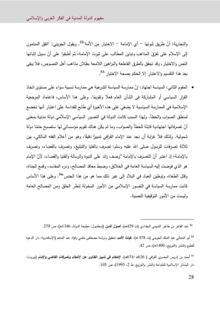 ‫اإلسالمي‬‫و‬ ‫بي‬‫ر‬‫الغ‬ ‫الفكر‬ ‫في‬ ‫المدنية‬ ‫الدولة‬ ‫مفهوم‬
99
‫الن‬‫و‬‫ج‬ّ‫أن‬ :‫ية‬‫ر‬‫ا‬‫ثبوتها‬ ‫يق‬‫ر‬‫ط‬-‫اإلمامة‬ ‫أي‬-‫من‬ ‫االختيار‬"‫األمة‬52
.‫المنتمون‬ ‫"اتفق‬ :‫الجويني‬ ‫ويقول‬
ّ‫تفر‬ ‫على‬ ‫اإلسالم‬ ‫إلى‬‫المذاهب‬ ‫ق‬ّ‫أن‬ ‫على‬ ‫ا‬‫و‬‫أطبق‬ ‫ثم‬ ،‫اإلمامة‬ ‫ثبوت‬ ‫على‬ ‫المطالب‬ ‫وتباين‬‫إثبا‬ ‫سبيل‬‫ت‬‫ها‬
،‫االختيار‬‫و‬ ‫النص‬‫يبقى‬ ‫فال‬ ،‫النصوص‬ ‫أهل‬ ‫مذاهب‬ ‫بطالن‬ ‫الالمعة‬ ‫اهين‬‫ر‬‫الب‬‫و‬ ‫القاطعة‬ ‫بالطرق‬ ‫تحقق‬ ‫وقد‬
‫بعد‬"‫االختيار‬ ‫بصحة‬ ‫الحكم‬ ‫إال‬ ‫االعتبار‬‫و‬ ‫التقسيم‬ ‫هذا‬53
.
‫ا‬‫اجتهاد‬ ‫السياسة‬ :‫الثاني‬ ‫لمقوم‬:ّ‫إن‬‫اتخاذ‬ ‫مستوى‬ ‫على‬ ‫اء‬‫و‬‫س‬ ‫نسبية‬ ‫ممارسة‬ ‫هي‬ ‫عية‬‫الشر‬ ‫السياسة‬ ‫ممارسة‬
ً‫فعال‬ ‫العام‬ ‫الشأن‬ ‫في‬ ‫المشاركة‬ ‫أو‬ ‫السياسي‬ ‫ار‬‫ر‬‫الق‬ً‫وتقويم‬‫ا‬.‫األساس‬ ‫هذا‬ ‫وعلى‬،‫المرجع‬ ‫فاعتماد‬‫ية‬
‫تخضع‬ ‫أنها‬ ‫اعتبار‬ ‫على‬ ‫للقداسة‬ ‫طابع‬ ‫أي‬ ‫ة‬‫ر‬‫األخي‬ ‫هذه‬ ‫على‬ ‫يضفي‬ ‫ال‬ ‫السياسية‬ ‫الممارسة‬ ‫في‬ ‫اإلسالمية‬
‫ا‬‫و‬‫الص‬ ‫لمنطق‬‫الخطأ‬‫و‬ ‫ب‬.‫مدنية‬ ‫دولة‬ ‫اإلسالمي‬ ‫السياسي‬ ‫التصور‬ ‫في‬ ‫الدولة‬ ‫كانت‬ ‫السبب‬ ‫ولهذا‬‫بمعنى‬
ّ‫أن‬‫مؤسساتي‬ ‫تقويم‬ ‫هناك‬ ‫يكن‬ ‫لم‬ ‫وما‬ ،‫اب‬‫و‬‫الص‬‫و‬ ‫للخطأ‬ ‫قابلة‬ ‫اجتهادية‬ ‫فاتها‬‫ر‬‫تص‬ً‫حتم‬ ‫ستصبح‬ ‫لها‬‫دولة‬ ‫ا‬
‫شمولية‬.ً‫تمييز‬ ‫افي‬‫ر‬‫الق‬ ‫اإلمام‬ ‫عند‬ ‫نجد‬ ‫أن‬ ‫ابة‬‫ر‬‫غ‬ ‫فال‬ ‫ولذلك‬‫ا‬ً‫دقيق‬‫الفقه‬ ‫أعالم‬ ‫من‬ ‫وهو‬ ،‫ا‬‫بين‬ ،‫المالكي‬
:‫وسلم‬ ‫عليه‬ ‫اهلل‬ ‫صلى‬ ‫للرسول‬ ‫فات‬‫ر‬‫تص‬ ‫ثالثة‬‫التبليغ‬‫و‬ ‫بالفتيا‬ ‫تصرف‬،‫بالقضاء‬ ‫وتصرف‬،‫وتص‬‫رف‬
‫باإلمامة‬‫؛‬‫إذ‬ّ‫أن‬ ‫اعتبر‬‫باإلمامة‬ ‫التصرف‬"ّ‫ألن‬ ،‫القضاء‬‫و‬ ‫الفتيا‬‫و‬ ‫الرسالة‬‫و‬ ‫النبوة‬ ‫على‬ ‫ائد‬‫ز‬ ‫وصف‬‫اإل‬‫مام‬
‫إليه‬ ‫فوضت‬ ‫الذي‬ ‫هو‬‫المص‬ ‫معاقد‬ ‫وضبط‬ ،‫الخالئق‬ ‫في‬ ‫العامة‬ ‫السياسة‬،‫الجناة‬ ‫وقمع‬ ،‫المفاسد‬ ‫ء‬‫ودر‬ ،‫الح‬
‫في‬ ‫العباد‬ ‫وتوطين‬ ،‫الطغاة‬ ‫وقتل‬"‫الجنس‬ ‫هذا‬ ‫من‬ ‫هو‬ ‫مما‬ ‫ذلك‬ ‫غير‬ ‫إلى‬ ‫البالد‬54
‫األساس‬ ‫هذا‬ ‫وعلى‬ .
‫في‬ ‫السياسة‬ ‫ممارسة‬ ‫كانت‬‫العامة‬ ‫المصالح‬ ‫ومن‬ ‫الخلق‬ ‫لنظر‬ ‫المخولة‬ ‫األمور‬ ‫من‬ ‫اإلسالمي‬ ‫التصور‬
‫األمور‬ ‫من‬ ‫وليست‬.‫النصية‬ ‫التوقيفية‬
52
‫البغدادي‬ ‫التميمي‬ ‫طاهر‬ ‫بن‬ ‫القاهر‬ ‫عبد‬(‫ت‬192‫ـ‬‫ه‬)،‫الدين‬ ‫أصول‬‫(إ‬‫س‬‫طن‬‫بول‬:‫الدولة‬ ‫مطبعة‬،1310‫ـ‬‫ه‬)‫ص‬ ،922.
53
‫المعالي‬ ‫أبو‬‫الملك‬ ‫عبد‬‫الجويني‬‫(ت‬129‫ـ‬‫ه‬)،‫األمم‬ ‫غياث‬،‫المنعم‬ ‫عبد‬ ‫اد‬‫ؤ‬‫وف‬ ‫حلمي‬ ‫مصطفى‬ ‫اسة‬‫ر‬‫ود‬ ‫تحقيق‬‫(اإل‬‫ية‬‫ر‬‫سكند‬:‫الدعو‬ ‫دار‬‫ة‬
،‫يع‬‫ز‬‫التو‬‫و‬ ‫النشر‬‫و‬ ‫للطبع‬1100‫ـ‬‫ه‬)‫ص‬ ،19.
54
‫بن‬ ‫أحمد‬‫إ‬‫ي‬‫المصر‬ ‫يس‬‫ر‬‫د‬‫افي‬‫ر‬‫الق‬(090‫ه‬-021)‫ـ‬‫ه‬،‫اإلحكام‬‫اإلمام‬‫و‬ ‫القاضي‬ ‫وتصرفات‬ ‫األحكام‬ ‫عن‬ ‫الفتاوى‬ ‫تمييز‬ ‫في‬(‫بيروت‬:
‫اإلسالمية‬ ‫البشائر‬ ‫دار‬‫يع‬‫ز‬‫التو‬‫و‬ ‫النشر‬‫و‬ ‫للطباعة‬،‫ط‬9،1221،)‫ص‬101.
 