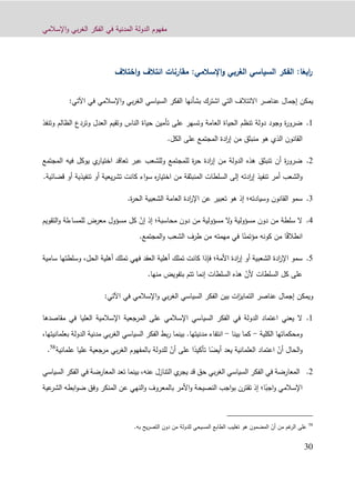 ‫اإلسالمي‬‫و‬ ‫بي‬‫ر‬‫الغ‬ ‫الفكر‬ ‫في‬ ‫المدنية‬ ‫الدولة‬ ‫مفهوم‬
30
ً‫ابع‬‫ر‬‫ا‬:‫اإلسالمي‬‫و‬ ‫الغربي‬ ‫السياسي‬ ‫الفكر‬:‫اختالف‬‫و‬ ‫ائتالف‬ ‫مقارنات‬
‫اشترك‬ ‫التي‬ ‫االئتالف‬ ‫عناصر‬ ‫إجمال‬ ‫يمكن‬‫بشأنها‬‫في‬ ‫اإلسالمي‬‫و‬ ‫بي‬‫ر‬‫الغ‬ ‫السياسي‬ ‫الفكر‬‫ا‬‫آلت‬‫ي‬:
0.‫وتنفذ‬ ‫الظالم‬ ‫وتردع‬ ‫العدل‬ ‫وتقيم‬ ‫الناس‬ ‫حياة‬ ‫تأمين‬ ‫على‬ ‫وتسهر‬ ‫العامة‬ ‫الحياة‬ ‫تنظم‬ ‫دولة‬ ‫وجود‬ ‫ة‬‫ر‬‫ضرو‬
‫منبثق‬ ‫هو‬ ‫الذي‬ ‫القانون‬‫م‬‫الكل‬ ‫على‬ ‫المجتمع‬ ‫ادة‬‫ر‬‫إ‬ ‫ن‬.
4.‫المجتمع‬ ‫فيه‬ ‫يوكل‬ ‫ي‬‫اختيار‬ ‫تعاقد‬ ‫عبر‬ ‫وللشعب‬ ‫للمجتمع‬ ‫ة‬‫ر‬‫ح‬ ‫ادة‬‫ر‬‫إ‬ ‫من‬ ‫الدولة‬ ‫هذه‬ ‫تنبثق‬ ‫أن‬ ‫ة‬‫ر‬‫ضرو‬
‫تنفيذ‬ ‫أمر‬ ‫الشعب‬‫و‬‫قضائية‬ ‫أو‬ ‫تنفيذية‬ ‫أو‬ ‫يعية‬‫ر‬‫تش‬ ‫كانت‬ ‫اء‬‫و‬‫س‬ ‫ه‬‫ر‬‫اختيا‬ ‫من‬ ‫المنبثقة‬ ‫السلطات‬ ‫إلى‬ ‫ادته‬‫ر‬‫إ‬.
1.‫وسيادته‬ ‫القانون‬ ‫سمو‬‫؛‬‫ة‬‫ر‬‫الح‬ ‫الشعبية‬ ‫العامة‬ ‫ادة‬‫ر‬‫اإل‬ ‫عن‬ ‫تعبير‬ ‫هو‬ ‫إذ‬.
2.‫سلطة‬ ‫ال‬‫من‬‫مسؤولية‬ ‫ال‬‫و‬ ‫مسؤولية‬ ‫دون‬‫من‬‫محاسبة‬ ‫دون‬‫؛‬ّ‫إن‬ ‫إذ‬‫مس‬ ‫كل‬‫ؤ‬‫التقويم‬‫و‬ ‫للمساءلة‬ ‫معرض‬ ‫ول‬
ً‫ق‬‫انطال‬ً‫مؤتمن‬ ‫كونه‬ ‫من‬ ‫ا‬‫المجتمع‬‫و‬ ‫الشعب‬ ‫طرف‬ ‫من‬ ‫مهمته‬ ‫في‬ ‫ا‬.
4.‫األمة‬ ‫ادة‬‫ر‬‫إ‬ ‫أو‬ ‫الشعبية‬ ‫ادة‬‫ر‬‫اإل‬ ‫سمو‬‫؛‬‫الحل‬ ‫أهلية‬ ‫تملك‬ ‫فهي‬ ‫العقد‬ ‫أهلية‬ ‫تملك‬ ‫كانت‬ ‫فإذا‬،‫وسلطت‬‫سامية‬ ‫ها‬
ّ‫ألن‬ ‫السلطات‬ ‫كل‬ ‫على‬.‫منها‬ ‫بتفويض‬ ‫تتم‬ ‫إنما‬ ‫السلطات‬ ‫هذه‬
‫ات‬‫ز‬‫التماي‬ ‫عناصر‬ ‫إجمال‬ ‫ويمكن‬‫بين‬‫اإلسالمي‬‫و‬ ‫بي‬‫ر‬‫الغ‬ ‫السياسي‬ ‫الفكر‬‫في‬‫اآل‬‫تي‬:
0.‫يعني‬ ‫ال‬‫مقاصدها‬ ‫في‬ ‫العليا‬ ‫اإلسالمية‬ ‫المرجعية‬ ‫على‬ ‫اإلسالمي‬ ‫السياسي‬ ‫الفكر‬ ‫في‬ ‫الدولة‬ ‫اعتماد‬
‫الكلية‬ ‫ومحكماتها‬-‫بينا‬ ‫كما‬-‫مدنيتها‬ ‫انتفاء‬.‫بعل‬ ‫الدولة‬ ‫مدنية‬ ‫بي‬‫ر‬‫الغ‬ ‫السياسي‬ ‫الفكر‬ ‫بط‬‫ر‬ ‫بينما‬،‫مانيتها‬
ّ‫أن‬ ‫الحال‬‫و‬ً‫أيض‬ ‫يعد‬ ‫العلمانية‬ ‫اعتماد‬ً‫تأكيد‬ ‫ا‬ّ‫أن‬ ‫على‬ ‫ا‬‫علمانية‬ ‫عليا‬ ‫مرجعية‬ ‫بي‬‫ر‬‫الغ‬ ‫بالمفهوم‬ ‫للدولة‬58
.
4.‫قد‬ ‫حق‬ ‫بي‬‫ر‬‫الغ‬ ‫السياسي‬ ‫الفكر‬ ‫في‬ ‫المعارضة‬‫ي‬‫يجر‬‫التنازل‬،‫عنه‬‫بينما‬‫تعد‬‫المعارضة‬‫ف‬‫السياسي‬ ‫الفكر‬ ‫ي‬
ً‫اجب‬‫و‬ ‫اإلسالمي‬‫ا؛‬‫عية‬‫الشر‬ ‫ابطه‬‫و‬‫ض‬ ‫وفق‬ ‫المنكر‬ ‫عن‬ ‫النهي‬‫و‬ ‫بالمعروف‬ ‫األمر‬‫و‬ ‫النصيحة‬ ‫اجب‬‫و‬‫ب‬ ‫تقترن‬ ‫إذ‬
58
‫ال‬ ‫على‬‫غم‬‫ر‬‫من‬ّ‫أن‬‫للدولة‬ ‫المسيحي‬ ‫الطابع‬ ‫تغليب‬ ‫هو‬ ‫المضمون‬‫من‬.‫به‬ ‫يح‬‫ر‬‫التص‬ ‫دون‬
 